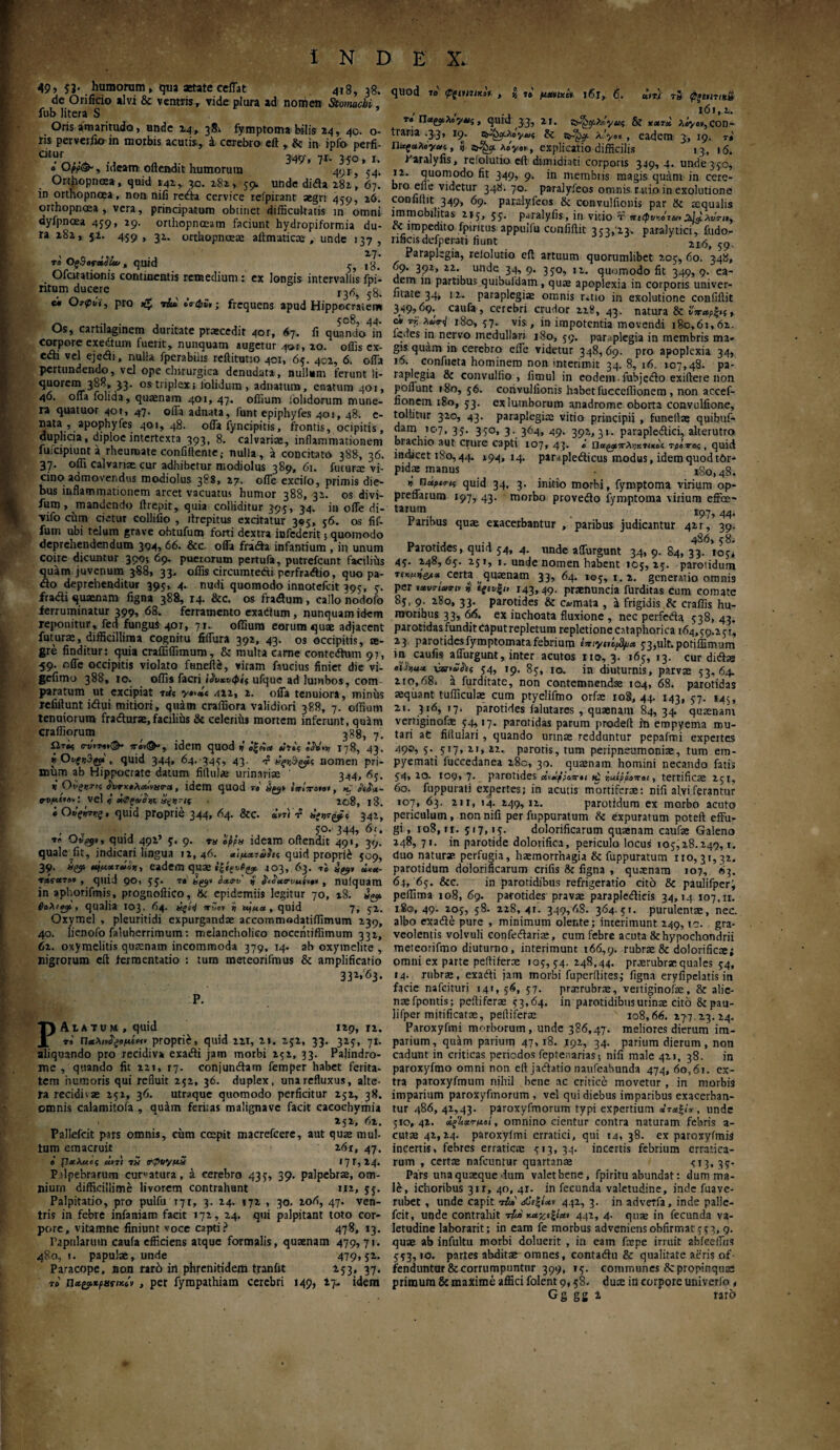 49, 53. humorum, qua aetate ceffat 418, 38, de Orificio alvi & ventris, vide plura ad nomen Stomachi, fub Utera S ’ Oris amaritudo, unde 24, 381 fymptoma bilis 24, 40. o- ris perverfio in morbis acutis, i cerebro eft , & in ipfo perfi- cttur . 349'» 71· 350» 1. 0 Opp&, ideamoftendit humorum 4yr, 54. Orthopnoea, quid 142,. 3.0. 282, 59. unde dida 282, 67. in orthopnoea, non nifi reda cervice reipiranr aegri 459, 26. orthopnoea, vera, principatum obtinet difficultatis in omni dyfpnoea 459, 29. orthopnoeam faciunt hydropiformia du¬ ra 282, 52. 459, 32. orthopnoeae alfrnaticae , unde 137, το Ος3ος·άάί&, quid ^ ,1 Ofatationis continentis remedium: ex longis intervallis fpi- ntum ducere _ r3r5, 5B. «i Οτφνϊ, pro tiui όνώϋ,; frequens apud Hippocratem ... , . 508, 44. Os, cartilaginem duritate praecedit 4or, 6η. fi quando in corpore exedurn fuerit, nunquam augetur 401, 20. offis ex¬ edi vel ejedi, nulla fperabiiis reftitutio 401, 65. 402, 6. offa pertundendo, vel ope chirurgica denudata, nullum ferunt li¬ quorem 388, 33. os triplex; lolidum , adnatum, enatum 401, 46. offa folida, quaenam 401, 47. oflium iolidorum mune¬ ra quatuor 401, 47. offa adnata, funt epiphyfes 401, 48. e- nata , apophyfes 401,48. offa fyncipitis, frontis, ocipitis, duplicia, diploe intertexta 393, 8. calvariae, inflammationem fuicipiunta rheumate confidente,· nulla, a concitato 388, 36. 37· °ffi calvariae cur adhibetur modiolus 389, 61. futurae vi¬ cino admovendus modiolus 388, 27. ofle excilo, primis die¬ bus inflammationem arcet vacuatus humor 388, 32. os divi- fum, mandendo ftrepit, quia colliditur 395, 34. in ofle di- vifo cum cietur collifio , ifrepitus excitatur 3*5, 56. os fif- fum ubi telum grave obtufum forti dextra infederit 5 quomodo deprehendendum 3Q4, 66. &c. offa frada infantium , in unum coire dicuntur 399; 69. puerorum pertufa, putrefeunt facilihs quam juvenum 388, 33. offis circumtedi perfradio, quo pa- do deprehenditur 395, 4. nudi quomodo innotefeit 395, 5. fradi quaenam figna 388, 14. &c. os fradum , callo nodofo ferruminatur 399, 68. ferramento exadum , nunquam idem reponitur, fed fungui 407, 71. offium eorum quae adjacent futurae, difficillima cognitu fiffura 392, 43. os occipitis, ae¬ gre finditur: quia craffiflimum, & multa carne contedum 97, 59. offe occipitis violato funefte, vitam faucius finiet die vi- gefimo 388, 10. offis facri ϊΡυκυφίς ufque ad lumbos, com paratum ut excipiat τ«ί« y»‘»i <122, 2. offa tenuiora, minus refiftunt idui mitiori, quain craffiora validiori 388, 7. offium tenuiorum fradurse,facilihs & celerihs mortem inferunt, quam craffiorum 7# Ωτβ; σ·νη*ι& y idem quod ti ό|ίί« t!u\ 178, 43. i Ονςν3(α , quid 344, 64. -345, 43· f nomen pri¬ mum ab Hippocrate datum fiftulae urinariae 344, 65. « Ονξντμ Ρυτχολοοινατα, idem quod το ayt iViVore», Kj oi&x- 0-vfif’B'·: vel i χφξοίίφ, xgznf 208, 18. i Ουςίτνς, quid proprie 344, 64. &c. uni 'p Χξητζβϊ 342, , . , yo.- 344, 6c. *<* Ovfyt, quid 492’ y. 9. τα tyfa ideam offendit 491, 39. quale fit, indicari lingua 12, 46. αιμχτάίιρ quid proprii 509, 39· eadem quae «|403,.63. tl ag#* «<«- τΛΐατοι, quid 90, yy. t» bgj» iatrv »J’ , nuiquam in apborifmis, prognoftico, ik epidemiis legitur 70, 18. a^ ύολίβαρ, qualia 103. 64· άςίΊ *τ·~ο» ί u^ua, quid 7» 52. Oxymel , pleuritidi expurgandae accommodatiffimum 239, 40. lienofo faluberrimum: melancholico noceiitiffimum 332, 62. oxymelitis quaenam incommoda 379, 14. ab oxymelite , nigrorum eft fermentatio : tum meteorifmus & amplificatio 33W63. P. PAtATUM , quid 129, 12, r» πΛλι^ξβμίπο proprii, quid 221, 2». 252, 33. 325, 71. aliquando pro recidiva exadi jam morbi 252, 33. Palindro- me , quando fit 221, 17. conjundam femper habet ferita¬ tem humoris qui refluit 252, 36. duplex, una refluxus, alte¬ ra recidivae 252, 36. utraque quomodo perficitur 252, 38. omnis calamitofa , qu4m feritas malignave facit cacochymi* 152, 62. Pallefcit pars omnis, cum ccepit macrefcere, aut quae mul¬ tum emacruit 161, 47. i flxAuci άπ) τα orpuypix 171,14» Palpebrarum curtatura, a cerebro 435, 39. palpebrae, om¬ nium difficillime livorem contrahunt 112, 55. Palpitatio, pro pulfu 171, 3. 24. 172 , 30. 206, 47. ven¬ tris in febre infaniam facit 172, 24. qui palpitant toto cor¬ pore, vitamne finiunt voce capti? 478, 13. Papularum caufa efficiens atque formalis, quaenam 479,71. 480, t. papulae, unde 479,52. Paracope, non rarh in phrenitidem traniit 253, 37, t» , per fympathiam cerebri 149, 27- idem quod το ρξίΜίκοΐ). , y, τβ μχνιχά 16T, 6. ini τα <p>tuTt*S , , .. 161,2. ra Πα&,λογ*!, quid 33, 21. & xxtu λ«νο», con¬ traria .3.3, 19. λ1·/» , eadem 3, 19. r* Παςαλογχί, J Aoya*, explicatio difficilis 13, 16. Paralyfis, relolutio eft dimidiati corporis 349, 4. unde 350, 12. quomodo fit 349, 9. in membris magis quam in cere¬ bro elie videtur 348.70. paralyfeos omnis r.uio in exolutione confiffit 349, 69. paralyfeos & convulfionis par ik aqualis immobilitas 215, 55. paralyfis, in vitio τ πttpvioia·avtd, « impedito fpiritus appuifu confiffit 353,23. paralytici, fudo- nficisdefperati fiunt 216,59. Paraplegia, relolutio eft artuum quorumlibet 205, 60. 348, 09. 391, 22. unde 34, 9. 3yo, 12. quomodo fit 349, 9. ea¬ dem in partibus quibuldam , quas apoplexia in corporis univer- nlate 34, 12. paraplegiae omnis r*tio in exolutione confiftit 349*69. caufa, cerebri crudor 228, 43. natura & c* tt, λασ-<1 i8o, 57. vis, in impotentia movendi 180,61,62. fc.ies in nervo medullari 180, 59. paraplegia in membris ma¬ gis quam in cerebro effe videtur 348, 69. pro apoplexia 34, 16. confueta hominem non interimit 34. 8, 16. 107,48. pa¬ raplegia 8c convullio , fimul in eodem, fubjcdo exiftere non poffunt 180,56. convulfionis habet fucccflionem , non accef- fionem 180, 53. ex lumborum anadrome oborta convulfione, tollitur 320, 43. paraplegiae vitio principii , funeffae quibuf- dam io?, 35. 350, 3. 364, 49. 392,31. parapleilici, alterutro brachio aut crure capti 107, 43. « nctgat*rAijKtikoc τρίτος, quid indicet 180,44. »9d» M· p*raple«fticus modus, idem quod t6r- pidae manus . 180,48. u' Παριπς quid 34, 3. initio morbi, fymptoma virium op- preffarum 197, 43. morbo provefto fymptoma virium effee- tar£m. * *97,44. laribus quae exacerbantur , paribus judicantur 42r, 39. n -j -j 486,58. rarotides, quid 54, 4. unde affurgunt 34, 9. 84, 33. loy* 45. 248,65. 251, i. unde nomen habent 105,25. parotidum τ(κμ^χ certa quaenam 33, 64. 105, 1. 2. generatio omnis per νχντίωπν i, ίξίνξι, 143,49. praenuncia furditas cum comate 85, 9. 280, 33. parotides & c»mata , a frigidis & craffis hu¬ moribus 33, 66. ex inchoata fluxione , nec perfeila 538, 43. parotidas fundit Caputrepletum repletione cataphorica 164,59.251, 23 parotidesfymptomatafebrium ίπιγρύβρ» y3,ult.potiffimum in caufis affurgunt, inter acutos no, 3. 165, 13. cur diftse oihuu vsr»ahi 54, 19. 85, 10. in diuturnis, parvae 53,64. 210,68. a furditate, non contemnendae 104, 68. parotidas aequant tufficulae cum ptyelifmo orfae 108,44. 143, 57. 145, 21. 316, 17. parotides falutares , quaenam 84, 34. quinam verriginofae 54,17. parotidas parum prodert in empyema mu¬ tari at fiitulari , quando urinae redduntur pepafmi expertes 49®* S\S}7» Z1> iz· parotis, tum peripneumoniae, tum em¬ pyemati fuccedanea 280, 30. quaenam homini necando fatis 54, ro. 109, 7· parotides ά*·ίρ?οποι >C iuippovet, terrificae 251, 60. fuppurati expertes; in acutis mortiferae: nifi alvi ferantur 107, 63. 2ir, 14. 249,12. parotidum ex morbo acuto periculum, non nifi per fuppuratum & expuratum poteft effu¬ gi, jo8, ir. 517,15. dolorificarum quaenam caufae Galeno 248, 71. in parotide dolorifica, periculo locus 105,28.249,1. duo naturae perfugia, haemorrhagia & fuppuratum 110,31,32. parotidum dolorificarum crifis Ik figna , quaenam 107, 63. 64, 65. &c. in parotidibus refrigeratio cito & paulifper; peflima 108, 69. parotides pravae paraplegicis 34,14 107,11. 180,49. 58. 228, 4r. 349,68. 364.51. purulentae, nec. albo exade pure , minimum olente; interimunt 249, ic. gra¬ veolentis volvuli confedariae, cum febre acuta & hypochondrii meteorifmo diuturno, interimunt 166,9. rubrae & dolorifictei omni ex parte peftiferae 105,54. 248,44. praerubrae quales 54, 14. rubrae, exadi jam morbi fuperflites; figna eryfipelatis in facie nafeituri 141, 56, 57. praerubrae, vertiginofae, & alie¬ nae fpontis; peftiferae 53,64. in parotidibus urinae cito &pau- lifper mitificatas, peftiferae 108,66. 277 23. 24. Paroxyfmi morborum, unde 386,47. meliores dierum im¬ parium, quam parium 47, 18. 192, 34. parium dierum, non cadunt in criticas periodos feprenarias; nifi male 421, 38. in paroxyfmo omni non eft jadatio naufeabunda 474, 6o,6i. ex¬ tra paroxyfmum nihil bene ac critice movetur , in morbis imparium paroxyfmorum , vel qui diebus imparibus exacerban¬ tur 486,42,43. paroxyfmorum typi expertium χτχξί* , unde 510,42. χζΙ*χτμοi, omnino cientur contra naturam febris a- cutae 42,24. paroxyfmi erratici, qui 14, 38. ex paroxyfmis incertis, febres erratica; 513,34. incertis febrium erratica¬ rum , certa; nafcuntur quartanae Pars unaquaeque dum valetbene, fpiritu abundat: dum ma¬ le, ichoribus 311, 40, 41. in fecunda valetudine, inde fnave- rubet , unde capit tIu,' <£ιζία» 442, 3. in adveifa, inde palle¬ fcit, unde contrahit τ&> χαζιζίαι 442, 4. quae in fecunda va¬ letudine laborarit; in eam fe morbus adveniens obfirmat 553, 9. quae ab infultu morbi doluerit , in eam foepe irruit abfeeffbs 553,10. partes abditae omnes, contadu & qualitate aeris of¬ fenduntur & corrumpuntur 399, 15. communes 8c propinquae primum & maxime affici folent 9,58. duae in corpore univerio t Gg gg 2 rar6