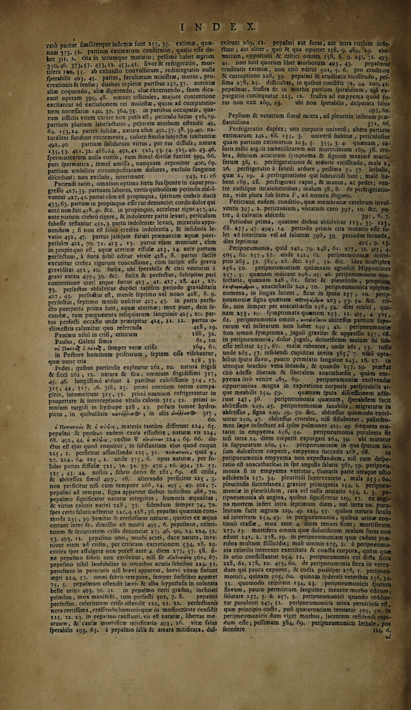 ■ ·■'?·- INDEX. 4. '■ ' . yaro pariter fimiliterque infirmae funt 155, 35. extimae, quae¬ nam 373, 51· partium extimarum conftitutio, qualis effe de¬ bet 311, 2. cita in utrumque mutatio; peffime habet aegrum 350,46. 373*57- 433.«· 453.4·. livor & refrigeratio, mor¬ tifera 1*0,55. ab exhauito convulfarum, redintegratio nulla iperabilis 403, 45. partes, facultatum miniftrac, motus, pro¬ creationis &lenfus; duabus repletae partibus 157,37* nutritiae aliae coquendo, aliae digerendo, aliae excernendo , fuam dica¬ runt operam 399, 48. omnes officiales, majore contentione excitantur ad exclufionem rei moleltae, quam ad comparatio¬ nem neccflariae 140, 37, 364,35. in partibus occupatis, qua¬ rum officiis vitam carere non potis eft; periculo locus 516,69. partium plurium labefactatio , pejorem morbum oftendit 49, 64. 153,14. partes iolidae, natura albae 491,37.38.39.^0. na. turaliter fundunt excrementa, colore iimilialubjedae lubftantiae 491,40. partium folidarum virtus, pereas diffufa; natura 135,53. 411.31. 488,14. 491,41· 511, 53-54· 515,40.43-46. fpermaticarum nulla coitio, cum fernel divifae fuerint 399, 66. pars fpermatica , lemel amiffa , nunquam reponitur 400, 69. partium umbilico circumpofitarum dolores, exclulo fanguine difcedunt: non exclufo, interimunt 543. Ιί·,6 Pariendi ratio, omnium optima foetu fuafpontein caputpro- greffo 417,33. partuum labores, certis quibufdam periodis abfol- vuntur 427,41. partui cum elt propinqua, fpiritum crebro ducit 433,63. partum in propinquo eile cur denuncict cordis dolor qui ante non fuit 458,41. &c. in propinquo, accelerat rigor457,4i. ante partum crebro rigere, & indolentcr partu levari ,· periculum fubeffe teftantur 452,3. partu indolenter levari, miraculo appo- nendum ; fi non eft falso· credita indolentia , & infidiora le¬ vatio 451, 47. partus jamjam futuri praenunciae aquae puer- periales 411, 70. 71. 413 , 13. partui viam muniunt, cum in propinquo eft, aquae uterinae effufae 413, 14. ante partum perfeCium,a foeta nihil editur vitale 418, 8. partus facile excutitur crebra rigorum concuffione, cum incipit effe gravis graviditas 451, 10. fcelix, ubi fperabilis & cito venturus a gravi enixu 459, 39. &c. foelix & perfedus, fufcipitur pan contentione uteri atque fcetus 413 , 41. 417 ,18. 441 9 *7· 53. perfeftus abfolvitur duplici tantum periodo graviditatis 427, 43. perfeftus eft, menfe feptimo vel nono 428, 8. 9. perfe&us, feptimo menfe nafeitur 417, 43. in partu perfe¬ cto puerperia prima funt, aquae uterinae; mox puer, dein fe¬ cundae, tum purgamenta reliquiarum.- fanguinis 415, 10. par¬ tus perfedti occatio unde praeripitur 414, 11. 11. partus o- ctimeftris calamitas quo referenda 4^> >9· Paucum nihil in crifi, criticum 188, 32. Paulus, Galeni fimia 6i, 20. ti. ? λύιέχ, femper verae crifis 169, 61. in Pectore hominum pnfeorum , feptem offa vifebantur, quae nunc tria 258 , 33: Pedes, quibus particulis explentur 262, 10. natura frigidi & ficci 262, 12. natura & fitu , omnium frigidiffimi 317, 45. 46. longiffime aSfunt a partibus calidiffimis 314, 17. 315, 44, 317, 46. 318, 23. primi omnium totius compa¬ ginis, intumefcunt 315, 51· primi omnium refrigerantur in paupertate & interceptione vitalis caloris 315, 52. primi o- mnium turgidi in hydrope 318 , 13. pedum tumor hydro¬ picus , in quibufdam τάρροπ& ; in aliis κχ*ρροπ&- 317 , 6o. i Ueva-c-uoi; & » πιψίζ, materia tantum differunt 224, 65. pepafmi & pepfe<ys eadem cau!a effedtrix , naturae vis 224, 68. 491, 44. i πίψις , codtio tierutrtn 224 , 65. 66. du- Ctus eft ejus quod coquitur , in fubftantiam ejus quod coquit 225, 1. perficitur affimilando 225, 31. πιπ-ατμός, quid 9, 27. 224, 64. 225 , 2. unde 375, 6. opus naturae, per fo- lidas partes diffufae 521, 30. 32. 33. 470 , 16. 494, 52. 53. 525 , 43. 44. nullus , febris dono fit 281, 69. eft crifis, & abfceffus fimul 493, 16. alterando perficitur 225 , 3. non perficitur nifi cum tempore 266, 14. 495 , 49. 501, 7. pepafmi ad tempus, figna apparent diebus indicibus 486, 70. pepafmo fignificatur naturae integritas , humoris aequalitas , & virtus caloris nativi 228 , 37. fidendum femper 74, ηβ. fpes certa falutis adfertur ζις, 4. 228,36. pepafmi quaenam com¬ moda 235 , 30 bonitas <k ererhifmus naturae, quoties ex aequo certant inter fe; dimiffio eft morfi 495, 6. pepafmus, celeri¬ tatem Sc fecuritatem crifis denuneiat 27, 46. 90, 24. 224, 52. 53.493, 12. pepafmo uno, morbi acuti, duce natura, inve¬ niunt viam ad crifin, per criticam excretionem 534, 28. 29. critica fpes affulgere non poteft ante 4. diem 277, 57. 58. fi¬ ne pepafmo febris non exolvitur, nifi fit όΰνΆα-άτη 501, 6η. pepafmo nihil laudabilius in omnibus acutis febribus 224, 51. penaimus in peracutis nifi brevi appareat, brevi vitam finiunt aegri 224, 57. omni febris tempore, femper fceliciter apparet 75, 5. pepafmurn oftendit laevis & alba hypoftafis in colorata belle urina 493, 30. 31. in pepafmo certi gradus,· inchoati primum, mox manifefti. tum perfedi 501, 7. 8. pepafmi perfetftio, celeritatem crifis oftendit 125, 21. 22. perfedtionis notacertifiima.craffiruffohumorisquae in mediocritate confiftit 125, 22. 23. in pepafmo canftanti. vis eft naturae, libertas me ntuum, & caufae morhificae mitificatio 493, 16. vitae falus cefcunt 269, xx. pepafmi aut foras , aut intra curfum infle- <ftunt; aut aliter, quo fle qua oportet 158, 9. 489, 29. abe¬ untium, opportuni & critici omnes 158, 8. 9. 251, 71. 493. 42. non lunt quorum libet morborum 493, 43. pepafmus cruditatis eximiae, non cito editur 501, 5. 6. pro cruditate & corruptione 228, 39. pepalmi & cruditatis viciffitudo, pef- fima 278, 25. difficultas, in quibus confiftit 72, 44. 200,4r. pepafmus, fruftra fit in morbis partium fpirabilium, nifi ex¬ purgatio confequatur 225, 12. fruftra ad empyema quod fo¬ ras non exit 269, 13. ubi non iperabilis, defperata falus 497, 60. Peplium & veratrum fimul mixta , ad pleuritin inferam prm- fiantiiiima 371, 66. Perfrigeratio duplex; una corporis univerfi; altera partium’ extimarum 142, 68. 155, 3. univerfi habitus, periculofior quam partium extimarum 203, 5. 355, 3.4. quaenam, ca¬ loris infiti arguit imbecillitatem aut morticinium 189, 38. cre¬ bra, febrium acutarum fyraptoma & fignum maxime morti¬ ferum 38, 1. perfrigerationis & ardoris viciffitudo, mala 2, 26. perfrigeratio a febrili ardore, peffima 5, 57. lethalis, quae 2, 19. a perfrigeratione qui iubrofeidi funt ; male ha¬ bent 189, 28. perfrigerari caput, & manus, ac pedes; ven¬ tre coftifque incaleicentibus; malum 38, 8. de perfrigeratio¬ ne, vide plura fub litera F, ad nomen Frigoris. Pericranii eadem conditio,quae membranae cerebrum invol¬ ventis 397, 2. pericranium, vocatum caro 397, ic. Stc. pu¬ tre, a calvaria ablcedic 397 , 6, 7. Periodus prima, quatuor diebus abfolvitur 113, 35. 123, 68. 277, 47. 494, 14. periodis primis cita mutatio efle fo- let ad interitum vel ad ialutem 396, 39. periodus fecunda, dies feptimus 495,9. 13. Peripneumonia, quid 142, 79. 248, 6r. 177, 31. 415, 4. 505, 60. 257,27. unde 242, 62. peripneumoniae deferi- ptio 263 , 52. 385, 28. &c. 256 , 52. 8cc. idea multiplex 256, 50. peripneumoniam quamnam agnofeit Hippocrates 257, 5. quaenam indicent 156, 45. 46. peripneumoniae con- fe&aria, quaenam 248,61. ficut & pleuritidis , proprium ίπιφοήΐόβ/ιβ* , anacatharfis 242, 70. peripneumonica epipha- nomena, in lingua lucent, ficut in fputo 257 , 10. perip- neumoniae figna quaenam <ist9ny^i^a 263 , 53. 54. &c. cri¬ fis, non femper per anacatharfin 256, 54. dies critici , qui¬ nam 253, 19. iyrnptomata qusenam 253, 11. 415, 4. 505, 61. peripneumonia omnis, μιτabfceffus partium fupe- rarum vel inferarum non habet 249 , 42. peripneumoniae hon omnis fymptoma , juguli gravitas & oppreffio 257, 68. in peripneumonia, dolor juguli, dolorificum malum ibi fub¬ efle teftatur 257,67. malae rubentes, unde 261 , 53. tuffis unde 265, 57. refidendi cupiditas invita 385,* 7. nihil opta¬ bilius fputo flavo, pauco permixto fanguine 243, 16. 17. in utroque brachio vena fecanda, & quando 257, 29. praeftat cito adeffe liberam & liberalem anacatharfin , quam em¬ pyema fero venire 465, 69. peripneumoniae exolvendae opportunitas magna in expiratione corporis perfpirabilis at¬ que meabilis 254, 59- quaenam iputa difceffionem adie¬ runt 247, 36. peripneumonia qusenam, fperabilem facit abfceffum 249, 45. peripneumonia fanabilis, migraturae in abfceffus , figna 249, 49. 50. &c. abfceffus quomodo exori¬ untur 250, 47· abfceffus crurales, nifi fiftulentur , palindro- men faepe inflecftunt ad ipfos pulmones 425, 49. frequens mu¬ tatio in empyema 256, 54. peripneumonia purulenta fit nifi intra 14. diem coeperit expurgari 264, 39. ubi mutatur in fuppuratum 260, 5 1. peripneumoniae in qua fputum fal- fum dulcefcere coeperit, empyema fuccedit 268, 68. in peripneumonia empyema non expe&andum, nifi cum defpe- ratio eft anacarharfe«s in fpe angufta falutis 367, 59. peripneu¬ monia fi in empyema vertatur, thoracis parte utraque uftio adhibenda 257, 34. pleuritidi fuperveniens , mala 253,60. pleuritidis fuccedanea; gravior primigenia 254, 1. peripneu- rnoniae in pleuritidem, rara vel nulla mutatio 254, 2. 3. pe¬ ripneumonia ab angina, quibus fignificetur 219, 17. ex angi¬ na mortem infert intra feptimum diem , aut intra 20. puru¬ lentum facit aegrum 219, 49. 225, 55. quibus naturis fatalis ad interitum 254,43. in peripneumonia, quibus urinse con¬ tinuo crafiae , mox ante 4. diem tenues fiunt; mortiferum 277, 13. mortifera omnia quae dolorificum malum foras non edunt 241, 2. 278, 19. in peripneumoniam quae cadunt prae- rubra multum ftillicidia; mali ominis 275, 2. a peripneumo¬ nia celerius intereunt exercitata & coadta corpora, quAm quae in otio confligantur 254, ri. peripneumonia cui didta ficca 228, 61. 278, io. 455, 60. de peripneumonia ficca iis veren¬ dum qui pauca expuunt, & coih paulifper 278, t. peripneu- monici, quinam 505, 60. quinam fyderati veteribus 256,34. 35. quomodo refpirant 134, 23. peripneumonicis fputum flavum, pauco permixtum fanguine; ineunte morbo editum ; falutare 237, 5. 6. 157, 5. peripneumonici quando reddun¬ tur purulenti 247, 52. peripneumonicis urina perniciofa eft, quae principio coda, pofi quaternarium tenuatur 505, 50. in peripneumonicis dum viget morbus , jacentem refidendi cupi¬ dum eile; peffimum 384, 69. peripneumonicis lethale, pus