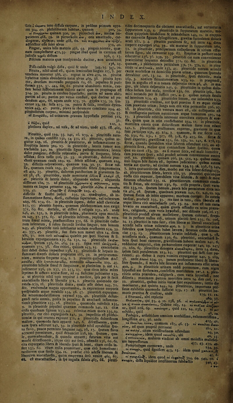 ficis« nuptum toto diffufa corpore, in pedibus primum appa¬ ret 3x4, 40. phthififormis habitus, quinam 300, 34. «< Πικζ$χο\«ι quinam 300, 30. picrocholi «>*>, inediae im¬ patientes 468, 59. in picrocholis «»« , oris amaritudo, car- diogmus, alyfmus; unde 468, 60. το7? χιχφχίλοις «**> τΫι'ίξ<Ι, adftri&ior effe iolet alvus 370, 40. Pingue, unica bilis materia 498, 54. pinguis nomen, quae¬ nam compledatur 471,35- pingue illud quod in carnium eft jufculis vgjtSs didtum 296, 5, 13. Pifcium materia quae tranfpirando ducitur, non uniufmodi 136, 25. Piffa-calida vulgo dida, quid & unde 345, 25. 347, 70. Pituita, nihil aliud eft, quam femicodus fanguis Π7, ». per tenebras movetur 386, 47. regnat in alvo 470, 21. pituitae hybernae nimia abundantia natat alvus 469, 38. pituita hye- me, deorfum movendo purganda 61, 68. pepafmo fit puri- formis 331, 37. 444, 60,# 61. pituitae abundantia nimia, cau- fam habet fuffocationem caloris nativi quae in propinquo eft 314, 30. pituita in cerebro liquefacta; partim ad nares abit j partim ad os; partim per venas confluit, qua ducitur ad pu¬ dendum 490, 66. aquea unde 275, 70. gypfea 275, 7°· fyn- cerior 23, 22. falfa 275, 70. putris & falfa, inteftinis dyfen- terica 443, 47* putris, prava in rheumate concitato 294, 45. pituitoforum corpus, minime perfpirabile 539, 55. 70 ηιτνξύ&ί, ad urinarum pravam hypoftafin pertinet yrz, 32. v , quid . . 210, 1. plethora duplex, ad vafa, & ad viresj unde 437, 68. 46Γ, Pleuritis, quid 229, 33. 24r, 16. 279, 4. pleuritidis natu¬ ra, in quibus confiftit 232, 54. 371, 28. pleuritis, quibus ar¬ guitur 229, 26. pleuritis & pleuriticus, ab inflammatione ly- llrophica lateris 304, 23. in pleuritide , lateris tumor non tradabilis 340, 10. pleuritidis ligna pathognomonica; lateris dolor pungens; difficilis refpiratio, parva & frequens; febris affidua; ficca tuffis 506, 32. 33. in pleuritide, doloris pun- dorii quaenam caufa 229, 29. febris affiduae, quaenam 229, 31. difficilis refpirationis, quaenam 229, 30. 31. ficcae tuf¬ fis, quaenam caufa 229, .31. pleuritidis febris .fymptomatica eft 492, 15. pleuritis, dolorem pundorium & gravantem fa¬ cit 38, 58. pleuritides, unde nominatae πλ&ςΖ j8, 41. pleuritis & lateris dolor, aliquando eadem , aliquando* differunt 280, 71. ad pleuritidis s^yiu™ ^ , argu¬ menta ex lingua petuntur 234, 29. pleuritis H saxeas 229, 47. <&κζ/]©* % $ΰσχζ/ΐ(&· 229, 47· unde difficilis & finiftri judicii 235, 52. quadruplex, ab in¬ flammatione fterni, dorfi, coftaruni fuperarum, vel inferarum 229, 66. 274, 61. in pleuritide fupera, dolor adeft claviculae 2·57» fi· pleuritis fupera, quaenam phlebotomiam non exigit 37Γ, 69. &cc. dorfalis, ut differt a reliquis 231, 16. unde 146, 42. 23r, 2. in pleuritide infera, pharmacia opus mochli- ca 245, 51. 371, 65. ad pleuritin inferam, peplium & vera¬ trum fimul mixta, praeilantiffima 37r, 66. in pleuritide cofta¬ rum inferarum, fi rubro fuccedit lividus fanguis; non bonum Z45, 46. pleuritide raro infeftantur acidum erudantes 254, 39, 4^· 337» 41· pleuritis, fuo flatu non manet ultra 14. diem 281, 30. non raro αντομ»τνς quiefcit per fputi liberam & li- beralem expurgationem 231, 64. 231, 24. pleuritidis nefl/joi, fputum 236, 60. 464, 54. 55. figna vere χχηίξχο^, quaenam 371, 38. dies critici, quinam 253, 25. exacerbatio fieri debet diebus imparibus 238, 15. pleuritidis & hepatis in¬ flammati diverfa doloris proprietas 166, 50. in peripneumo- niam, mutatio frequens 274, 2, 3. pleuritis quibufdam φλεΓ- μαν*aliis εζυητελχτάδ'νς, nonnullis είίνματώ^ς 229, 45. pleuritides biliofte fimul & fanguineae, ut plurimum 9. aut 1 r. judicantur 236, 50. 237, 70. 253, 27. quae circa initia mites feptimo & odavo acutae fiunt; ad 14. foelicitcr judicantur 239, 4. ut pleuritis nihil opis requirat a medico, ipfa per fe facit anacatharfis libera & liberalis 372, 1. pleuritis quomodo cu¬ randa 279, 18. pleuritidis diaeta, qualis effe debet 245, 71. &c. exolvendae magna opportunitas, in expirationc corporis perfpirabilis atque meabilis 254, 36. 57. pleuritidi expurgan¬ dae accommodatiffimum oxyrael 239, 40. pleuritide defun¬ gendi ratio omnis, pofita in pepafmo & anacharfi inflamma¬ tionis pleuriticae 235, 16. pleuritis , quomodo valedicit 235, 9. in pleuritide pcpafmi quaenam commoda 241, 22. cita; crifis quodnam fignum 233, 44. celeritas etiam mora 135,19. pleuritis, cur cito expurganda 241, 30. impeditio eft phlebo¬ tomiae iis qui cruenta expuunt 372, 4. pleuritidis dolorificum malum, quomodo foris apparet 241» 6. difceffionem , quae- nam fputa adferunt 247, 34. in pleuritide nihil optabilius fpu- to flavo , pauco permixto fanguine 243, 16, 17. fputum flavo accurate permixtum, quid denunciet 236, 29. fputum, qua¬ le , quemadmodum , &: quando apparet; futuram vitae aut morbi difceffionem , idque cito aut fero, offendit 236, 60. 6r. cita expurgatio hbera & liberalis fputi & boni, citam crifin in¬ fert 233» 64. citam crifin promittunt, quae cito humefcunt: tardiorem quae ferius 234, 12. praeftat cito adeffe liberam & liberalem anacatharfin, quam empyema fero venire 465, 67. <58. eft anacatharfe#s, in fpe angufta falutis 465, 66. pleuri¬ tides decimoquarto die obtinent anacatharfin, aut vertuntur in fuppuratum 2.39, 5* pleuritidis in fuppuratum mutatio, me- dium quippiam fanabilium 8c infanabilium 240, 12. in empye¬ ma converfae fignum fyllogiiticum, gravitas fuccedanea doloris acuti 287, 3. 4. pleuritis purulenta fit, nili intra 14. diem ccepent expurgari 264, 39.. ubi mutatur in fuppuratum 260, 51. in pleuritide, principatuum collapforum & virium effec¬ tarum figna, ubi cernuntur 239. 67. ftrepitus in pedloreunde educuntur 236, 36. 239, 35. pleuritidi cui nam convenienter praefcriDitur fanguints detradtio 371, 5S- &c. in pleuritide quanam, a phlebotomia periculum 371, 7r. 372, r. jn pleu. mide 7* «wi, unde 237, 45. pleuritide tantum accedit caulae morbtficae ex domicilio pravae urinae, quantum fpuendo detrahitor 506, 23. 24. in pleuritide, fputi dulcedo, mala 269, 3. noxium fternutamentum 233, 19. jn praegrandi, fpes m angufto eft non tamen defperatio cetta 96, 46. in ma- gna, ubi falutis defperatio 24 r, 9. pleuritides in quibus dolo- rtfjca furfum funt mala,- terrificae 231, 60. pleuritis ipfa, ho¬ mini necando per fe fufficit 507, 4. 5. quibus naturis fatalis ad interitum 254, 43. pleuritides fenum, cur infanabiles 233, 33· pleuritidis cruditas, aut fputi pravitas fi ex aequo certat cum pravitate urinae; longa non em vitae permanfio 506, 27 28. in pleuritide, cito ventura mors eft, ubi eolliquatio eft & conflagratio partium nutritiarum atque humorum 507, 14. 15. a pleuritide celerius intereunt exercitata corpora & coa¬ cta, quam quae in otio confligantur 254, 11. jn pleuritide mortifera omnia quae dolorificum malum foras non edant 241, 2. pleuritides avulfionum expertes, graviores iis quse lunt participes 232, 45. 284, 2. quaenam, & cur. ficcae 228, f°' .23r» 67· 232, ι·3Γ7, 68. 318, 63. 455, 60. ficcae & fputi expertes; graviffim* 23., 60. 232, 21. 24», 6. 278,13. liccac, quando fperabilem vitae falutem oftendunt 237, 44. A. pleuritis ficca, melior quae conjundtum habet fpafma, quam qure eo caret 283, 39. ea fi manet ficca,vel male humefeir, cum pravitate fputi; nihil prodeft urinam convenienter emitti 5e6 2°. pleuritici, quinam 506, 32. 515, z3. quibus conti¬ nuo lingua bile fucata eft, feptimo judicantur: quibus autem tertio aut quarto; ad circiter nonum 234,15.16. 236,63 242 7. intraquatuordecim dies, morbo aut vita folent defungi z<V 42. pleuriticorum febris, brevis 281, 30. pleuritici quicunque cocta cito expuunt, fperabilem vitae falutem, & certo & mox futuram oftendunt 235, n. pleuriticorum communis condi¬ tio & flatus, ubi cernitur 230, 69. crifis propria, fputi vacu- atio 233,10. fputum bonum, pauca bile permixtum circa ini· tia 465, 56. fputum, quodnam pravum 241, 6r. 242,22. 23* fputum ftatim ab initio apparens; morbum corripit: fin autem tardius , producit 235, 35. res funt in tuto, cum liberalis eft atque libera cito anacatharfis 506, 13. 14. non eft tam certa levatio ex anacatharfi, qu*m gravis offenfio ex urina prscru- bra, caliginofa, cum varia hypoftafi, nec difereta 506,16 17 pleuriticis prodeft alvum mollefcere, fputum colorari, ftrepi’. tus in pedore nullos edi, urinam placide ferri 235, 62. <06 14. r5·pleuritici in tuto funt, ciim liberae ac liberali anacatharfi accedit bella urinae coloratio 490, 2. 3. in pleuriticis urina lubrubra quae hypoftafin habet laevem; fecuram crifin denun- ciat 515, 13. pleuriticorum levatio infidiofa , qu» 3, 18. accefloria mala , quaenam 230, 69. pleuritici, anacatharfi li¬ bera fputi boni carentes, graviffimum habent malum 241, 6. redduntur empyici, ciim perhorrefeere coeperint 240, 29. 247' 52. 260, 65. pleuritico denegata , intra 14. diem! iplum facit purulentum 223, 25. pleuritici qui fadti funt pu¬ rulenti; 40. diebus a rupta vomica expurgantur 240, 3. 269 38. unde βλυτοί 234, 5i. parum proficerent libere & libera- iiter fpuendo, fi multa bile faturata aut inflammata effet urina 490, 4· in pleuriticis urinam reddi porraceam, cum nigra hypoftafi aut furfuracea, confeftim mortiferum 507,1. 2. pleu¬ riticis urina praerubra, caliginofa , cum varia hypoftafi , nec difereta; maximam partem mortifera intra 14. dies 506, n. 12. pleuritici, quibus initio variae funt expuitiones; tertio die moriuntur, aut quinto 244, 24. pleuriticos, importuna ptif- ianae exhibitio quomodo fuffocat 259, 17. 18. pleuritici hu¬ moris pravitas & cruditas, unde 279,11.12 i Πλ^ον*, alvi repletio ’4g9‘ ' η,Αμχιί«ι, qui 55, 4. 10. 138, 36. oi K, *v*»rn ouuxuo,«s, Galeno 165, r4. τό *λνΐίμι- »βν, quid 2oS, 69. Μ,χοωτίξοι , quid m, 24.. 138, 5. 7i ινΒω&ς, quid . 48 IO’ Podagra, arthritidum omnium acerbiffima,vehementiffima longiffima 4x5, 36. unde 4, ™ Ποικίλ&ις titree, quaenam 187, 46. 53. ri χ,,κίλ^ *·£«», ad quos proprie pertineat t tcc χολλ* , citam viciffitudinem oftendunt 20’ , xtXvxynw, idem quod *«xe))Sf5, ubi A’ * * **·ολνο·***/*, mulieres vindicat ab omni moleftia muliebri¬ um fupprefiorum Λ7Ί .,Λ _ Pompholyges corporum , unde ’ 3' A4’ $ALZy'V> qUid fignificct 453» 15· idem quod id5m ^uod T0' υ'ν<?ί,ί(% 3M. 60. 540, 50! ire»veav, dicta liquidior mteftmorum Tubdaiitio 43.