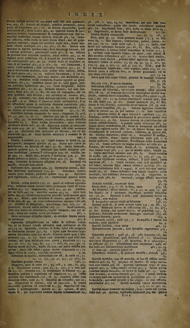 femine fadum animal eit ens quod erat: fed non quomodo erat 401, 38. feminis ad animal, nobilior promotio, quam panis ad languinem 422 ,12. ex femine imperfedo, quod inchoatum eit, idem manet 402, 40. quorum femen & 1'per- maticus humor, temperamento & complexione non funtna* turaliter conftituta; eorum fatus in vitio eit 461, 64. Semi¬ nis effluvia, redo curfu in uteri iinum illapfi, nec ad gene¬ randum concepti, seque viri accidunt malo latu, atque mu¬ lieris vitiolo conceptu 461 , 61. 462, 16. &c. Semen non mutatur in partem ipermaticam, ftcut fanguisjn carnem, fed a teihbus pellicitur, procreandi caufa 401, 9. 10. leminis & partium inde natarum conditio, plane eadem 402, 41. ex lemine quod perfedum eft, fi aliquid fui perdiderit, expers eit redintegrandi 402, 40. 41. lemen virile & muliebre, in viro & in muliere 427, 4. 5. 460, 63. viri fcemineum, it vincit virile mulieris , inde nafcuntur viragines 427 ,10. ii vincit fcemineum mulieris, inde mulier boni habitus, folida, & fucci plena 427, ir. u. mulieris fcemineum, fi jus ha¬ bet in viri fcemineum , inde nata mulier, erit molliffima 427, 13. 14. muliebre virilis complexu fruatur oportet ad gene¬ randum 461 , ir. muliebre iplum per fe , nihil gignit, prae¬ ter pathetna hyltericum 461, 21. virile excipiendi, duplex impeditio 461 , 27. 28. 43. Seminis excepti, fed non con¬ cepti, figna 461, 56. 37. &cc. ibi non eft conceptio, ubi vis ejus prolifica non fovetur, nec excitatur ad Tt4^2, 44. 45. concepti, nec dutn deferipti excretio, vera eft ϊχρυ- 428 , 3. 4. lemen τ ζίΐατόκα» facile corrumpitur, fi a- lio eftundatur quam in matricem fceminse confocialis 399, 21. quomodo corrumpitur 462, 45. &c. corruptum, e lo¬ cis expirat ad cerebrum, auram venenatam 467, 27. 28. Senedutis initium aliquando 60. anno, aliquando 63. 418, 56. 57. 420, 15. 16. 17. 1'enedus ipla per 1'e tnorbus 163, 31. 289, 35. inienedute, neque excretio, neque abfceffus fperabilis 73, 7. fenes inediae patientiflimi : mox homines conflantis aetatis 418, 47. 48. Seniorum natura ,in excernen¬ do pigra 519. 30. 31. lenibus, deorfum effe folet μπύςκσκ; 497, 44- fenioribus bilis inclinatio ad iderutn , vel ad dy- fenteriam 497, 48. fenes facilius ianefeunt i tr^mate & ab empyemate 290, 1. Senfus, a cerebro 375·, 12.' reapfe femper in bonis 32, 44. compiunis, nunquam quiefeit 48, 45. fenfus quo plures la¬ befactantur, eo deterius eft aegro 39, 60. fenfus hebetudo, quando apparet 371, 6. hebetudo qua fenfio frangitur iplo- mm feniibilium , propria τ ai&w&iav 350, 28. amiffio, un¬ de 390, 51. fenfio ipia, propria -f φΜτατίας 350, 37. fen- fionis privatio a delirio , infidias ftruit 452, 58. 59. fenlo- xum, vicinitate & focietate affligitur 168, 26. Sentiendi vis amifla, revocari non poteft 548, 34. Septenarii dies, quinam 200, 33. feptenarius primus, duo¬ bus abfolvitur quaternariis 154, 41. feptenarii, quater¬ narius prior indicat, pofterior judicat 154, 42. feptenarii poftvigefimum, critici 487, 12. ieptenorum quartus index 200, 35. Serum, urinae mateiia 532, 52. quod ad veficam tranimit- titur, nondum urinae nomen habet, priusquam fuerit eo trans- milfum 415, 70. languineuin, mite 495, 39. 40. mitifica¬ tur ex facili -,95, 24. movetur ruaiOai 495, 42. nihil facit Μ>ι'β»ις 495,43. virtuti naturae primis periodis facile morem gerit 495. 43· ferum, quia humidius & tenuius, pepafini eft dif¬ ficilis 495, 48. 49. ab omni inflammatione exudare fjlet 168, 56. exudans in phrenitide, ptyelilinum facit 168, 57. in pleuritide, liceam tuflim excitat 168, 57. ferofi humoris, cum ejus nimia eft abundantia, triplex vacuatio, una per al¬ vum, altera per urinas, tertia perludores 486, 1. Sexus utriusque diitindio triplex, ab utroque femine paren¬ tis utriusque 427, 8. Signorum fyllogifticorum ea infita & inftituta condi¬ tio, ut ea femper iubelTe oftendant quae indicantur ab illis 473,13.14. lignorum, conflans & firma debet effe prognwfis in alterutram partem 337, 64. e fignis qute ducuntur argu¬ menta difceffionis vitae ant morbi, firmiora quam quae e fym- ptomatis 239, 22. 23. fignis cum falutaribus quae nihil con¬ cedunt, aut quae mitefeunt cum pravis , perniciofa 27, 15. 42, 50. 170, 53. 244, 65. 245 , 1. 178, 64. 501 , 50. 51. lignum unum pravum, morbi alicujus, aut partis obfeffae pro¬ prium , pluris effe debet, quam decem communia 27, 52. figna critica & caufae, non lunt reciproca .5, 45. Silentium in morbis, melancholicum eft , & unde ii, 37. 19, 32. 132, 46. 47. 357, 55. 363, 10. Similibus gaudent omnia 136, 31. Singultus, quid & unde 161 , 33. 168 , i. 199, 60. 404, 4. 6. fingultuum natura , quae 25, 25. 390, 1. 2. tres cau¬ fae 25, 27. remedia tria, ex Hippocrate & Platone 25, 44. fingultus, nnfeitur a repletione vel inapitione 25, 35. ceffat fpiritum diu chohibendo 136 , 58. 59. fingultus crebri cum laboriofa febre, mali 32, 7. fingultus ab exhaufto , qui 25 , 29. Hippocrati & Galeno , non eft convulfio , & tamen convulfio quaedam eft ventriculi 25 , 34. fingultus vel con¬ vulfio a perpurgatione , malum 25, 41. quinam, & quo¬ modo fit , qui iupervenit eximiae hepatis inflammationi 25, 58. 168, 7. 404, 24. 25. mortiferusqui non tam ven- triculi concuffione , quam ejus incidit convulfione quadam 481, 20. lingultiendi finis, alvo duda ex hiera picra 25 , 47. lingultiendi, ut finem fecit Ariflophanes 25, 70. Sinillra finiftris conlocialia 190, 52. 53, 216, 3, Sitis, quid 59, 54. fitim quaenam ledant 313,9. 10. litis varia 89, 7. litis capaces, ventriculus, pulmo, uterus, re¬ nes 247, 70. 71. caufa cauli 248, r. 330, 11. taedia, non facile nec toleranter feruntur 322,66, 67. fitis, tuffis, lin. guae afperitas, a fomno folent exacerbari & irritari 311, 3. 4. vacuitas cum fqualida lingua; ab utero, non autem ab aliis partibus inflammatis 456, 21. 22. levatio falso credita, manente caufa litifera , pellime habet aegrotum 434, io.&cc. immerito fedata in acutis; 27, 37. 29, 40. 33, 9. 126, 19. 279, 15. 434, 9. 452, 55. 456, 9. 547, όι. fitim, quas fa¬ cit merasmum hepaticum, non explere; nefas 313, 10. it. fitiendi caufa a tufficula levi, ac leviter proritante; vel in iplo cauU infringitur 456, 13.14- Socia quae funt atque vicina, primum 8c maxime vitiantur 286, 55 56.- Socratis vitia , & mores fanabiles 29, 58. Solitudinis affedae, quamam caufa 357, 63. 64. Somnus eft viicerum; exercitatio artuum; cibus carnium 386, 28. 29 ad fomnum ineundum requiruntur cerebri tem¬ peries, materia fuavis fomnifera, &c tranquillitas animi ri,40. 248,7· &C 30i, 18. 19. fomno conciliando materia apta, fua¬ vis effe debet 511, 30. &c. Somni commodi 385, 66. &c. fomni & cibi focietas, concordia eft ad falutem 386, 30. iom- ni, hyeme longiffimi 386, 34. fomnus aegrotum quomodo reficit tk recreat 44, 50. pro c«mate 31, 70. inde impeditur 47, 3. adimitur crebra & aegra dejiciendi cupiditate 533, 37. fomnum, cerebri calida intemperies & perturbatio mentis iniri non finit 511, 30. &ε. fomnus diurnus, iis praeferibendus qui contra confuetudinem, le prandii epulis invitarunt 386, 59. fomni diurni maleficentia eft, etiam in dormiendi neceffltate illius qui vigilavit nodu 386, 31. in fomno diurno mira vis corrumpendi & inficiendi corpora, humores, & fpiritus386, ult. fomnus diuturnior, elixat 70, 3. diuturnior &: ardior, corpus refolvit, elixat, capitis gravitatem parir 476, 1. u fomni ardiores, nec turbulenti, firmiffimam crifin denunciant 361, 18. fomni ardioris vis magna pepafmo ad crifin 361. 9. fomnus, ubi delirium ledat, bonus 48, 62. profundus, flan¬ tem nutare cogit 386, 3. 4. quo in morbo laedit; lethale 45, 7. fomni mefidiarii omnino mal; 386, 62. fomni vacuitas de node , ipfa per fe morbus 261, 12. 13. 533, 38 <34, 15. fomni aut vigiliarum vacuitas, peffime, fi quid aliud, habet aegrotum 387, 1. 2. fomni vacuitas, non raro mortifere ip- fos habet, quorum figna caetera videntur 387, 20. fomnos turbulentos facit r, -ια^χΐ, ik acris tetnque anathy- miafis 361, 26. fomni turbulenri cum labore torporis, crifin incertam, ncc flabilem , denunciant 361, 18. vespertini„ o- mnino mali 386, 62. veternofi, unaque alfiofi; mortiferi 93, 66. Somnia confufa, quomodo fiunt 4S, 59. Sonus unde, 379,17· 18. inflatu, unde 379, 18. An Soporari, ubivis malum; 76, 4. 91, u. 430, 35. qui¬ bus Sopor; iis έ fpumante dejedione morbus exacerba¬ tur 538, 32. Soporari a crifi, poft diuturnam fomni va¬ cuitatem, non malum 383, 18. Ψ Σταξιό#f*v natura vergit ad biliofum 538, 17. Spafma unde fit, & unde nomen habet 232 , 59. 281, 15. 16. &c. fpafmatis fpecies & differentiae 281 , 15. &c. 283, 42. &c. fpafrna, fua fponte accidit, «ei praevifutn 232, 64. fpafmata, dolorum memoriam deintegro renovant 283, ultl fpafmata thoracis, gravia 284,4. β Σπα,Γμος κιινιχοζ , quid 130 , I. Σπατμωίίς a fopore aut catoche, quid fignificet 14, y. Speciei ejufdem, ideae variae 402, 53. Spermaticarum partium , non fperabilis regeneratio 304 , 2°. Sphacelus proprie , quid 96, 58. offis fyderatio 96, 6o2 128, 18. fphacelifmus, quid Arifloteli 96, 71. fphacelilmi deferiptio Hippocratis 97 , 28. fphacelus, & τ« , ut differant 96, 71. fphacelifmus chm amputatur, nulla re¬ flat bafis nec fundamentum accretionis 401, 42. 43. το Σφακών, ancipitis judicii eft 15, 18. Sphinderis refolutio , & pudendi revulfio ; «347, 13. Spinalis medulla, non eft medulla, ut fua eft offibus excre- mentitia 406, 64. 65. propago eft cerebri, & origo nervo¬ rum ejus vicaria 406, 66 quorum nervorum origo & pro¬ pagatio 407, 9. tribus tunicis vehitur 407, 3. Spinae partes quaedam natura ΐβυλβξ#<*ς> ut cervix & lumbi 407, 35. quae¬ dam ’ιίνχνφ^ς, ut carina thoracis 407, 37· a fpinali medulla vis magna partium naturalium & generalium 407, 11. fpina- lis medulla, quh abeft propius a fua origine, eo ejus offenfio perniciofior 407, 20. fpinalis medulla vulnus mortiferum 406, II. 12 406. 61. Spiritus atque humores mcrtalium , tales, qualis aer circum fufus 136, 40. fpiritus, vigilando exhauritur 385, 60. fpiritus