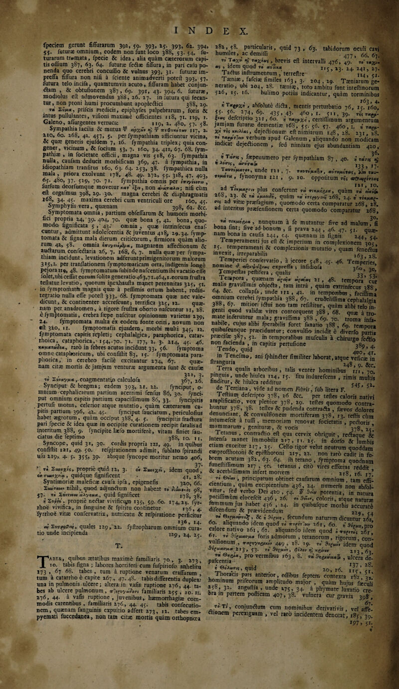 fpeciem gerunt fiffumum 392, 59. 393, 25. 393, 62. 394, 55. futurae omnium, eodem non funt loco 388, 53.54, lu¬ turarum trAimata, fpecie & idea, alia quam caeterorum capi¬ tis offium 387, 63. 64. futura feflae fiffura,in pari cafu po¬ nenda quo cerebri concuffio & vulnus 393, 31. futurae im- prefla fiffura non nili a fciente animadverti poteft 393, 57. futura teloincifa, quamtumvis acuto, fiffuram habet conjun¬ gam , & obtufionem 387, 69. 391, 43. 394,6. futurae, modiolus eit admovendus 388, 26. 27. in lutura qui fecan- tur, non proni humi procumbunt apoplecftici 388, 29. t* Σϋμοί, prifcis medicis, epiphyfes palpebrarum, foris & intus pullulantes, vifioni maxime officientes 118, 71. 119, 1. Galeno, affingentes verruca: 119, 2. 480, 57. 58. Sympathia facilis & mutua τ άρχΰι xj τ πιφυκότων 117, 2. 2io, 6o. 268, 42. 457, 5. per fympathiam afficiuntur vicina, & quae generis ejufdem 7, 16. fympathia triplexj quia con¬ gener, vicinum , & focium 53, 7. 160, 34. 411, 67. 68. fym- pathiae , in focietate officii, magna vis 518, 63. fympathia nulla, caufam deducit morbificam 369, 47. a fympathia, in idiopathiam tranfitus 160, 63. 64. 253, 38. fympathica nulla mala, priora exolvunt 178, 48. 49. 272, 55. 318, 47. 403, 65. 480, 37. 529, 70. 71. fympathia omnis per ixiyiutrn , furfum deorfumque movetur ««τ’ ί'ξ«, non nili ciim eft orgafmus 398, 29. 30. magna cerebri & diaphragmatis 168, 34. 45. maxima cerebri cum ventriculi ore 160, 45. Symphylis vera, quaenam 398, 62. &c. Symptomata omnia, partium obfeiTarum & humoris morbi- fici propria 24/39. 404, 70. quae bona 5, 42. bona, quo¬ modo iignificata 5/43; omnia} quae intrinfecus enaf- cuntur, admittunt adolefcentia & juventus 418, 29.34. fymp- tomata & figna mala dierum criticorum, firmiora quam alio¬ rum 42, 58. omnia ivriytvifd/ι», magnarum affeftionum & auctarum confedlaria 26, 7. r68, 6, 7. nulla quae per fympa¬ thiam incidunt, levationem adieruntprimigenitorum malorum 315,1. per tranflationem fymptomaticam orta, indigenis longe pejora 119, 48. fymptomatuiufubindenafcentiumibi vacatio elfe folet,ubi ceffat eorum folita generatio 463,71.464,1.eorum fruftra tellatur levatio, quorum inexhaufta manet perennitas 325, 51. in fymptomatrs magnis quae a peffimis ortum habent, redin¬ tegratio nulla effe poteft 333, 68. fymptomata quae nec vale¬ dicunt, & continenter accrefcunt} terrifica 325, 12. qui¬ nam jier anadromen, a rigore fruftra oborto nafcuntur ir, 28. έ fymptomatis, crebra facpe nafcitur opinionum varietas 239, 24· fymptomata multa ex eodem fonte oriri, novum non eft 320, 11. fymptomatis ejusdem, morbi multi 345, 12.. fymptomata capitis repleti; cephalalgica, paraphorica, catar- rhoica, cataphorica154,^70. 71. 177, 2, 3. 214, 45. 46. raro in febres acutas incidunt 33, 56. fymptoma omne catapboricum, ubi confiftit 83, 15. fymptomata para- phorica,' in cerebro facile excitantur 274, 67. quse- nam citae mortis & januam venturae argumenta funt & caufte , , 321, 3· 10 coagmentatio calculofa 367, 26. Synciput & bregma; eadem 393, 21. 22. fynciput, o- mnium cephalicarum partium acerrimi fenfus 86, 30. fynci¬ put omnium capitis partium capaciiiimum 86, 33. fyncipitis pertufi motus, celerior atque mutatio, quam caeteraram ca¬ pitis partium 396, 42. 45. fynciput fauciatum , periculofius habet aegrotum, quam occiput 388, 4. 5. fyncipitis fra<ftura pari fpecie & idea quae in occipite curationem recipit fatalis ad interitum 388, 9. fyncipite laefo mortifere, vitam finiet fau- ciatus die feptimo 388, 10. u, Syncope, quid 31, 30. cordis propria 121, 49. in quibus confidit 121, 49. 50. refpjrationem adimit, fublato fpirandi ufu 219, 4. 5. 355, 39. absque fyncope moritur nemo 406, 37* fy v* proprie qXiid 12, 3. ώ ΣιωεχΆ, idem quod, cvcuuex^a., quidque fignificent . 44, 28. Syntimoriae maleficae caufa ipfa, epigenefis 320, 66. Σιιότονο»' nihil, quod adjmwftum non habeat 10 98, 57. το Σ»'»τβ»βν uXynucequid fignificet 178, 38. r. Sfyfy', proprie neftar vivificqjn 135, 59. 60. 174,24. fyr- rhoe vivifica, in fanguine & fpiritu continetur 136, 4. fyrrho£ vitae confervatrix, nutricatu & refpiratione perficitur v 36, 14. «f Συ^&φαι, quales 129, 22. fyftropharum omnium cura¬ tio unde incipienda 729, 24. 25. T. Tabes., quibus aetatibus maxime familiaris 70 , 3. 273, το. tabis figna ; labores horriferi-cum fufpiriofo anhelitu 173 » 67 68. tabes , tum a ruptione venarum craffarum tum a catarrho e capite 267 , 47. 48. tabis differentia duplex’ una in pulmonis ulcere; altera in vafis ruptione 276, 44. ta¬ bes ab ulcere pulmonum, irleevyafon familiaris 255 , 10. n. 276, 44. a vafis ruptione , juvenibus,, haemorrhagiae com¬ modis carentibus , familiaris 276, 44. 4$. tabis confecutio- nem, quaenam fanguinis expuitio adfert 273, 12. tabes em¬ pyemati fuccedanca, non tam citae mortis quam orthopnoea 282, 58. particularis, quid 73, 63. tabidorum oculi cavi humiles, ac demiffi , 4y? , 66> 7,'Ταχιΐ Kj raxiui, brevis eft intervalli 476, 49. *r; , idem quod το 115 23. 24. 241, 27. Tadus inftrumentum ,'terreftre- n4> ?I. Taeniae, fafciae iimiles 163, 3. 204 , 29. Taeniarum ge* neratio, ubi 204, 28. taeniae, toto ambitu funt inteftinorum 526, 15. 16. bulimo potius indicantur, quam torminibus »T*©*X>», abfolute difta, mentis perturbatio 76, 15^160’ 55· 56. 274, 69. 435.43- 460,1. 511,39. »««·,'- |iA/« defcriptio 321,60. i τα&χλ , certifiimum argumentum jamiam futura dementiae 16S, 55. s6. 57. 460,1. « T««- X* τ« ««,,a/«5 , dejetftionum eft nimiarum 148, 28. 231, 28. T« »«JJ6T7«» verbum apud Galenum , aliquando non modicam indicat dejecftionem , fed nimiam ejus abundantiam 420, . *,T«V<5(, faepenumero per fympathiam 87 , 40. i τunde 121 , 7. *»ημά*, τ>μ»7χ , fynonyma 121 , 9. 10. oppolitum ns ad Tl*pmr» plus conferunt T« τεκμκ&χ, quam tV «V% 268, 23. & 7« βμβ^α, quihll 7« tnyysvZ 168, 24. « τίκμαξ- πς ad viraprafagium, quomodo certa comparatur 268, 28. ad interitus prafenfionem certa quomodo comparatur 268, / ^ „ 30. 7« , nunquam a fe mutantur five ad malum, fi bona fiat; five'ad'bonum , fi prava 244 , 46. 47. 51. qUi£- nam bona in caufis 244, <4. quaenam in lignis’ 244 54. Temperamenti jus eft & imperium in complexionem 305 15. temperamenti & complexionis mutatio, quam fenedius invexit, irreparabilis ,9, 2g Temperiei. confervatio, a jecore 548, 45. 4*5. Temperies nomme ^ expreffa ·, infidiofa 2f,0 i, Tempeftas peftifera , qualis 3 3°* Tempora , quaenam 21, 48. tempora’ cur malis gravrffimis objeda, tam intra , quam extrinfecus 388 64. &c. collapfa , unde 112 , 42. in temporibus , facillima omnmm cerebn fympathia 388,67. crudeliffima cephalalgia 388 , 67. mitiori itftui non tam refiftitur, qu^m alibi telo in¬ genti quod validae vires contorquent 388 , 68. quae ά tro- mate inferuntur mala; graviffima 388 ., 69. 70. troma infa- nabile, cujus alibi fperabilis foret fanatio 388 , 69. tempora quibufcunque praeciduntur; eonvulfio incidit e diverfo parris pr aeci fac 387, 52. ffi temporalibus mufculis a chirurgo fecftio non facienda , in capitis pertufione . Tendo, quid 4ooy’4r in Tenefmo, ani fphimfter fimiliter laborat,atque vefic» in ftranguria 248, 9. &c. i erra qualis arboribus, talis venter hominibus rxr, 70. pinguis, unde hiulca 124, ij. fitu indurefcens , rimis multis finditur,& hiulca redditur ^ de Tertiana, vide ad nomen Febris, fiib litera F. Teftium defcripto 378, 26 &c. per tefles caloris nativi amplificatio, vox plenior 378, 29. teftes quomodo contra¬ huntur 378, 38. teftes & pudenda contradh , faevos dolores denunciant, & convulfionem mortiferam 378, r3. teftis chm intumefcit a tuffi , memoriam renovat focietatis , pedforis mammarum, genitura, & vocis 378, 25! Tetanus , contracftio eft qua cervix obriguit, reftaque & intenfa manet immobilis 217, n. 25. in dorfo & lumbis etiam exoritur 217, 25. Celfo rigor velut neutrum quoddam emprofthotoni & epifthotoni 217, 22. non raro cadit in fe- brem acutam 382, 63. 64. in tetano , fymptoma quodnam iuneltiffimum 217 , 5c. tetanus , cito vires effeetas reddit & acerbiffimam infert morrem · . 218,16.17! 70 0«ev, principatum obtinet caufarum omnium , tam effi¬ cientium, quam excipientium 436, 24. numeris non abfol- vnur, fed verbo Dei 420 , 54. S' potentia, in natura potiliinuim elucefcit 436 , 26. 70 S&ot, coloris, atque natura inmrnum jus habet 436 , 24. in quibufque morbis accurate ducendum & praevidendum 229 .. τβ θίξμομ,ι^, gj ^ §ίξμη, fecundum naturam dicuntur 261 60. aliquando idem quod τ» χ^ετ7«. a6r, 60. « Άίρμη pro calore nativo 261, 62. aliquando idem quod i ·*νξΐτο\ z6t, 61. το ΖίςμαΓμ* foris admotum , tetanorum, rigorum con! vulfionum., or^ye&(Ki, 449, |8. 19. τβ Βΐξμόν idem ’quodl ^««^»213,53. 70 Βέζμο\, φίλον xj x&,or 2T3 9, pafceiSa^*’ Pf° vermiI>us 163 ’ 8’ τ* , ulcera’ de- i 0eW,?, quid 20> r6> JJ7 · Thoracis pars anterior, offibus feptem contexta 182 hominum prifeorum amplitudo major , quam hujus fxcxSi i5° ? 3^· anguftia , unde 175, 34. a phymate luxatio cre¬ bra in partem pofticam 407 , 38. vulnera cur gravia 398 , το τι, conjundlum cum nominibus derivativis , vel affe! etionem perexiguam , vel raro incidentem denotat, 185, 39. J97 ? 51·