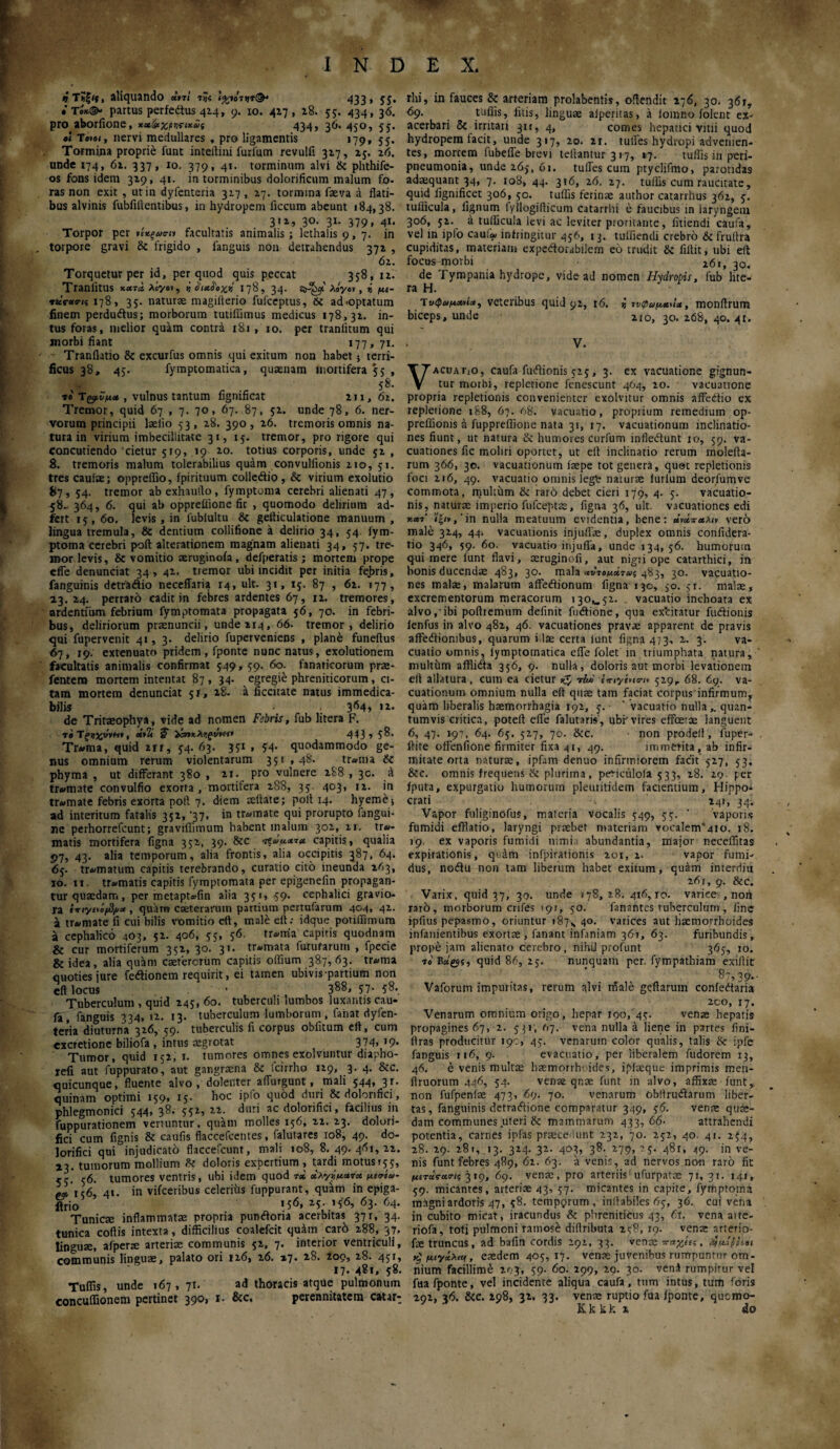 ι»Τ?|/ί, aliquando «,πί 7»ς ιχιΠν*®* 433 » 5Ϊ· • τί*©- partus perfedtus 42-4» 9· Ι0· 4λ7 > 2.8.- 5?· 434» 3ό· pro aborfione, χχ&χρ^ίχΰί 434» 3^· 4S°> 55· β< Τβ*β<, nervi medullares , pro ligamentis 179* 5 5· Tormina proprie funt inteftini furfum revulfi 317, 25. 26. unde 174, 62. 337, 10. 379, 41. torminum alvi & phthife- os fons idem 319, 41. in torminibus dolorificum malum fo- ras non exit , ut in dylenteria 317 , 17. tormina faeva a flati¬ bus alvinis fubfiftentibus, in hydropem ficcum abeunt 184,38. 311, 30. 31. 379, 41. Torpor per νιχξα<πι facultatis animalis ; lethalis 9,7. in torpore gravi & frigido , fanguis non detrahendus 371 , 61. Torquetur per id, per quod quis peccat 358, ii. Traniltus χατα Acyov, ή 178, 34. StJScp λόγον , i μι- TtcV«<rii 178, 35. naturae magillerio fufceptus, & ad .optatum finem perdudtus; morborum tutiffimus medicus 178,31. in¬ tus foras, melior quam contra 181, 10. per traniitum qui morbi fiant 177, 71. Tranflatio & excurfus omnis qui exitum non habet} terri¬ ficus 38, 45. fymptomatica, quaenam mortifera 55 , 58. ti τ&Ζμ» , vulnus tantum fignificat 211,61. Tremor, quid 67 , 7. 70, 67. 87, 52. unde 78, 6. ner¬ vorum principii laeiio 53, 28. 390, 26. tremoris omnis na¬ tura in virium imbecillitate 31, 15. tremor, pro rigore qui concutiendo 'cietur 519, 19 10. totius corporis, unde 52 , 8. tremoris malum tolerabilius quam convulfionis 210, 51. tres caulae; oppreffio, fpirituum colledtio , & virium exolutio 87,54. tremor ab exhaufto, fymptoma cerebri alienati 47 , 58. 364, 6. qui ab opprefiione fit , quomodo delirium ad- fert 15, 60. levis, in fublultu & gefticulatione manuum , lingua tremula, & dentium collifione a delirio 34, 54 fym¬ ptoma cerebri poft alterationem magnam alienati 34, 57. tre¬ mor levis, & vomitio aeruginofa, defperatis ; mortem prope effle denunciat 34, 42. tremor ubi incidit per initia febris, fanguinis detradio neceffaria 14, ult. 31, 15. 87 , 62. 177, 23Γ24. perraro cadit in febres ardentes 67, 12. tremores, ardentium febrium fymptomata propagata 56, 70. in febri¬ bus, deliriorum praenuntii, unde 214, 66- tremor, delirio qui fupervenit 41, 3. delirio fuperveniens , plane funeitus 67, 19. extenuato pridem, fponte nunc natus, exolutionem facultatis animalis confirmat 549,59. 60. fanaticorum prae- fentem mortem intentat 87, 34. egregie phreniticorum, ci¬ tam mortem denunciat 51, 28. a ficcitate natus immedica¬ bilis 364» 12. de Tritaeophya, vide ad nomen Fibris, fub litera F. te ΤξνχΰΐΜ, *tlt ? 443» 5^· Tr*»ma, quid 211, 54. 63. 351 , 54· quodammodo ge¬ nus omnium rerum violentarum 351 ,48. tr«ina & phyma , ut differant 380 , 21. pro vulnere 288 , 30. a tramate convulfio exorta , mortifera 288, 35 403, 12. in tr»mate febris exorta poti 7. diem tdlate; polt 14. hyeme5 ad interitum fatalis 352, '37, in tranate qui prorupto fangui- nc perhorrefcunt; graviffimum habent malum 302, 21. tre¬ matis mortifera figna 352, 39. &c capitis, qualia 97, 43. alia temporum, alia frontis, alia occipitis 387, 64. 65. trematum capitis terebrando, curatio cito ineunda 263, 10. 11. trematis capitis fymptomata per epigenefin propagan¬ tur quaedam, per metaptefin alia 351, 59. cephalici gravio¬ ra itiyt>e/3/>u, quam cseterarum partium pertufarum 404, 42. a tremate fi cui bilis vomitio eft, male eft.· idque potiffimura a cephalico 403, 52. 406, 55, 56. trerria capitis quodnam & cur mortiferum 352, 30. 31. tremata futufarum , fpecie &idea, alia quam csetercriim capitis oifium 387,63. trema quoties jure fedionem requirit, ei tamen ubivis'partium non eft locus ■ 3^8» 57· 58· Tuberculum , quid 245, 60. tuberculi lumbos luxantis cau- fa, fanguis 334, 12. 13. tuberculum lumborum , faiiat dyfen- teria diuturna 326, 59. tuberculis fi corpus oblitum eft, cum excretione biliofa , intus aegrotat 374. '9· Tumor, quid 152, 1. tumores omnes exolvuntur diapho- refi aut fuppurato, aut gangraena & tcirrho 129, 3. 4. &c. quicunque, fluente alvo , dolenter aflurgunt, mali 544» 3f· quinam optimi 159, 15· boc ipfo quod duri & dolorifici, phlegmonici 544, 38. 552, 22. duri ac dolorifici, facilius in fuppurationem vertuntur, quam molles 156, 22. 23. dolori¬ fici cum fignis & caufis flaccefcentes, falutares 108, 49. do- lorifici qui injudicato flaccefcunt, mali 108, 8.49.461,22. 13. tumorum mollium ik doloris expertium , tardi motusr^, 55. 56. tumores ventris, ubi idem quod r* άλγ^ματα. μιοΊ-ω- ωΐ;6, 41. in vifceribus celeriiis fuppurant, quam in epiga- ftrio >56» M· 63. 64. Tunicae inflammatae propria pundloria acerbitas 37 r, 34. tunica coftis intexta, difficilius coalefcit quam cari) 288, 37. linguae, afperae arteriae communis 52, 7. interior ventriculi, communis linguae, palato ori 126, 26. 27. 28. 209, 28. 45r» 17. 481, 58. Tuflis, unde 167,7:. ad thoracis atque pulmonum concuflionem pertinet 390, 1. &c, perennitatem catar^ rhi, in fauces & arteriam prolabentis, oftendit 276, 30. 361, 69. _ tuflis, litis, linguae alperitas, a lomno folent ex¬ acerbari & irritari 311, 4, comes hepatici vitii quod hydropem facit, unde 317, 20. 21. tulfes hydropi advenien¬ tes, morcem fubelfle brevi teilantur 317, »7. tuflis in peri- pneumonia, unde 265, 01. tuffcs cum ptyclifmo, parotidas adaequant 34, 7. 108, 44. 316, 26. 27. tuffis cum raucitate, quid lignificet 306, 50. tuffis ferinae author catarrhus 362, 5. tufiicula, lignum fyilogifticum catarrhi e faucibus in laryngem 306, 52. a tufficula levi ac leviter proritante, fitiendi cauta, vel in iplo caulai infringitur 456, 13. tufliencli crebro & fruflra cupiditas, materiam expctiorabilem eo trudit & fiitit, ubi eft: focus morbi 261, 30. de 1 ympania hydrope, vide ad nomen Hydropis, fub lite¬ ra H. 'ίυ<ραμΜίΛ, veteribus quid 92, 16. i ινφαμαη», monftrum biceps, unde 210, 30. 268, 40. 41. V. VacuaΓιΟ, caufa fudlionis 525, 3. ex vacuatione gignun¬ tur morbi, repletione fenescunt 464, 20. vacuatione propria repletionis convenienter exolvitur omnis affedlio ex repletione 188, 67. 68. vacuatio, proprium remedium op- preflionis a fuppreffione nata 31, 17. vacuationum inclinatio¬ nes fiunt, ut natura & humores curfum infledlunt 10, 59. va- cuationes fic moliri oportet, ut eft inclinatio rerum moleita- rum 366, 30. vacuationum iaepe tot genera, quot repletionis foci 216, 49. vacuatio omnis legfc naturae lurium deorfumve commota, multhm & raro debet cieri 179, 4. 5. vacuatio- nis, naturae imperio fulceptae, figna 36, ult. vacuationes edi ««τ' i|/*,'in nulla meatuum evidentia, bene: vero male 324, 44, vacuationis injuflae, duplex omnis confidera- tio 346, 59. 60. vacuatio injufla, unde 134,56. humorum qui mere lunt flavi, seruginofi, aut nigri ope catarthici, in bonis ducendae 483, 3°· mala -χύτομάτως 483, 30. vacuatto- nes malae, malarum affedlionum figna 130, 50. 51. malae, excrementorum meracorum 130^,52. vacuatio inchoata ex alvo,'ibi poftremum definit fudtione, qua exhitatur fudlionis fenfus in alvo 482, 46. vacuationes pravae apparent de pravis affetiiombus, quarum i Ise certa iunt figna 473, 2. 3. va¬ cuatio omnis, lymptornatica efle folet in triumphata natura, multum afflidta 356, 9. nulla, doloris aut morbi levationem eft allatura, cum ea cietur *£ tLh' eiriycna-ii 529, 68. 69. va¬ cuationum omnium nulla eft quae tam faciat corpus'infirmum, quam liberalis haemorrhagia t92, 5.· vacuatio nullaquan¬ tumvis critica, poteft efle falutaris, ubf'vires effeerae languent 6, 47. 197. 64. 65. 527, 70. &c. - non prodell, fuper- ftite offenfione firmiter fixa 41, 49. immerita, ab infir¬ mitate orta naturae, ipfam denuo infirmiorem facit 527, 53. &c. omnis frequens & plurima, periculoia 533, 28. 29. per fputa, expurgatio humorum pleuritidem facientium, Hippo¬ crati 241, 34. Vapor fuliginofus, materia vocalis 549, 55. ' vaporis fumidi efflatio, laryngi praebet materiam vocaIem*4io, 18. 19. ex vaporis fumidi nimii abundantia, major neceffitas expirationis, qidm infpirationis 201,2. vapor fumi¬ dus, nodtu non tam liberum habet exitum, quam interdiu 261, 9. &c. Varix, quid 37, 30. unde 178, 28. 416,10. varice , non raro, morborum crifes 191, 50. fanantes tuberculum, fine ipfius pepasmo, oriuntur »87H 40. varices aut haemorrhoides infanientibus exortae, fanant infaniam 361, 63. furibundis, prope jam alienato cerebro, nihil profunt 365, 10. TeEctgjs, quid 86, 25. nunquam per. fympathiam exiflit 87,39·- Vaforum impuritas, rerum alvi rfiale geftarum confedtaria 2co, 17. Venarum omnium origo, hepar 190, 45. venae hepatis propagines 67, 2. 531, (η. vena nulla a liene in partes fini- firas producitur 19G, 45. venarum color qualis, talis & ipfe fanguis 116, 9. evacuatio, per liberalem fudorem 13, 46. e venis multae hsmorrh· ides, iplaeque imprimis men- firuorum 446, 54. venae qnae funt in alvo, affixae funt, non fufpeniae 473, 69. 70. venarum obftrudiarum liber¬ tas, fanguinis detradfione comparatur 349, 56. venae qude- dam communes uteri & mammarum 433,66· attrahendi potentia, carnes ipfas praecedunt 232, 70. 252, 40. 41. 254, 28. 29. 28», .13. 324. 32. 403, 38. 279, - 5. 48r, 49. in ve¬ nis funt febres 489, 62. 63. a venis, ad nervos non raro fit μίτάίαοΊζ 319, 69. venae, pro arteriis ufurpatae 71, 31. 14», 59. micantes, arterice 43, 57. micantes in capite, fymptoma magni ardoris 47, 58. tempprum , inflabiles 65, 36. cui vena in cubito micat, iracundus & phreniticus 43, 61. vena aire- riofa, totj pulmoni ramose diftributa 258, 19. vena: arterio- fae truncus, ad bafin cordis 292, 33. vence παχίις, ά}μίβριβι μιγχλαρ, eaedem 405, τ7· venae juvenibus rumpuntur om¬ nium facillime 203, 59. 60. 299, 29. 30. vena rumpitur vel fua fponte, vel incidente aliqua caufa, tum intus, tum foris 292, 36. &c. 298, 32. 33. venae ruptio fua fponte, quemo-