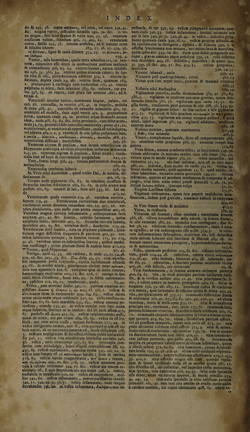 do fit 292, 38. ruptae , vel intra, vel extri 292,42. &c. magnae ruptio, difficulter fanabilis 292, 50. &c. in ve¬ na magna, fieri folet fpad&n & varix 292, 55. 56. venarum crafiarum vulnus, funeftum 406, n. 409, 21. venularum coitio, facilis 292, 58. venulae arefadtae, ad fe trahunt acres & biliofos ichores 183, 17. 18. 27. 479, 26. τ «Βέλη?·», iigno & caufa falutare 374, 15. «' /3£λτ<Γ<>», «<r- re» cA£0g*ev 159, 4. Venter, talis hominibus, qualis terra arboribus 111,70. ven¬ trem, naturaliter efle decet in mediocritate politum tenfionis & contra&ionis 316, 23. 24. ventres hyeme, natura calidiffi- mi 156, 35. 386, 34. ventres quibus nimium calent; iis for¬ tia vina & cibi, perturbationem adferunt 329, 1. ventris in¬ flationis, duplex caufa 24, ult. ventris ferae, quaenam 163, 1. prorumpunt a cardialgia cum torminibus 162, 42. ventris palpitatio in febre, facit infaniam 383, 69. vulnera, cur gra via 398, 65. de ventre, vide plura fub nomine Alvi, ad li- teram A. Ventriculi interior tunica, communis linguae, palato, ori 126, 28. concuffio, in vomitu 468,.42. in lingultu, molefta & irrita 468, 47. convulfio ab exhauflo infanabilis 481, 20. ventriculi eft molefta, dum aegre vomit 471, 5. proritationis irritae, quaenam caufa 32, 10. proritati atque ftomachi omnes ideae, unde 468, 63. 64. &c. irrita proritatio, cum febre acuta 5 malaci, 69, proritati a bile concuffio omnis irrita; prava 481,21. vomiturientis, ac vomitoris ab oppreffione, caufa eft velindigena, vel advena 469,1. 2. 3. ventriculi & oris ipfius pathemata funt, ii atri7itt , icnc-nix , xctpfriuyμος , άλυσ-μος , ίμίτάο^ς 468, 5Γ· ventriculum diflecari; mortiferum 399, 56. Veratrum nigrum & peplium , rvon inopia remediorum ab Hippocrate praeicripta adverfuspleuritidem coftarum inferarum 245:, 50. veratrum nigrum & peplium , limul mixta ; confo- cialia funt ad bene & convenienter purgandum 245, 52. Vere, fomni longi 386, 43. fcetura pathematum maniae & melancholiae 562, 12. Verecundiae cerebrum infervit . 358,19. In Veris nihil ducendum , quod verbo Dei, & naturae, dif- fentaneum iit 421, 18, 19. Vermes unde gignuntur 162, 63. in tenuibus inteftinis & ftomacho tantum ftabulantur 162, 6:. 62. in colo vivere non poliunt 162, 69. rotundi & lati, ferae alvi 335, 66. lati un- de 417,25. Vertebrarum qualis connexio 179, 46. vertebrae cervicis , feptem 179, 45. Vertebrarum cervicalium duo femicirculi, conftituunt unum foramen rotundum 107, 29. 407, 26. ver¬ tebra dentiformis, quo pado cum prima conneditur 407,16. Vertebrae magnae cervicis inflammatio , orthopnoicam facit anginam 407, 45. &c. luxatio , celerius hominem , qu&m apoplexia fortis, interimit 407, 15. fecundae cervicis luxatio, mortifera 407, 14. &c. vertebrae dorfi , duodecim 179, 45. Vertebrarum dorfi luxatio , nata ex phymate pulmonis, fpira- tionem auget difficilem frequentia & parvitate 407, 32. ver¬ tebrae lumborum quinque, in homine tantum 175, 30. 179, 45.46. vertebrae unius ex inferioribus luxatio , ardius medul¬ lam conftringit , quam plurium fimul & eodem loco 407,23. ““Vertex, quid Hippocrati 97, 47. Vertigo, quid 43, 53. ubi verfetur, & unde 43,55. 54,48. 202, 16. &c. 205, 53. &c. <57*0« dida 43, 57. cum alpeda- bili temporum pulfu conjunda , capitis repletionem oftendit 43, 68. in morbis acutis , principatum obtinet inter *ξί<ημα, loco non apparentia 202. 6. vertigines quae ab initio cientur; haemorrhagia exolvuntur 202, 11. &c. 206, 7' vertigo in fpe- rabili febris difceffione, bona 202, 20. in febris continuatio¬ ne , peltifera 202, 20, 21. tenebricofa, quahs · 82,49. Veiica , pars acerrimi fenfus 340,17. partium omnium fri- gidiffima «»««^«5 >£ oi 5, 49. 409, 16. 5x8, x. veficae & alvi munus idem in excernendo 339, 64, 65. vefica dicata urinae excipiendas atque reddenda: 34 r, 29. redo inteftino in- fidet 240, 61, 62. loco mutabilis 345, 65. veficae conatus pe¬ riodicus , quando 247, 40. in vefica venulae non funt nudae atque fufpenfae, fimiliter ut in renibus: fed illi parti affixae473, 67. perfeda eft 3ςζβ·ΐ( 415,69. veficae epiphaenomena nulla, quam de urinis, aut per urinas 489, 68, 69. vefica iis eft fca- biofa, qui cum urina crafla , mejunt furfuracca 277, 44. in vefica refrigeratio eximia, tum fit, cum quicquid inipfa eft ca¬ loris nativi, ab eo qui contra naturam eft , fuerit diffipatum 518, 3. veficam negligentem & fui officii oblitam reddit fenfus amif- fio 346, 37. veficae vim expultricem labefadat exolutio 346, 36. vefica, unde intercipitur 517, 65. &c. intercepta prae- fertim cum cephalalgia , habet aliquid convulfificum 88, 19. 430, 65. vefica: oppilationis, quamam caufae 345, 20. 21. in vefica non femper eft τ» ιη&νπύξχ,ον lapidis : ificut in renibus 518, 69. veficae lapidis coagmentatio , μιτ vpr,σι* ; renum, 7ϊς spio-t*.>? 409, 10. &c. 518, 70. veficae quaenam peri¬ cula a calculo inferuntur 344, 17. &c. veficae aut renum ex¬ ulceratio eft, fi quis fanguinem aut pus mejat 348, 3. tumor, tradabilis in aqualiculo 340,10. vefica ab empyemate , mol¬ lior 341, 60. veficae inflammatio , pueros potiffimiim invadit 342,11. 342,29.30.36.37. vefica inflammata, unde fanguis detrahendus 341, 20. in vefica inflammata, non ex- pedanda, & cur 34T, T4. veficae phlegmone occupatae,quae¬ nam crifis 341, 33. vefica inflammata , homini necando ipfa per fe fatis 340,30.31. 340,48.49. in vefica , doloris a phleg¬ mone quaenam caula 340, 18.19. veficae propriae adionis Jae- fio conlideratur in ftranguria , dyfuria , & ifchuria 340, 1. 2. afflida: fymptomata non minora, nec minus faeva& mortifera, quam ipfius alvi 339, 60. &c. durae quas dolor praegrandis oc¬ cupat ; graves omnino atque peltiferae 339, 51. colli difledio non mortifera 409, 18. dilfedio ; mortifera : & quare 391, 31· 399« 56-'&c· 4°S> 51· &c> 4^'9. H· veficae gangraena; mortifera 340, 54.55. Veterni fubanxii , unde 432, 43. Vicenarii poft quadragefimum, critici 487,13 Vicina quae funt atque focia, prunum & maxime vitiantur “WV/· Vidoria nihil fruduofius 280, io Vigilandum interdiu, nodu dormiendum 385,41. 385,63. 386,5. vigilando in cruditate peccatur gravius, quam dor¬ miendo interdiu 386, 58. vigiliarum quae caula 11, 31. vi¬ gilia fortis, cruditatem parit potionis & cibi 386, 56. 533, 39. 40. vigiliae ut gignunt bilem: fic illae rurfum a bile gignuntur 47 5> 55· vigiliarum & bilis quaedam ο-ννιιμα&Ι*· in aegri perni¬ ciem 475, 53. vigiliarum aut lomni vacuitas peffime, fi quid aliud, habet aegrotum 387,14. vigilandi affiduitas, medicum exterret metu 387> Violenti nomine, quaenam continentur 391,43 e Bi©-, vita animalis 408,3. Vinum, complexione liquida, ficco eft temperamento 388, 35. ulceribus valde proprium 388, 35. vinorum ·%λίξΰ> duo §enera * 514,67 Vires firmae, naturae praefentis teftes; ut lucis lumen 549,50. virium obfervatio in maxima medici cura efle debet 589, 50. virtute opus in morbi Vigore 385, 23. -vires imbecillae , ubi cernuntur 31, 23. ubi funt infirmae, non eft in tuto aeger 488, 22. infirmae, fiunt multis de caulis 31, 10. viribus in¬ firmis morbo ineunte, quid agendum 31, 8. quid validis, vi. ribus labantibus, vacuatio omnis periculofa 549,51. virium infirmitas, quoties ad morbum infeftantem &!ymptotna fe ad- jungit; ^vitae falus nulla videri poteft fperabilis 7,46, 52,30. virium 'ίκλυτα crebra , fyncope vulgo 31,30. Virginis Lariffaeae hiftoria 1 13,3^! Virginum orthopnoea, quam fera peperit muliebritas men- ftruorum, iisdem poft gravidis, mammas adducit in empyema in Viro femen virile & muliebre 427,5. Virtus, in fubftantia 382,39 Vifcerum eft fomnus; cibus carnium ·, exercitatio artuum 386, 28. vifcera incandefcunt aeftti caloris, in fomno diurno, in cibi vacuitate 386, 22. incendio non conflagrant, fine fe¬ bre 38,10. vifcerum incendio conflagrantium, tanta enatu¬ ra egreffio, ut vix redintegratio efle poffit 374, 3. in vifce¬ rum inflammatione fyftrophica, mortifera vis, nifx dolorifica mala exitum habeant cito liberalem 8t liberum 489, 18. vi. fcerum tumor omnis non percipitur, hypochondriorum durita¬ te & meteorifmo 153,6. Vifio, quomodo perficitur 209,61.&c. vifionis inftrumen- tum, quale 114,44. 48. radiolum, caetera vincit aAQWea* 114,48,49. vifus ienforia, humores 464, 38. hebetudo, un¬ de 66, 52. oblcuritas, a laudatis partibus oculorum vicinis 411,48. vifa fallacia, cur occurrunt 20,18, Vitae fundamentum , in femine animato utriusque parentis 420, 64. 65. vita , in vitali principio partium folidarum fubfi- ftit, & in vivifico nedare 420, 41. 42, vitae principium [ac fi¬ nis , i calore nativo in humido primigenio 420, 61. focus in fanguine 198, 39. ult. 285, 15. hominum cuftos & conferva- trix natura, quae luilentatur & reficitur lpiritu & diaeta 420,43. vita, perfpirationem eft 355,27. commodis fuftentatur diaetae & nutricatus 267,42. 273/64.65. 420,40. 506,30. ad vitam tuendam, motu & fenfu opus 375,12. vitae & animalitatis principia tria, cerebrum , cor, jecur 135,67. commodafunr, partium folidarum vivacitas, &nedar a corde vivificum 419,70, 71. commoda corporis fabricatio intra fe habet a femine utrius- que parentis 4T9, 69, 70. vitam , fpirabilium partium officio, vel ad pundum temporis, carere non potis eft 273, 50. non potis eft carere vifcerum vitali officio 374, 3. vita: & anima- litatis ratio & confervatio, ubi cernitur 135,70. vita in nume¬ ris fundamentum fuum non habet 420,54. vitae commodo¬ rum jadura perennis, quo pado 419, 68, 69. incommod» majora ex paupertate caloris nativi & virium infirmitate, quam a febrili ardore 372,64.65. vita hominum, natura Stneceffi- tatefatalis 135,55.56.420.41. vitam tollit quidquid refpiratio- nem omnino adimit, praeter hyfiericam affedionem 219,1.455, 39. 410,2. vitae offenfio magna efle folet , quando vigilia¬ rum & fomni viciffitudo nulla eft in morbis acutis 387, 12. cita difceffio eft, ubi collabitur, vel impedita ceffat oeconomia, tum fpiritus, tum nutricatus 506, 29,30. falus inde fperabilis efle debet, unde vis naturae apparet, & morbi remiffio 235, 44. 241. 24. falus nulla fperabilis in vitio nobilium partium infanabili 162, 40. non tam cita amiffio ab avulfo corde quam a cerebro contufo, aut capite obtruncato 408, 65. obitus an¬ te