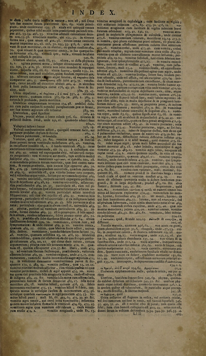 X. INDE te 4rero , redo curfu inoffeffiae natura , non eft ; nifi Deus ipfe fuo numine fatum praevenerit 410, 69. vitale princi¬ pium, unde confervatur 135, 58. vitale erit quicquid omnes pepererint, quibus nihil accidit intra praeferiptum pariendi tem¬ pus 417, 53.54. 418, 33. vivacitas oilendit coloratione deco- !ra 100,55.56. vivacitatis maniio , ubi 135, 51. in vivente forma una , qua unum eft 401,58. vivens omne contortis mortui impatiens 97, 18. 118, 31. 295, 33. 378, 6. qua vi¬ vunt 8c qua moventur, ex iis aluntur, ex quibus conflant 161, 70. qua vivunt & qua moventur omnia, in fuo quaquelo- co fervantur 162,69. vivendi ipes, nulla, vivendi facultate urini collapfa & perdita ^()t 61. Ulcerum ubertas, unde 88, 55. vlcera , ut di<fla phymata 2, i. agitata perenni motu , infuper dtfrumpuntur 188, 52. 53. 291, 52. 410, 36. viceris non bene mundati & repurgati coitio, fulpedla 288, 66. 67. vlcera ίμμιτα, , qualia 159, 22. ulcus cavum, non ante coalefcet.quam fundum repleverit 401, 33· ulcerum cavorum cf^tio atque fanatio, 735 τα,ζκΰπι fola comparatur 401, 5. νατσ·χξχ.ω<ης effe folet 413,71. vetulio¬ rum , cavas neceife eft cicatrices obduci 402, 4. in ulceribus a forti pulfu haemorrhagia cietur 176, 43. 51. livor & fic. cit2s, unde 380, 53. 45. Ulcus depafcens , »o ίτ,ς^αμ« , ί ij i»ui 337» 4. ulcufcula pueris exorta , quaenam critica 367, 69. 70. 368, 1. 369, 3. rotunda & profunda, pueris mortifera 368, 1. Umbilicus empyematum terminus 174, 18. umbilici dolo- res cum pullu conjundti nonnihil paraphoricum prae fe ferunt, nec fuae mentis aegrotum effe tellantur 383, 70. Umbrofum , quid fignificat 506,44. Ungues, procul abfunt a fonte caloris 376, 64. nitentes & pellucidi ibidem, lividi, unde 291,16. quomodo adunci fiunt , 262,1, Voluptati mfervit hepar 358,19. Volvuli confecutionem adfert, quicquid remeare iacit, aut permeare prohibet chylumScitercus ' , 165, 1. Vomica pulmonum , ut fanabilis 56, 34. Vomitus, quid 468, 30. ftc. vomitus natura , in concuf- iione potenti rerum ventriculo moleilaruin 468, 41. vomitus, in excuffione confiftit 68, 1. e fundo ventriculi 183,3. inter excretiones criticas numeranda, ubi 71, 55. a quibufnam cie¬ tur 469, 49. omnis vel expurgandae alvo, veluniverfi corpo¬ ris purgationis: tum vi naturae aut morbi, tum artificio medici fufeipitur 469, 11. vomitionis x&i<nuot, τi ίξφ,ΰ^ς 202, 18. commendatio prima in eorum vacuitate, quae funt contra natu¬ ram, & eorum praefentia, quae naturae lege apparent 469, 70. &c. 470, 59^ vomitio quaedam univerfalis, quaedam particula¬ ris 469, 13. univerfalis eft, qua vitiofus liumor toto corpore, ▼el e vifceribus atque venis, furfuin per os vomendo ejicitur 469, 14. vomitu univerfali, corporis univerfi expurgatio perficitur; ficut&dcjeilione 469,28,29. vomitus univerfalis, aeflate tan¬ tum praeferibendus 469, 30. 31. particularis eft, cum vel pi¬ tuita hyeme, vel eorum quae affumunturfatietas per aeflatem vo- mendo levatur 469, 4r, vomitu particulari aeflate interdixit Hippocrates; nifi chiu alvi rejedio eft 469, 35. vomitus bilis porraceae, particularis eft vel univerfalis: ut ea indigenam habet caufam in alvo vel advenam 469, 42.43. bilis porraceae in alvo natae; particularis : ejus quae in alvum confli it, univerfalis 469, 45. pituitae, pertinet ad vomitum particularem 469, 35. pi¬ tuitae, hieme ciendus 469, 35, cll in propinquo, fi bilis appul- fu in alvum, cerebro inflammato, faliva promo eatur 481, η i. 482, 1. prsefidio effe folet diarrhoeae fiftendae 476, 64. alvum fubfiftentemdemittit 550, 70. vomitiones, criticae funt, vel fymptomaticae: & unde cientur 469, 9. 10. vomitio critica, quaenam 469, ij. critica, quae febrium finem adfert, univer- lalis. ibidem, vomitiones, quando febrium finem faciunt 71, 48. vomitio, quaenam utiliftima 23, 20. 468, 29. falubritati commodiffima ,· quam ciet elleborum eo die quo fini quis perfre- gitcalcaneum 469, 20, 21. qui cietur duce natura , certum argumentum; pituitae cum bile accurata mixtio 470, 12 quae¬ nam eft, qualem effe oportet 470,37.&c. lihera , unde 475, 19. ad vomitum liberum facilemque, praeferibenda, variorum ciborumfatietas 469,39. vomitusexiguus, unde475,17. con- tranaturam, vomendo multis incommodis auget aegrotum 47 r, 25. in vomitione damnantur vomituritiones parvae & fre¬ quentes 179, 5. 484, 19. vomitio peflima , quae 23, 20.21.* vomitus pravitati multum adjicitur , cum vitiofa qualitas rei quae vomitur parca manu, crebri) & aegre apparet 475, 10. vomi¬ tus quem ciet proritatio bilis aeruginofe in alvo, caufa eft advena & indigena 469, 49. &c. vomitio bilis merae cum adioaelaefa, perennitatis fontem & focum denunciat 48Γ, 17. bilis merae mortifera 481, 18. vomitus biliofi, quinam 476, 53. febris incremento excitantur 475, 53. vomitus biliofi Sc febris, con- ipiratio mutua in utriufque caufam & incrementum 475, 56. utriufque quaedam <ηωτιμ*>ς/.Λ in aegri perniciem 475, 53. vo¬ mitus biliofi pauci ; mali 86, 66. 403,69. 475, 39. 40. &c. vomitio aegra omnis, aut certe irrita vomituritio; inflamma¬ tionem movet lethalem flomachi & ventriculi 474,63. 475, 45. vomitionis aegrae quae vomitum edit rubrum , caufa venula¬ rum erofio 474, 2. vomitio aeruginofa , unde 81, 13. vomitus acruginofi in cephalalgia , cum furditate ac vigiliis $ citb adducunt infaniam 471, 65. 475, 32. 476, 12. vo¬ mitiones aetuginofae cum furditate & vigiliis infaniam brevi futuram offendunt 103, 4*· n. vomitus aeru- ginofi in nephritide phlegmonica tk calculofa , unde cientur 477,6. vomitus omnium colorum, mortiferus 23,14. 473.5. in vomitu, quo plures exhibentur pravi coloies, eo plures de- nunciantur pravae affediones partium colores illos edentium 473,16. vomituscrebri, unde 477,40. cum vomitu, crebri pari modo relapfus, nigrum cient vomitum circa crilin 484,33. vomitio quae ab elleboro convulfionem movet lethalem; per- niciola 469,19.20. vomitus faflidiofi, funt etiam febrium ma¬ lignarum, licutipfiusphrenitidis 477,27. in vomitu eximie flavo, nota ell rubri & vitellini 473,46. vomitus, cum jadla. tione, fynceri; mali 23,4. vomitio ileofis, eftoppreffionis advenae 469,8. vomitibus illis peflime agitur cum aegris, unde levatio ell 477? 3»- vomitus lividus, livore fuo, lividam par¬ tem offendit, unde vel affluit, vel ubi excipitur 472,64. livi¬ dus & foedi odoris, putredinem cum exnndlione, & citam mor¬ tem denunciat 243,64. 473,22.30. vomitu livido humor ap¬ paret fucatus, partium corruptarum vitio unde vomitur 471,19. vomitus melancholici & nigra; dejectionis caula, idea, atque materia, eaedem 472,5061. vomitus meri, quinam 476,54. meri qui crebro 8c parce biliofi funt; male habent aegrotos: ld- que chm alias; tum in multa dejedlione & in praegrandi lum¬ borum dolore 476, 33. meri, ac propterea pravi, 6t indices pravarum afteiflionum ; mortiferi 481, 9. &c. in vomitibus meris, mortifere habent convulfio’ & fingultus 481, 1. vomi¬ tus niger , unde 63,65. quibus fignifkatur 63, 68. in vomi¬ tu nigro, nota eit atiabilarii & melancholici 473, 44.45. vo¬ mitus niger, eft atrae bilis, quam ex flava genuit aeruginofa 472,13. cur citam mortem adfert 183, 40. in vomitu porraceo , nota efl aeruginofi 473,45· Vomitus porraceus, niger, ac lividus; peftiferus 47*1,11.12. ruberde fanguine dudlus, tam deeo qui έ pulmonibus excluditur, quam de ventriculo 473,5i.&c. ru¬ ber an fit merus, diffinitione ruboris difficultas tolletur 473, 42. ruber fanguinis a fe nihil mutati , quid denotet 473, 61. 62. ruber atque niger, ipfum male habet periculofe ubi fua fponte movetur 483, 18. ruber lethalis; maximeque fi regre vomatur 473, 39. 483,23. vomitio aegra rubra, nunquam eft ruptae venae 474, 2. omnis fpumans injuffa, in vitio eft 179, 12. fymptomatica , quaenam 469,16. 17. vomitui lympto- matico, unde fucceditinfania 475,30. vomitus, quifyropto- mata inferunt quas cito vires exolvunt,- mortiferi 481, 5. vo¬ mitio crebra quam tromatis infert propagatio, critica line erili 403, 61. &c. vomitus curo varietate, mali; maxime, fre¬ quentes 86, 68. vomere proddt in diarrhoea longa j retra¬ hendi caufa id quod in ventrem confluit 4^4, 22. vo¬ mere ab elleboro Ipurnantia multa in dolore lumborum pne- grandi , & in larga dejeitioue ; prodeft 483, 60. &c. alvo fluente; ferinum 545, 45. &c, fanguineum , quid 291, 69. vomendum τίμαις καλώς ut numeri omnes vo¬ mitus ad fanitatem expleantur 470,45. vomendum bis men- fe, hyeme; Aecioribus 469, 36. 37. ter menfe, hyeme; iis qui funt humidiores 469,37. hyeme, non ad , fed adpftuitam hybernam, cujus nimia abundantianatatalvus 469, 35. &c. vomendi crebra cupiditas, unde 477, 40. quae vo¬ muntur meraciora; pejora 470,50. vomituri omnes, vomitu- riendofalivant 481,52. &c. 482,61. vomituro, labri inferio¬ ris palpitatio 554» tr. »' ϋαλίμία , quid, 8iunde 201,15. βΰλΐμ^ & κυ\ιαξ£ |i«, ut differant 20 r, 16. Vocalis materia, quasnam 206,62. vox acuta ex gravi, quam phrenitidem arguit 30,6. clangofa, unde -77,53. exi¬ lis, in paupertate caloris, & thoracis infirmitate 19, 28 ma¬ gna, ut editur 19,27. vocesmagnae, unde 137,15,16. ple¬ nae iis, quibus caloris abundantia 137, 14. vox vitiata & in faucibuseliia, unde 111,14. vocis afperitas, inaequalitatem oilendit arteriae catarrho imbutae 361,69. voces & lingua, una pariterexafperantur 257,14. vocis carentia, extenuato pri¬ dem , fponte nunenata, exolutionem facultatis vitalis confirmat 549, 59. voce capti ex dolore, crudeliter moriuntur 132,60. 215,49. vocisinterceptio, offeniionem nervorum principii ar¬ guit 135,12. interruptio, indepravaroneconfidit4cM0vo-l,itiaS 134·. i· 2. T*Bga;Kt>, xrrl sF μίκξ» 194,64. jSgjt χνπιοοι 5U4· Ureterum epiphaenomena nulla, qutlm de urinis, aut per u- rinas 489,67.68. Urethrae, fuusidemfemperfitns 345,69. phyma, quomo¬ do exhibet dyfuriam velifchuriam 34^, 5 r. &c. urethrae phy¬ matis atque calculi diorifmus, quomodo comnaratur 346,1.2. in urethra quibus eft tuberculum , iis purefadlo atque prorup¬ to , morbi dimiffio , & libertas mejendi  345,38. tx. Byyxiu, quid 237,9. Urina colluvies eft ftagnans in vefica, vel potionis crudae, ▼el ferihumorum qui funt in venis, vel humidi liquefacfti 346, 55. 490, 31. 40. efl c ncolor cibo & potui; tum qualis efle folet; item chm humidi colliquatio efl 490, 44. urina non ell, donec ferum in veficam defeenderit 5,34. 344,39. 346,33. 4. L1 li 409,