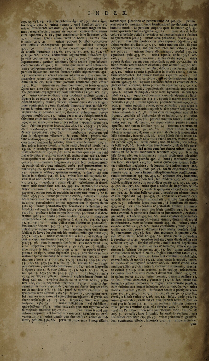 409, ΙΟ. 5 >8) 43· vera > veteribus το 491» 54· di&a Jg?*, icra' rSoffu 491, 9. urinae nomen , quid fignificet 490, 31. urinae, excrementa venarum 489, 62. urinarum magnum no¬ men, magna fpecies, magna vis 490,11. contemplatio omnis circa liquorem , & ea , quae continentur intra liquorem 498, , 4 urinae genus unum venit e bonis ; caetera duo malis 491, 42. urinas potioni & cibo concolores edit effoeta concoquendi potentia in officina utraque 490, 56. urina elt ferum eorum qui funt in veni» & arteriis humorum 103,67, 277, 34. 35. 497, 32. 504, 58/ 512, 50. &c. urina, certiffimum argumentum humorum qui in valis continentur 103,55. 491,34. 35. 491, 56. urinae col- liquamentum, partium omnium , febris ardore liquefadarum colorem exhibet 491,7,8. urina quae habet velut tilam ara¬ neae; colliquamenturnoftendit 510,12. urinae confpurcatae de partium liquamine; omnes feruntur exitio aegrotantium 491, 24. urinadudta e venis a renibus ad veiicam, fola omnium, naturalem retinet oeconomiam 490,62. iimulatque ad puden¬ dum illapfa eft, nulla reflat potentia continendi quin effluat 347,2.&c. urinarum omnium commune, ut fuam quaeque ϋξτια-Μ non ante abfolvant; quam ad veficam pervenerint 490, 27. perurinas expurgatur corporis uni verfitas 315,61. &c. 347, - 56. urina crebro redditur, ciim incaluerit multum caput, a liquata in eo pituita 347,63. &c. 490, 65, 66. affedtionem offendit hepatis, renum, veficae, ipforumque vaforum fangui- nem continentium; tum facultatis humorum procreatricis vir¬ tutem & infirmitatem 16, 62, 63. 491, 56. &c. urinae femper infpiciendae in omnibus ventris, thoracis, pulmonum, nervo¬ rumque morbis 490,13. urinae per meatus, fufeipiunturfk ab- folvuntur crifes multorum morborum thoracis atque nervorum 490,15.16. urinae, vitia tumorifica tollunt hypogaffriorum 319, 64. febrium propriae Ιτ>φα*ιό^>α. 489, 6i. 494,31. 525,60, 61. i-7c«p*ni^a, partium morbidarum per qu^s feruntur , & ubi excipiuntur, 489, 62. morborum acutorum qui funt in phlegmone vifcerum , & cum febre , propria non funt ΙπιφΜΐi/fya, 505, 54. urina liberalitei mejendo emiffa, quae habet pinguem hypoifafin; febrem abire denunciat 509,2. Stc. urinas in febre interdum varias reddi, longi eft morbi 521, 13.uk. in urinis fignorum quae funt per febres acutas, tanta vis, nt illi foli credatur 490,22,23. Urina in febre quae afperumquid habetdivulfum; recidivae nuncia eft, autfudorum 520,22. inter urinas peffifera eft, de qua fperabilis nulla .curatio eft febris acutae 504,53. urina quaenam longi morbi 521,14. &c. peripneumoni- cis perniciofa eft, quae principio codta, polt quaternarium te¬ nuatur 505,50. quaenarn venit: quaenam ivrfiai 491,41. 43. quaenam et’ίύας , quaenam χαχοίβας. urinae , cur non faciles in mejendo 322, 18 &c. vrinae laus nifi adjunda fit, vitae falus non fperabilis de crifi propria morbi cujufque 493, 22. 513, 20. pepafmus, qualis 68, 46. celeritatem & fecuri- tatem crifis denuncians 102, 10. 493, 12. feptimo die ventu¬ ram crifin promittit 68, 50. vrinae quando redduntur pepafmi expertes, parum prodeft parotidas in empyema mutari, ac fi- ftulari 490, 5. 6. urinae perturbatio critica, naturae eft morbi- ficum fuccum ex fanguinea mafia in fudores elicientis 512, 64. ex urina, perturbationis criticae argumentum in fpuma flabili 512, 67. urinae perturbatio fymptomatica a cephalalgia, vel fimplici, vel cum in lignis febris ardore vehemente conjunda 512, 61. profluvio fudor compefcitur 485, 59. urina in diabete rapitur 496, 31. flmilis potioni funditur 490, 54. urinae quae immemoribus redduntur; pefliferae 6,6. 11,64. 451,62. 505, 31. 3?.. 521, 30. urina quibus clam filabitur ad pudendum; exolvuntur defperati 349, 19. 505,11. 505,40. fi quandoque deficiat, ac nonnunquam fit pura , nonnunquam quid album fubfidat &: laeve; longior erit hic morbus, minuique tutus 492, 70, 71. 493, 1. urinae cohibita: feritas tanta , ut facilem ha¬ beat ad caput anadromen 430, 66. interceptae caufae plures 517, 55. 56. cum interceptio ileofis efl , cita mors venit 520, 1. 2. fuppreffio, veficae propria 5, 36/ 518, 40. a viciffitu- dine caloris & frigoris extimorum 7, 12. ut rigoris eft fym- ptoma; ita rigor, urinae fuppreflae 514,5. nonraro exinflam- matione fpinalis medullae Sc membranarum ejus 519, 21. ante rigorem ; bona 5, 4*- 13* 59· '5. 33· '4 194. 30· 485. 33. 485,62. 503,34. 514. »0. 538,8. urinam fifti ante rigo- rem criticum , quomodo peltiferum 13, 62. urinae fuppreffio a rigore ; prava, & conviflfifica 13, 51. 14, 2. 15, 31. 88, 9. 10. 192,13. 203,70. 71. 514,5. 538,8. ex frigore; mala 5, 34. 49. 88,-17. 518, 6. mortem crudelisfimarri fecum ad¬ ducit 346, 10. a veficae ΰιαι&ηο-ίχ in morbis acutis; pefli- fera'100, 54. a nephritide, peltifera 184,45. urina iis fup- primitur in faeva nephritide , quibus ren foetus languet effoe- tus & marcidus 518, 65 66. parce & crebro emittitur , in fympathia ren s alterius 518, 64. ftipprefla , contagione cere- bri, nervos inde natos ad convulfionem adducit, fi gravis ad¬ fuerit cephalalgia 431,- 13. &c. fupprdTa, multi moriuntur λχθζαίας 146, 35. urinae ftillicidium , vel fubftillum,· undedudum -348,13· urina prava eft, quae anterigorem oleo- fa mejendo emittitur 503,13,14. cum urinis fi quid car- niformeapparet, vel fundantur caruncula; έrenibus qui exol¬ vuntur 4QT, 10. urina omnis quae fine fenfu ac voluntate red¬ ditur, peltifera 346, 68. prava eft, quae mox a potu effluit; maximeque pleuriticis & peripiieumonicis 502,59. peffim aegri rebus ibi emittitur, unde fignificatioeft invalefeentis atque immitis morbi, & partium corporis quae liquuntur 498, 49. urinae quaenam e natura egreffae 491,21. urina alba de bello colore St bella hypoftafi; juvenibus ad haemorrhagiam : fenibus ad dyfenteriam 502,17. urinae albae pellucidae; pravae497,52. 502, 45. in vetuftis morbis cum tales apparent ^τίλεας, ad ultima veniunt cruditatis 497,55. urina multum alba, iis quos occifpat febris ardens, aut qui cum febre funt catochi; peffi- ma 507, 21. urinam fluere albumineam, prodeft 319,60. aquefeere, quid 493, 67. urina aquofa, unde 196,1. &c. 516,5r. urinarum aquofarum , multae caufae 196,5. urina aquofa &alba, eadem cum pellucida Si aquofa 497.14. &c. ab initio morbi vetuftiadeum exadtum, quidoltendit 497,20, &c. exadum ad morbum; in vetuftis, difficilis, nec fecundi judicii 497,10. urinae aquofae & pellucidae in morbis acutis, non po¬ tioni concolotes, fed biliofae tindurae expertes 490, 58. vel ob anadromen bilis in cerebrum, \u#ob derivationem ejus in alvum 490,59.60. aquofae decolores fadae ex concitata &fe- gregata bile ad caput; figno phrenitidis apparent 511, 50. 512. 11. &c. urina aquofa, liquidioris alvi praenuncia atque comes 490, 2. aquofa & limpida , faepe caret hypoftafi, in crifi fpe- rabili 514,32. aquofa vel conturbata arenida afperitate; liqui¬ dam forealvum denunciat 512,11. aquofa in morbis acutisquam periculofa 512,23. urinae aquofae, pueris deterrimae 499,50.52. 504,32. urina aquofa in pueris, pejor cernenda, quam nigra in caeteris 504.60. &c. in urinis aquofis & abis ponere colliquamen- ta non abfurdum 516, 58. urinis cum expurgatum non eft bi- lioium, credibile eft dyfenterias abeo induci 497, 41. urina biliofa, quaenam 496, 38. periculi multum habet, nihil fecu- ritatis 498, 59. & tenuis , ex aequo certant pariter e natura egreffae, non tamen fimiiiter 599, 44. febrium acutarum eft de bile ύπ tS viom 498, 66, 67. inter urinain biliofam febrium acutarum, & eam quae venit ab idero fymptomatieo bilis obftrudae, intereft 498,68. urina biliofa febris acutae na¬ ta ex pingui hepatis & hepatitis a febrili ardore, multum often- dit periculi498, 68. ideri critici, non ell biliofa, fed colora, ta belle 498, 66. biliofa ideri fymptomatici, eft de bile natu¬ rali non fegregata , fed mixta cum fero futurae urinae 498,65·. biliofa eft ob febris indomitam feritatem 496, 55. fi multa bile futura effet aut inflammata ; parum proficerent pleuritici libere & liberaliter fpuendo 490, d· bona ·, morborum omni¬ um fecuritati adjicit 515, 20. urinas quicunque mejunt bulla¬ tas ; offendunt nephritica , & longam fore infirmitatem 5*o, 33. urina caliginofa, unde 506,52. coada eft,rotundo enaeo- remate 500, 4. coda lignum fyllogifticum bene conftitutaeaa- turalis oeconomiae 195, 70. 490, 2. urinarum cita, immerita, & fugax concodio ; non fida, fed infidiofa 500, 66. urinae cito&paulifpercods, in parotidibus pravae 277, 23, 24. 493, 4. 500, 62. 517, 10. urina quae a codis de improvifo & im¬ merito , eft praerubra , virulenti quippiam effloreftentis conti¬ net 501,44. in urina belle colorata , pepafmum oftentat laevis & alba hypoftafis 493, 30. 496, 52. urinae bella coloratio ciim accedit liberae ac liberali anacatharfi , in tuto funt pleuritici 490, 2. 3. coloratio fupra naturam , a dominatu eft morbi 499,46.47. ex urina confufa & perturbata fimiiiter ut jumen¬ torum fperabilis effe nequit cita febris dimiffio 493, 6t. cum urina confufa & perturbata fimiiiter ut jumentorum, cephalal¬ gia adeft , vel aderit 493, 64, 66. urina confufa &perturbata fimiiiter ut jumentorum , in virtute virium, diuturni eft moTbi in infirmitate, mox adfuturae mortis 493, 62. urinae, unde κονίασης didae 411, 56.8cc. urina conturbata , unde 512,25. crafla, grumofa, pauca, differens a perturbata, confufa, fimi- le jumentorum 493, 56. &c. citm mutatum in tenuem , cla¬ ram & multam , bene fit 493, 67. urinae craffae , quaedam a pepafmo 277, 44. quaedam turbatae , quae diu depolitae non recidunt 277,40. fimplici effluvio , multi morbi depelluntur 5x2, 54. in urinis craffis laminea & furfurea, veficae corrup¬ tionem & fcabiem denunciant 491, 12. &c. urinae craffiores, convulfionem liberant e craffis, frigidis humoribus natam 542, 18. valde craffae , turbatae, figno funt certiffimo cephalalgiae, convulfionis, & mortis 323, 21. urina cruda & aquofa, ineun- te morbo & paroxyfmo redditur 608, 6. urinae crudae vitio multum adjicitur, ciim intra fe continet.excrementa, pravita¬ te eximia 516,45. urina cruenta, unde 509,35. urinae cruen¬ tae quibus menftrua intus cohibita detinentur, unde 491., 68. in quibus pravae 12, 45. urina cruenta, quaenam peffima 15, 21.22. urinae decolores, quaenam 511, io.'&c. urinae tur¬ bulentis vigilibus decolores, vel nigrae , enaeoremate praeditae, cum fudatiuncula notant infaniam 460, 4. 510,69. 70.· urina florida, quaenam 516,10. furfuracea tenuis a porrigine vena¬ rum 277, 4S. 49ΐ>ΐ3· ?°7.i3- 14.512,28.29.30. 513,50. &c. cralfa, a biliofa vefica 277,46. 507,14. fufea, unde· y®6, 52. urinae geniturales, exolvunt ea quae fpeciem febris & opiftbo- toni prae fe ferunt 218, 44. urina geniturali febrium diuturna¬ rum , pituita emittitur quae ipfas fovebat 499,8. urina geni- turalis in Perintho , non nihil judicatorium fecit . 218, 60. & 499, 9. γοίβ^νς, faepe a tumido hypogalbio redditur qua ille tumor exolvitur 519, 58, 59. vrinae grandinofae, geiutura- les, continenter effufae , laboriofa 505,1.2. urinae grumofae, quae-