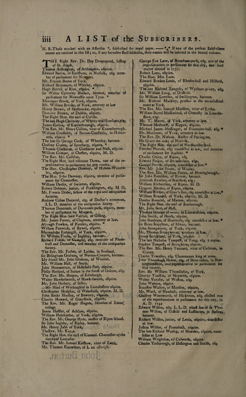 N. B.Thofe marked with an Afterifm *, fubfcribed for royal paper. --%* If any of the prefent Subfrribers names are omitted in this lift; or, if any hereafter {hall fubfcribe, their names will be inferted in the fecond volume. TH £ Right Rev. Dr. Hay Drummond, bifhop of St. Afaph. Thomas Arthington, of Arthington, efquire, Edward Bacon, ofEarllham, in Norfolk, efq; mem¬ ber of parliament for Newport. Mr. Francis Bacon of York. Richard Beaumont, of Whitley, efquire. Hugh Bethel, of Rice, efquire. * Sir Walter Calverley Blacket, baronet, member of parliament for Newcaftle upon Tyne. * Montague Brook, of York, efquire. Mr. William Brooke, of York, attorney at law Henry Brown, of Skelbrooke, efquire. Dominic Brown, of Dublin, efquire. The Right Hon. the earl of Carlifle. The late Hugh Cholmley, of Whitby and Howfome,efq; James Collins, of Knaresborough, efquire. The Rev. Mr. Henry Collins, vicar of Knaresborough. William Conftable, of Burton-Conftable, in Holder- nefs, efquire. * The late Sir George Cook, of Wheatley, baronet. Godfrey Copley, of Sprotburg, efquire. * Thomas Crathorne, of Crathorne and Nefs, efquire. William Cowper, of Chefter, efquire, M. D. The Rev. Mr. Collifon. The Right Hon. lord vifeount Down, one of the re- prefentatives in parliament for this county- The Hon. Chriftopher Dawnay, of Hutton-Wandef- ley, efquire. The Hon. John Dawnay, efquire, member of parlia¬ ment for Cirencefter. William Danby, of Swinton, efquire. Robert Dolman, junior, of Pocklington, efq; M D. Mr. Francis Drake, fellow of the royal and antiquarian focieties. Andrew Coltee Ducarrel, efq; of Dotftor’s commons, LL. D. member of the antiquarian fociety. Thomas Duncomb, of Duncomb-park, efquire, mem¬ ber of parliament for Morpeth. The Right Hon. lord Fairfax, of Gilling. Mr. James Farrer, of Clapham, attorney at law. Afcough Fawkes, of Farnley, efquire. * William Fenwick, of Bywel, efquire. Marmaduke Fothergill, of York, efquire. Sir William Foulis, of Ingleby, baronet. Richard Frank, of Campfal, efq; recorder of Ponte- fraft and Doncafter, and member of the antiquarian fociety. The Rev. Mr. Forbes, of Leithe, in Scotland. Sir Belingham Graham, of Norton-Conyers, baronet. My friend Mr. John Graham, of Woodal. Mr. William Hall, of Settle. John Hammerton, of Hellefield-Peel, efquire. Philip Harland, of Sutton in the foreft of Galtres, efq; The Rev. Mr. Harpur, of Edinburgh. Walter Hawkefworth, of Hawkcfworth, efquire. Mr, John Herbert, of Selby. _Mr- Hind cf Worloughby in Lincolnlhire efquire. Chriftopher Hodgfon, of Wakefield, efquire. M. D. John Banks Horfley, of Bawtrey, efquire. Charles Howard, of Grayftock, efquire. The Rev. Mr. Roger Hugate, librarian of Eaton] college. James Huftler, of Acklam, efquire. William Hutchinfon, of York, efquire. The. Rev. Mr. George Hyde, matter of Ripon fchool. Sir John Ingleby, of Ripley, baronet. Mr. Henry Jubb of York. TheRev. Mr. Kay,e. The Right Hon. the earl ofKinnoul. Chancellor of the dutchyof Lancafter The Rev. Mr. Samuel Kirfhaw, vicar of Leeds. Mr. Thomas Knowlton, of L on tfturgh. George Fox Lane, of Bramham-park, efq; one of the .reprefentatives in parliament for this city, and lord mayor thereof in 1757. Robert Lane, efquire. The Hon.' Mrs. Lane. Edward Rookes Leeds, of Rhodes-hall and Milford, efquire. The late Richard Langely, of Wycham-priory, efq; Mr. William Long, of Driffield. Sir William Lowther, of Swillington, baronet. Mr. Richard Mackley, protfor in the ecdefiaftical court at York. The Rev. Mr. Samuel Marfden, vicar of Lythe. Wiliam Burrel Maflenberd, of Ormefby in Lincoln- fliire. efqr. Mr. T. Maver, of York, attorney at law. Thomas Medhurft, of Kippax, efquire. Michael James Meflenger, of Fountains-hall. efq; * Mr. Mortimer, of York, attorney at law. The Rev. Dr. Nichols, Rerftor of Patrington. His Gr ace the duke of Norfolk. The Right Hon. the earl of Northumberland. Fletcher Norton, efq; counfellor at law, and member of parliament for Appleby. * Charles Oxley, of Ripon, efq. Edward Parker, of Browfholme, efqr. George Perrot, efquire, counfellor at law.* Rev. Mr John Potter, of Wooley. 1 he Rev. Mr. William Potter, of Hemingbrough. Sir John Ramfden, of Byrom, baronet. Jeremiah Rawfon, of Bradford, efq ; William Richardfon, of Ripon, M. D. Gregory Rhodes, of Ripon, efquire. William Rookes, of Grav’s Inn, efq; counfellor at law** William Roundel, of York, efquire, M, D. Danfon Roundel, of Marton, efquire. The Right Hon. the earl of Scarborough. Mr, John Scot, of Hull. Thomas Scroope of-. in Lincolnshire, efquire. John Smith, of Heath, efquire, John Stanhope, of Horsforth, tfq; counfellor at law. * Sir Brian Stapylton, of Miton, baronet. John Strangwayes, of York, efquire. Mr, Thomas Strangwaves, attorney at law. Jerom Strickland, of York, efquire. The late Nicholas Tempeft, of Tong, efq; 2 copies. Stephen Tempeft, of Broughton, efquire. The Rev. Mr. Henry Tennant, vicar of Carleton, In Craven. Charles Townley, efq; Clarenceaux king at arms. John Thornhagh Hewet, efq; of Shire-oakes, in Not- tinghamfhire, and reprefentative in parliament for that county. Rev. Mr William Thomlinfon, of York, George Toulfon, of Skipwith, efquire. Walter Vavafor, of Wefton, elq; John Walters, efquire. Baneftre Walton, of Marfden, efquire, Mr. Ward, of Newhale, attorney at law. Godfrey Wentworth, of Hickleton, efq; elected one of the reprefentatives in parliament for this city, in A. D. 1741 Edward Wilfon, efq; L. L. D. eldeft fonof fir Tho¬ mas Wilfon, of Ucfield and Eaftburne, in Suffiex, baronet. Richard Wilfon, junior, of Leeds, efquire, counfellor at law. Jofhua Wilfon, of Ponterraft, efquire. The late Richard Worfop, of Howden, efquire, coun¬ fellor at Law William Wrightfon, of Cufworth, efquire. Charles Yarborough, of Hdlington and Snaith, efq.