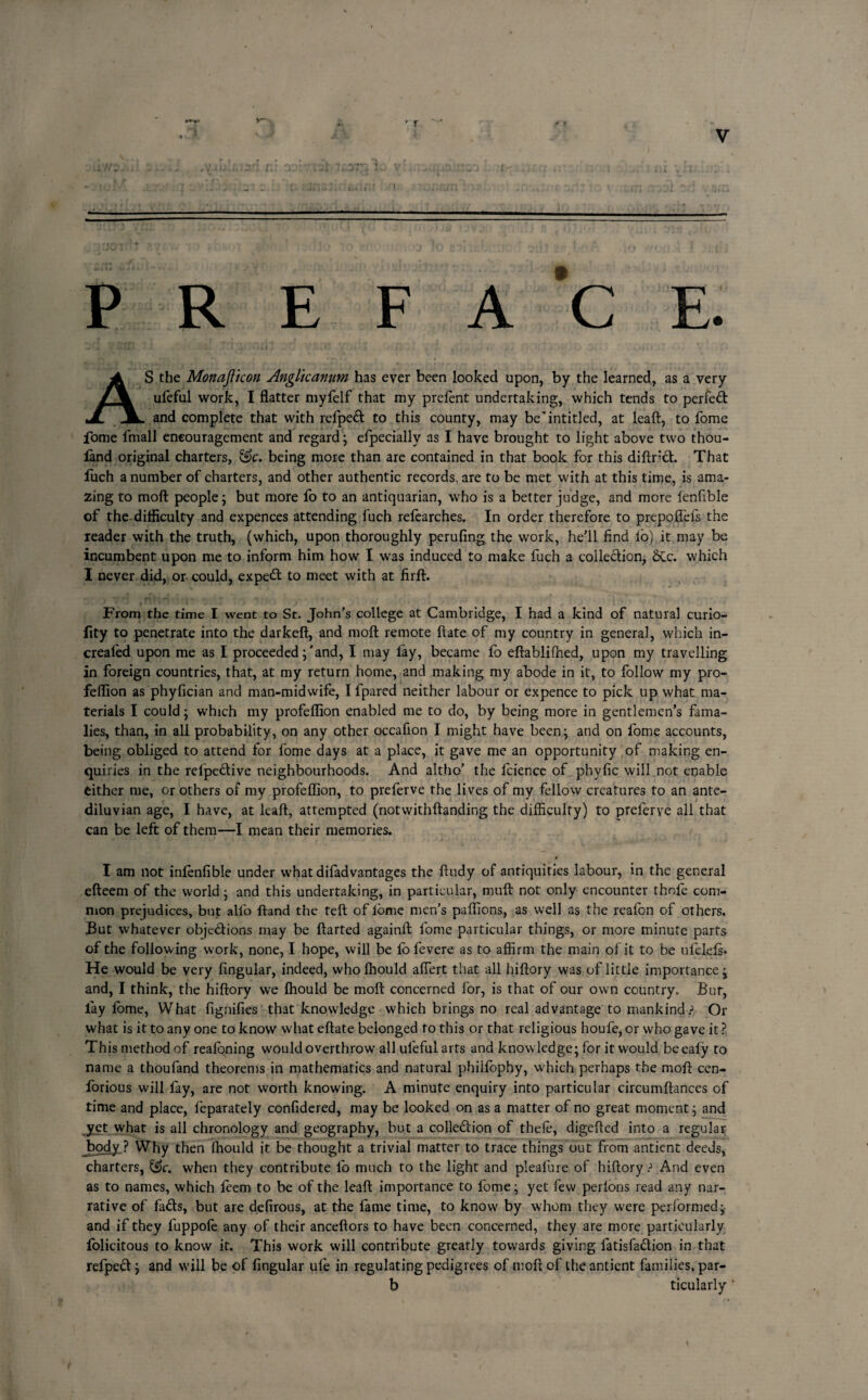 r:: ov: rif \ :„ o; r? r.m . --- PREFACE. AS the Monajlicon Angltcanutn has ever been looked upon, by the learned, as a very ufeful work, I flatter myfelf that my prefent undertaking, which tends to perfed and complete that with refped to this county, may be’intitled, at leaft, to fome fome fmall encouragement and regard; efpecially as I have brought to light above two thou- land original charters, &c. being more than are contained in that book for this diftnd. That fuch a number of charters, and other authentic records, are to be met with at this time, is ama¬ zing to molt people; but more fo to an antiquarian, who is a better judge, and more fenftble of the difficulty and expences attending fuch refearches. In order therefore to prepoflefs the reader with the truth, (which, upon thoroughly perufing the work, he’ll find lo) it may be incumbent upon me to inform him how I was induced to make fuch a colledicn, &c. which I never did, or could, exped to meet with at firft. From the time I went to St. John’s college at Cambridge, I had a kind of natural curio- fity to penetrate into the darkeft, and moft remote ftate of my country in general, which in- crealed upon me as I proceeded;'and, I may lay, became fo eftablifhed, upon my travelling in foreign countries, that, at my return home, and making my abode in it, to follow my pro- feflion as phylician and man-midwife, I fpared neither labour or expence to pick up what ma¬ terials I could; which my profeflion enabled me to do, by being more in gentlemen’s fama- lies, than, in all probability, on any other occafion I might have been; and on fome accounts, being obliged to attend for fome days at a place, it gave me an opportunity of making en¬ quiries in the relpedive neighbourhoods. And altho’ the fcience of phyfic will not enable either me, or others of my profeflion, to preferve the lives of my fellow creatures to an ante¬ diluvian age, I have, at leaft, attempted (notwithftanding the difficulty) to preferve all that can be left of them—I mean their memories. I am not infenfible under what difadvantages the ftudy of antiquities labour, in the general efteem of the world; and this undertaking, in particular, muft not only encounter thole com¬ mon prejudices, but alfo ftand the teft of lome men’s paflions, as well as the reafon of others. But whatever objedions may be ftarted againft: fome particular things, or more minute parts of the following work, none, I hope, will be lofevere as to affirm the main of it to be ufelefs. He would be very Angular, indeed, wholhould affert that all hiftory was of little importance; and, I think, the hiftory we fhould be moft concerned for, is that of our own country. But, lay lome, What figqifies that knowledge which brings no real advantage to mankind ? Or what is it to any one to know what eftate belonged fo this or that religious houfe, or who gave it ? This method of realoning would overthrow all ufeful arts and know ledge; for it would beeafy to name a thoufand theorems in mathematics and natural philfophy, which perhaps the moft cen- forious will fay, are not worth knowing. A minute enquiry into particular circumftances of time and place, leparately considered, may be looked on as a matter of no great moment; and yet what is all chronology and geography, but a colledion of thele, digefted into a regular body ? Why then fhould it be thought a trivial matter to trace things out from antient deeds, charters, when they contribute fo much to the light and pleafure of hiftory ? And even as to names, which feem to be of the leaft importance to fome; yet few perlons read any nar¬ rative of fads, but are defirous, at the fame time, to know by whom they were performed; and if they fuppole any of their anceftors to have been concerned, they are more particularly folicitous to know it. This work will contribute greatly towards giving fatisfadion in that refped; and will be of fingular ufe in regulating pedigrees of moft of the antient families, par- b ticularly ‘