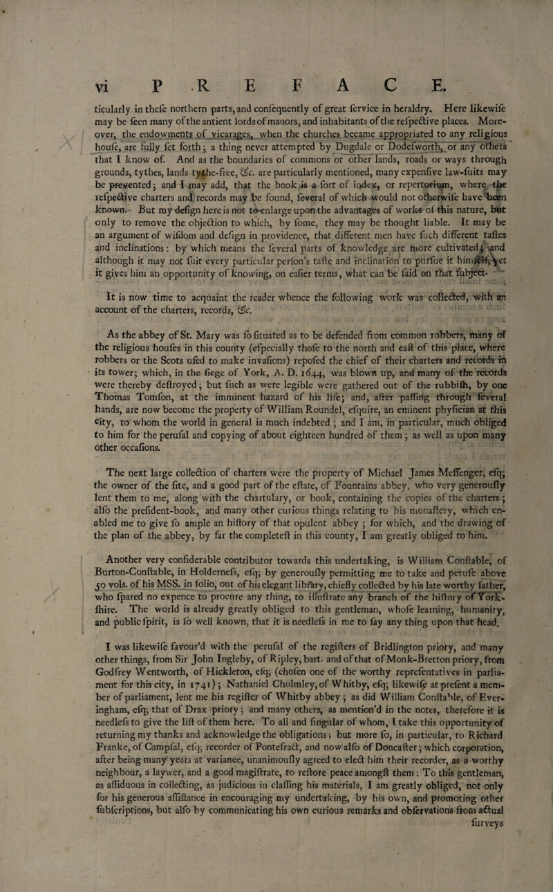 F ticularly in thefe northern parts, and confequently of great fervice in heraldry. Here likewife may be feen many of the antient lords of manors, and inhabitants of the refpeftive places. More¬ over, the endowments of vicarages, when the churches became appropriated to any religious houfe, are fully fet forth; a thing never attempted by Dugdale or Dodefworth, or any others that I know of. And as the boundaries of commons or other lands, roads or ways through grounds, tythes, lands tythe-free, &c. are particularly mentioned, many expensive law-fuits may be prevented; and I may add, that the book is a fort of index, or repertorium, where the refpeftive charters and records may be found, feveral of which would not otherwife have been known. But my defign here is not to-enlarge upon the advantages of works ot this nature, but only to remove the objection to which, by fome, they may be thought liable. It may be an argument of wil'dom and defign in providence, that different men have fuch different taftes and inclinations: by which means the feveral parts of knowledge are more cultivated; ,and although it may not fuit every particular perlon’s tafle and inclination to piirfue it bimielfj^et it gives him an opportunity of knowing, on eafier terms, what can be faid on that fubjeft. - ~ 1 ' ; . w ' •1 -If» • »«r O /'f: • r'.‘ ' ’ t ) ■ * * Ki if* f - ll&in f “iimo t It is now time to acquaint the reader whence the following work was collected, with an account of the charters, records, &c. As the abbey of St. Mary was fo fituated as to be defended from common robbers, many of the religious houfes in this county (efpecially thole to the north and eaft of this place, where robbers or the Scots ufed to make invafions) repofed the chief of their charters and records in its tower j which, in the liege of York, A. D. 1644, was blown up, and marry of the records were thereby deftroyed; but fuch as were legible were gathered out of the rubbifh, by one Thomas Tomfon, at the imminent hazard of his life; and, after palling through feveral hands, are now become the property of William Roundel, efquire, an eminent phylician at this city, to whom the world in general is much indebted ; and I am, in particular, much obliged to him for the perufal and copying of about eighteen hundred of them ; as well as upon many- other occafions. The next large colleftion of charters were the property of Michael James Melfenger, efq; the owner of the lite, and a good part of the eflate, of Fountains abbey, who very generoufly lent them to me, along with the chartulary, or book, containing the copies of the charters; alio the prelident-book, and many other curious things relating to his monaftery, which en¬ abled me to give lo ample an hiftory of that opulent abbey ; for which, and the drawing of the plan of the abbey, by far the complete!!: in this county, I am greatly obliged to him. Another very confrderable contributor towards this undertaking, is William Conftable, of Burton-Conftable, in Holdernefs, efq; by generoufly permitting me to take and perufe above 50 vols. of his MSS. in folio, out of his elegant library, chiefly collefted by his late worthy father, who fpared no expence to procure any thing, to illuftratc any branch of the hiftory of York- fhire. The world is already greatly obliged to this gentleman, whofe learning, humanity, and public fpirit, is fo well known, that it is needlels in me to fay any thing upon that head. I was likewife favour’d with the perufal of the regifters of Bridlington priory, and many other things, from Sir John Ingleby, of Ripley, bart- and of that of Monk-Bretton priory, from Godfrey Wentworth, of Hickleton, elq; (chofen one of the worthy reprefentatives in parlia¬ ment for this city, in 1741); Nathaniel Cholmley,of Whitby, efq; likewifp at prelent a mem¬ ber of parliament, lent me his regifter of Whitby abbey ; as did William ConftaMe, of Ever- ingham, efq; that of Drax priory ; and many others, as mention’d in the notes, therefore it is needlefsto give the lift of them here. To all and lingular of whom, I take this opportunity of returning my thanks and acknowledge the obligations; but more fo, in particular, to Richard Franke, of Campfal, efq; recorder of Pontefraft, and nowalfo of Doncafter; which corporation, after being many years at variance, unanimoufly agreed to cleft him their recorder, as a worthy neighbour, a laywer, and a good magiftrate, to reftore peace amongft them : To this gentleman, as affiduous in collefting, as judicious in clafling his materials, I am. greatly obliged, not only for his generous aftiftance in encouraging my undertaking, by his own, and promoting other fubferiptions, but alfo by communicating his own curious remarks and obfervations from aftuai Purveys