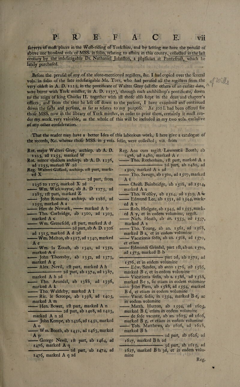 furveys of moft places in the Weft-riding of Yorkfhife, and by letting me have the perufal of above one hundred vols of MSS. in folio, relating to affairs in this county, collefted in the laft century“by, the indefatigable Dr. Nathaniel Johnfton, a phyfician at Pontefract, which he lately purchafed. Before the perufal of any of the afore-mentioned regifters, Sec. I had copied over the leverai vols. in folio of the late indefatigable Mr. Torr, who had peruled all the regifters from the very oldeft in A. D. 1225, in the pontificate of Walter Gray (all the others ofan earlier date, were burnt with York minfter, in A. D. 1137), through each arehbilhop’s pontificate, down to the reign of king Charles II. together with all thole alfo kept in the dean and chapter’s offices; and from the time he left off down to the prefent, I have examined and continued down the fa<ifts and perlons, as far as relates to my purpofe. As 500 1. had been offered for thofe MSS. now in the library of York minfter, in order to print them, certainly it muft ren¬ der my work very valuable, as the whole of this will be included in my two vols. exclufive of any other confideration. That the reader may have a better Idea of this laborious work, I here give a catalogue of the records, 8tc. whence thole MSS. in 5 vols. folio, were colle&ed ; vi2. from Rot. major Walteri Gray, archiep. ab A. D. 1225, ad 1233, marked W Rot. minor ejufdem archiep. ab A. D. 1236, ad 1255, marked W 2d Reg. Walteri Giffard, archiep. iff part, mark¬ ed X . --—-2d part, from 1256 to 1275, marked X 2d .Wm. Wickwayne, ab A. D 1275, ad 1283, ift part, marked Z John Romaine, archiep. ab 1286, ad Reg. Ana cum regift. Lawrentii Booth, ab 1476, ad 1480, marked A r -Tho. Rotherham, ift part, marked A s -2d part, ab 1480, ad 1500, marked A s 2d Tho. Savage, ab 1301, ad 1507, marked 12575, marked A a — Hen de Newark, A t — Chrift. Bainbridge, ab 1508, ad 15 r 4, marked A u — Tho. Wolfey, ab 1514, ad 1525?, A w — Edmund Lee, ab 1531, ad 1544, mark- marked A b ——Tho. Corbridge, ab 1300, ad 1303, marked A c — Wm. Grenefeld, ift part, marked A d 2d part, ab A. D. 1306 ed A x — Rob. Holgate, ab 1545, ad r553,mark¬ ed A y, et in eodem volumine, regift. Nich. Heath, ab an. 1555, ad 1557, ad 1315, marked A d 2d — Wm. Melton, ab 1317, ad 13 40, marked A e — Wm. la Zouch, ab 1342, ad 1352, marked A f — John Thoresby, ab 1352, ad 1373, marked A g — Alex. Nevil, ift part, marked A h 2d part, ab 1374, ad 1387, marked A 2 — Tho. Young, ab an. 1561, ad 1368, marked B a, et in eodem volumine — Vacationis ledis, ab an. 1568, ad 1570, et etiam — Edmundi Grindal, part ift,aban. 1570, ad 1575, marked B b part 2d, ab 1571, ad marked A h 2d — Tho. Arundel, ab 1388, ad 135)6, marked A k — Tho. Waldeby, marked A 1 Ric. le Scroope, ab 1398, ad 1405, 1576, et in eodem volumine — Edw. Sandes, ab anno 1576, ad- 1386, marked B c, et in eodem volumine Vacationis fedis, ab a. 1586, ad 1388, marked A m — Hen. Bowet, ift part, marked A n 2d part, ab 1408, ad 1423, marked B c 2, fic etiam in eodem volumine — John Piers, ab 1388, ad 135)4, marked B d, et etiam in eodem volumine — Vacat. fedis, in 135)4, marked B e, ac in eodem volumine Matth. Hutton, ab 135)4, ad 1603, marked A n 2d — John Kempe, ab 1426, ad 1452, marked A o — Wm. Booth, ab 1432, ad 1463, marked A p — George Nevil, ift part, ab 1464, ad 1476, marked A q 2d part, ab 1474, ad marked B f, etiam in eodem volumine — de fede vacante, ab an. 1603, ad 1606, marked B g, et etiam in eodem volumine Tob. Matthews, ab 1606, ad 1618, marked B h 2d part, ab 1626, ad 1476, marked A q 2d 1627, marked B h 2d —*— -3d part, ab 1615*, ad 1627, marked B h 3d, et in eodem volu¬ mine Reg. m