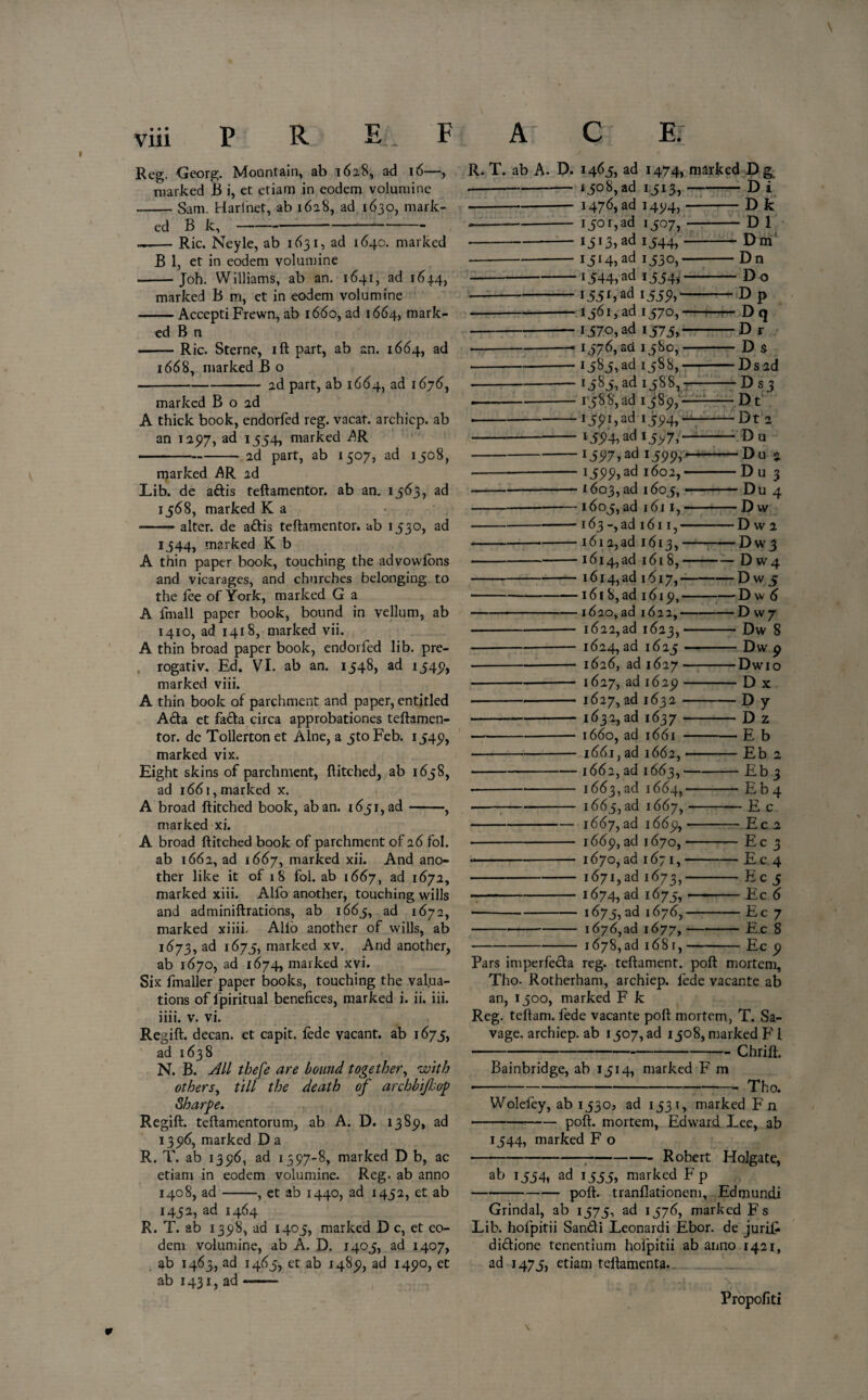 marked B i, et etiam in eodem volumine -Sam. Harfnet, ab 1628, ad 1630, mark¬ ed B k,- —— Ric. Neyle, ab 1631, ad 164c. marked B 1, et in eodem volumine --Joh. Williams, ab an. 1641, ad 1644, marked B m, et in eodem volumine -Accepti Frewn, ab 1660, ad 1664, mark¬ ed B n -Ric. Sterne, ift part, ab an. 1664, ad 1668, marked B o -2d part, ab 1664, ad 1676, marked B o 2d A thick book, endorfed reg. vacat. archicp. ab an 125)7, ad 1554, marked jQR -ad part, ab 1507, ad 1508, marked AR ad Lib. de aftis teftamentor. ab an. 1563, ad 1568, marked K a ——— alter, de a£tis teftamentor. ab 1530, ad 1344, marked K b A thin paper book, touching the advowlons and vicarages, and churches belonging to the fee of York, marked G a A fmall paper book, bound in vellum, ab 1410, ad 1418, marked vii. A thin broad paper book, endorled lib. pre- rogativ. Ed. VI. ab an. 1548, ad 1545), marked viii. A thin book of parchment and paper, entitled Ada et fada circa approbations teftamen¬ tor. de Tollerton et Alne, a 5toFeb. 154*?, marked vix. Eight skins of parchment, ftitched, ab 1658, ad 1661, marked x. A broad ftitched book, aban. 1651, ad-, marked xi. A broad ftitched book of parchment of 26 fol. ab 1662, ad 1667, marked xii. And ano¬ ther like it of r 8 fol. ab 1667, ad 1672, marked xiii. Alfo another, touching wills and adminiftrations, ab 1665, ad 1672, marked xiiii. Alio another of wills, ab 1673, ad 1675, marked xv. And another, ab 1670, ad 1674, marked xvi. Six fmaller paper books, touching the valua¬ tions of fpiritual benefices, marked i. ii. iii. iiii. v. vi. Regift, decan. et capit. lede vacant, ab 1675, ad 1638 N. B. All thefe are bound together, with others, till the death of archbifop Sharpe. Regift, teftamentorum, ab A. D. 1389, ad 135)6, marked D a R. T. ab 135)6, ad 1597-8, marked D b, ac etiam in eodem volumine. Reg. ab anno 1408, ad-, et ab 1440, ad 1452, et ab 1452, ad 1464 R. T. ab 1398, ad 1405, marked D c, et eo¬ dem volumine, ab A. D. 1405, ad 1407, ab 1463, ad 1465, et ab 1489, ad 1490, et ab 1431, ad -- 1508, ad 1513, — Di 1476, ad 1494, Dk 1501,3d 1507, — -D 1 I5i3,ad 1544,- Dm I5I4»ad 153 0, Dn 1544, ad 1554, -Do !55£)ad 1559) — Dp i56i,ad 1570,—r -Dq 1570, ad 1575, -Dr r576,aci 1580,- -D s *5^5)ad £588,- -Ds2d i585,ad 1588,- D s 3 158 8, ad 1589,- Dt 1591)ad 1594, —■ Dt 2 i594>adl5>7) ' Du *597)ad *599) -— D u 2 I599)ad 1602,-— Du 3 1603, ad 1605, —— -Du 4 1605, ad 1611,- -Dw 163 -,ad 1611,- -D w 2 1612,ad 1613,-: Dw3 1614, ad 1618,- -D w 4 1614,ad 1617,-- - D w 5 161 8, ad 1619,- -Dw 6 1620, ad 162a,- -D w 7 1622,ad 1623,- -Dw 8 1624, ad 1625- -Dw 9 1626, ad 1627- -Dwio 1627, ad 1629- -Dx 1627, ad 1632- -Dy 1632, ad 1637- D 2 1660, ad 1661 - -E b 1661, ad 1662,- -Eb a 1662, ad 1663,- Eb 3 1663,ad 1664,— -Eb 4 1665, ad 1667, — E c 1667, ad 1669, — -Ec 2 1669, ad 1670, — Ec 3 1670, ad 1671,- -Ec 4 1671,3d 1673, Ec 5 1674, ad i^75) — Ec 6 1675, ad 1676,- Ec 7 1676, ad 1677,- -Ec 8 1678,ad 1681,- -Ec 0 reg. teftament. poft mortem. • v a J Tho. Rotherham, archiep. lede vacante ab an, 1500, marked F k Reg. teftam. lede vacante poll mortem, T. Sa¬ vage. archiep. ab 1507, ad 1508, marked F1 -Chrift. Bainbridge, ab 1514, marked F m ■-- Tho. Wolefey, ab 1530, ad 1531, marked F n poll, mortem, Edward Lee, ab 1544, marked F o -:-Robert Holgate, ab 1554, ad 1555, marked F p poft. tranflationem, Edmundi Grindal, ab 1575, ad 1576, marked Fs Lib. holpitii Sandi Leonardi Ebor. de juriE didione tenentium holpitii ab anno 1421, ad 1475, etiam teftamenta. Propofiti