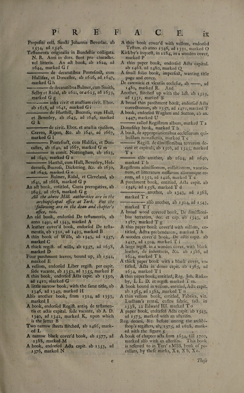 Propofiti coll. Sanfti Johannis Beverlac. ab i534, ad.1546. Teftamenta originalia in Bundellis colligata. N. B. Anni in dors, ftent pro charafter. vel litteris. An aft book, ab 1624, ad 1644, marked G f ——- de decanatibus Pontefraft, cum Hallifax, et Doncafter, ab 1626, ad 1647, marked G h — --de decanatibus Bulmer,cum Snaith, Selby et Ridal, ab 1621, or.1625, ad 1639, marked G g --- infra civit et anaftiam civit. Ebor. ab 1628, ad 1641, marked Gi --de Harthill, Bucrols, cu/n Hull, et Beverley, ab 1645, ad 1646, marked G k -de civit. Ebor. et anaftia ejufdem, • Craven, Ripon, &c. ab 1641, ad 1667, marked G 1 . —— Pontefraft, cum Halifax, et Don¬ cafter, ab 1640, ad 1667, marked G m -in comit. Nottingham, ab 1623, ad 1640, marked G n — -Harthil, cum Hull, Beverley, Hol- dernefs, Bucrofs, Dickering, &Cc. ab 1630, ad 1645, marked G o — -Bulmer, Ridal, et Cleveland, ab 1641, ad 1668, marked G p An aft book, entitled. Curia prerogativa, ab 1645, ad 1678, marked G g All the above MSS. authorities are in the archiepijcopal office at Tork. But the \following are in the dean and chapter’s office, viz. An old book, endorfed De teftamentis, ab anno 1491, ad 1543, marked A A leather cover’d book, endorfed De tefta¬ mentis, ab 1321, ad 145)3, marked B A thin book of Wills, ab 1543, ad 1557, marked C A thick regift, of wills, ab 1557, ad 1638, marked D Four parchment leaves, bound up, ab 1544, marked E A vellom, endorfed Liber regift, per capif. fede vacante, ab 1352, ad 1355, marked F A thin book, endorfed Afta capit. ab 135*0, ad 1410, marked G A little narrow book, with the lame title, ab 1346, ad 1345), marked H Alfo another book, from 1314, ad 1 393j marked I A book, endorfed Regift, antiq. de teftamen¬ tis et aftis capital, fede vacante, ab A. D. 1340, ad 1342, marked K, upon which is the letter B Two narrow Iheets ftitched, ab 1466, mark¬ ed L A narrow black cover’d book, ab 1377, ^ 1388, marked M A book, endorfed Afta capit. ab 13 53, ad J376, marked N A thin book cover’d with vellom, endorfed Teftam. abanno 1346, ad 1351, marked O Kirkby s inqueft, in 1284, in a wooden cover, marked P A thin paper book, endorfed Afta capitul. ab 1468, ad 1480, marked A fmall folio book, imperfect, wanting title page and cover. De canonicis et vicariis ecclefia:, ab-, ad 1480, marked R. And Another, ftitched up with the laft, ab 15251, ad 1531, marked S A broad thin parchment book, endorfed Afta correftionum, ab 1357, ad 1471, marked T A book, endorfed Waghen and Sutton, ab an. 1447, marked U -— called Regiftrum album, marked T a Domefday book, marked T b A book, de appropriationibus ecclefarum qui- bufdam monafteriis, marked T c -Regift, dedimiftionibus terrarum de¬ cani et capituli, ab 1508, ad 1543, marked T a -- alfo another, ab 1624, ad 1640, marked T b Regiftrum admiftionum, collationum, vacatio- num, et litterarum miflarum aliarumque re¬ rum, ad 1352, ad 1426, marked T c A parchment book, entitled, Afta capit. ab 1541, ad 1558, marked T d -another, ab 1343, ad 136S, marked T e -alfo another, ab 1504, ad 1543, marked T f A broad wood covered book, De dimiflioni- bus terrarum, dec. et cap. ab 1543, ad 1587, marked T g A thin paper book cover’d with vellom, en¬ titled, Aftta prebendarum, marked ”1 h A wooden cover’d book, De aftis capit. ab 1427, ad 1504, marked T i A large regift, in a wooden cover, with black leathei, de indenturis, &c. ab 1586, ad 1624, marked T k A thick paper book with a black cover, en¬ titled, Afta in domo capit. ab 1565, ad 1634, marked T 1 A thin paper book, entitled, Reg. Joh. Roke- by, L L. D. et regift, marked T m. A book bound in vellom, entitled, Afta capit. ab 1565, ad 1582, marked T n A thin vellom book, entitled, Fabrica, viz. Ludham’s rental, cuftos fabric, taft. in 133S, 22 Edward III. marked T o A paper book, endorfed Afta capit. ab 1543, ad 1573, marked with an afterifm. Reg. decani, &c. before among the archbi- Ibop’s regifters, ab, 1575, ad 1628, mark¬ ed with the figure 5 k A book of chapter afts from 1634, till 1700, marked alfo with an afterifm. This book is referred to in Torr’ sMSS. book of pe¬ culiars, by thefe marks, X a, X b, X c. Thefe c