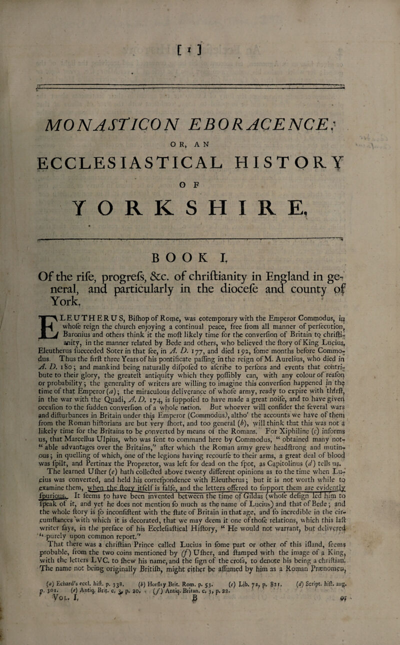 MONASTICON EBORACENCE: OR, AN ECCLESIASTICAL HISTORY O F YORKSHIRE. BOOK I. Of the rife, progrefs, &c. of chriftianity in England in ge-;. neral, ana particularly in the diocele and county of York, ELEUTHERUS, Bilhop of Rome, was cotemporary with the Emperor Commodus, irj whole reign the church enjoying a continual peace, free from all manner of perlecution, Baronius and others think it the moft likely time for the converfion of Britain to chriftL anity, in the manner related by Bede and others, who believed the ftory of King Lucius, Eleutherus Succeeded Soter in that lee, in A. D. ijy, and died 1512, fome months before Commo- d.us. Thus the firft three Years of his pontificate palling in the reign ofM. Aurelius, who died in A. D. 180; and mankind being naturally difpofed to afcribe to perlons and events that co‘ntri« bute to their glory, the greateft antiquity which they pollibly can, with any colour of reafon or probability; the generality of writers are willing to imagine this converfion happened in the time of that Emperor (a)-, the miraculous deliverance of whofe army, ready to expire with thirft, in the war with the Quadi, A. D. 174, is fuppofed to have made a great noife, and to have giveri occafion to the fudden converfion of a whole nation. But whoever will confider the feveral wars and difturbances in Britain under this Emperor (Commodus.), altho' the accounts we have of them from the Roman hiftorians are but very fhort, and too general (^), will think that this was not a likely time for the Britains to be converted by means of the Romans. For Xiphiline (c) informs us, that Marcellus Ulpius, who was fent to command here by Commodus, “ obtained many not-* “ able advantages over the Britains/' after which the Roman army grew headltrong and mutin¬ ous ; in quelling of which, one of the legions having recourfe to their arms, a great deal of blood was fpilt, and Pertinax the Propraetor, was left for dead on the fpot, as Capitolinus {d) tells us. The learned Ufher (e) hath colle&ed above twenty different opinions as to the time when Lu¬ cius was converted, and held his correlpondence with Eleutherus; but it is not worth while to examine them, when the ftorv itfelf is fade, and the letters offered to fupport them are evidently fpurious.. It feems to have been invented between the tjme of Gildas (whole defign led him to fpeak of it, and yet he does not mention fo much as the name of Lucius,) and that of Bede ; and the whole ftory is fo inconfiftent with the Rate of Britain in that age, and fo incredible in the cir- cumftances with which it is decorated, that we may deem it one ofthofe relations, which this laft writer fays, in the preface of his Ecclefiafticai Hiftory, w He would not warrant, but delivered ‘‘ purely upon common report. That there was a chriftian Prince called Lucius in lome part or other of this ifland, feems probable, from the two coins mentioned by '(f) Ulher, and ftamped with the image of a King, with the letters LVC. to Ihew his name, and the fign of thecrols, to denote his being a chriftianl The name not being originally Britilh, might either be affumed by trim as a Roman Brsenomeu, [a) Echard’s eccl, hift. p, 338. (b) Horflty Brit. Rom. p. 53. (c) Lib. yz, §21. p. 301. 00 Antiq, Brip c, 3, p. 30, v [f) Antiq. Britan, c, 3, p. 22. fou l P (d) Script, hift. aug. W '