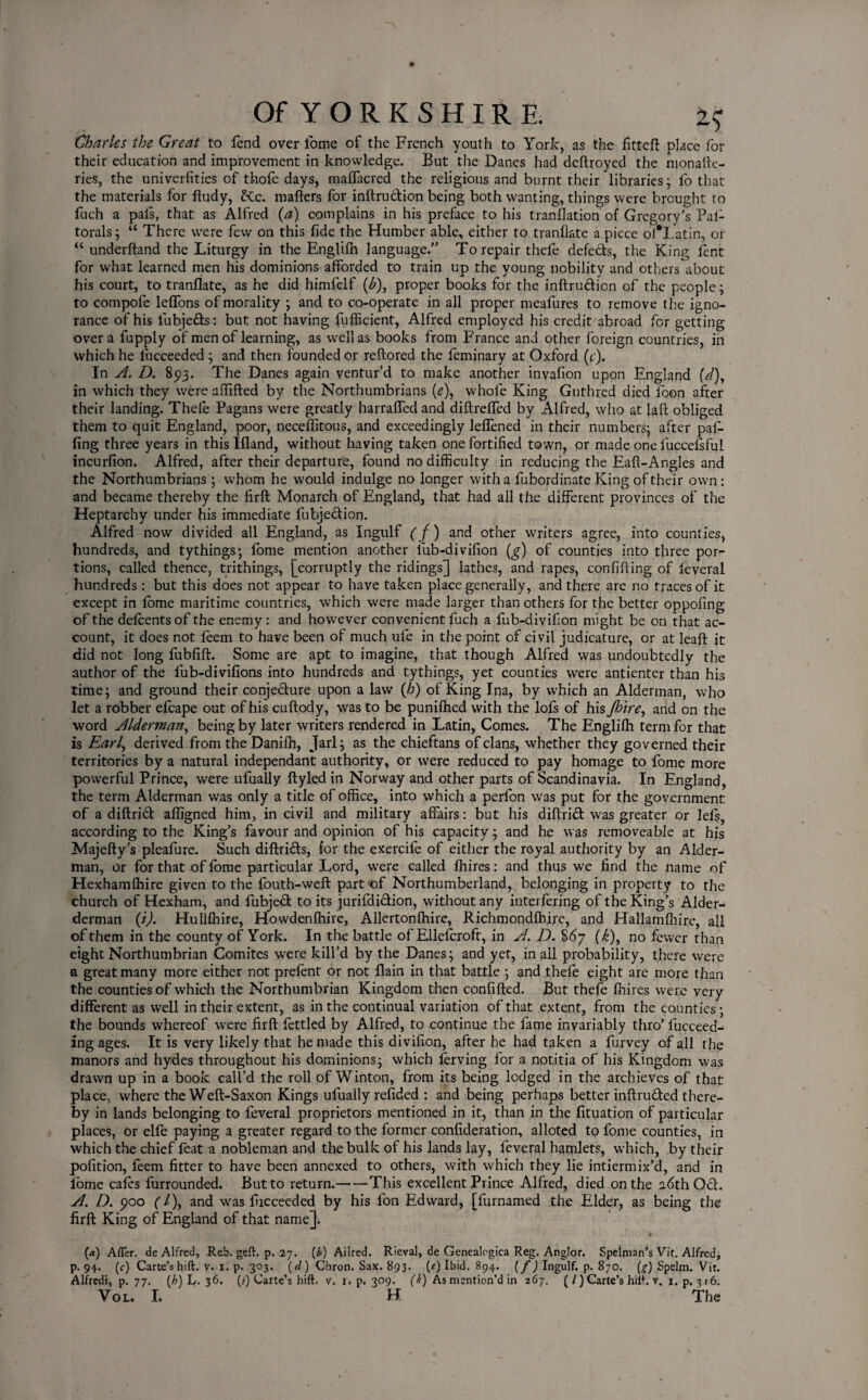 Charles the Great to fend over i'ome of the French youth to York, as the fitted place for their education and improvement in knowledge. But the Danes had dedroyed the monade- ries, the univerfities of thofe days, maffacred the religious and burnt their libraries; fo that the materials for ftudy, £Cc. mailers for indru&ion being both wanting, things were brought to fuch a pais, that as Alfred (a) complains in his preface to his tranilation of Gregory's Pal- torals; “ There were few on this fide the Humber able, either to tranilate a piece of*Latin, or “ underiland the Liturgy in the Engliih language.” To repair thefe defers, the King lent for what learned men his dominions afforded to train up the young nobility and others'about his court, to tranilate, as he did himfelf (£), proper books for the indru&icn of the people; to compofe leifons of morality ; and to co-operate in all proper mealures to remove the igno¬ rance of his fubje&s: but not having fufficient, Alfred employed his credit abroad for getting over a fupply of men of learning, as well as books from France and other foreign countries, in which he fucceeded ; and then founded or redored the feminary at Oxford (c). In A. D. 85)3. The Danes again ventur’d to make another invafion upon England (d)y in which they were ailiiled by the Northumbrians (e), whole King Guthred died foon after their landing. Thele Pagans were greatly harraifed and diftreffed by Alfred, who at lait obliged them to quit England, poor, neceffitous, and exceedingly leifened in their numbers; after pad- fing three years in this Iiland, without having taken one fortified town, or made one fuccefsful incurfion. Alfred, after their departure, found no difficulty in reducing the Eail-Angles and the Northumbrians; whom he would indulge no longer with a fubordinate King of their own: and became thereby the firft Monarch of England, that had all the different provinces of the Heptarchy under his immediate fubje&ion. Alfred now divided all England, as Ingulf ( f) and other writers agree, into counties, hundreds, and tythings; iome mention another lub-divifion (g) of counties into three por¬ tions, called thence, trithings, [corruptly the ridings] lathes, and rapes, confiding of feveral hundreds: but this does not appear to have taken place generally, and there are no traces of it except in fome maritime countries, which were made larger than others for the better oppofing of the defcentsof the enemy: and however convenient fuch a fub-divifion might be on that ac¬ count, it does not leem to have been of much ufe in the point of civil judicature, or at lead: it did not long fubfid. Some are apt to imagine, that though Alfred was undoubtedly the author of the lub-divifions into hundreds and tythings, yet counties were antienter than his time; and ground their conjecture upon a law (h) of King Ina, by which an Alderman, who let a robber efcape out of his cudody, was to be punifhed with the lots of his Jhire, and on the word Alderman, being by later writers rendered in Latin, Comes. The Engliih term for that is Earl, derived from the Danilh, Jarl; as the chieftans of clans, whether they governed their territories by a natural independant authority, or were reduced to pay homage to fome more powerful Prince, were ufually dyledin Norway and other parts of Scandinavia. In England, the term Alderman was only a title of office, into which a perlon was put for the government of a didridt affigned him, in civil and military affairs: but his didridl was greater or lefs, according to the King’s favour and opinion of his capacity; and he was removeable at his Majedy’s pleafure. Such didrifts, for the exercile of either the royal authority by an Aider- man, or for that of fome particular Lord, were called Ihires: and thus we find the name of Hexhamlhire given to the fouth-wed part of Northumberland, belonging in property to the church of Hexham, and fubjedt to its jurifdi&ion, without any interfering of the King’s Alder- derman (i). Hullfhire, Howdenfnire, Allertonlhire, Richmondfhire, and Hallamfhire, all of them in the county of York. In the battle of Ellelcroft, in A. D. 867 (k), no fewer than eight Northumbrian Comites were kill’d by the Danes; and yet, in all probability, there were a great many more either not prelent or not flain in that battle ; and thefe eight are more than the counties of which the Northumbrian Kingdom then confided. But thefe Ihires were very different as well in their extent, as in the continual variation of that extent, from the counties; the bounds whereof were fird fettled by Alfred, to continue the fame invariably thro’ fucceed- ing ages. It is very likely that he made this divifion, after he had taken a furvey of all the manors and hydes throughout his dominions; which ferving for a notitia of his Kingdom was drawn up in a book call’d the roll of Winton, from its being lodged in the archieves of that place, where the Wed-Saxon Kings ufually refided : and being perhaps better indruded there¬ by in lands belonging to feveral proprietors mentioned in it, than in the fituation of particular places, or elfe paying a greater regard to the former confideration, alloted to fome counties, in which the chief feat a nobleman and the bulk of his lands lay, feveral hamlets, which, by their pofition, feem fitter to have been annexed to others, with which they lie intiermix’d, and in iome cafes furrounded. But to return.-This excellent Prince Alfred, died on the 26th Ocl. A. D. poo (l\ and was fucceeded by his fon Edward, [furnamed the Elder, as being the fird King of England of that name]. (a) After. de Alfred, Reb. geft. p. 27. (b) Ailred. Rieval, de Genealogica Reg. Anglor. Spelman’s Vir. Alfred, p. 94. (r) Carte’shift. v. 1. p. 303. (cl) Chron. Sax. 893. (?) Ibid. 894. (f) Ingulf, p. 870. (g) Spelm. Vit. Alfredi, p. 77. (h) L. 36. (/) Carte’s hift. v. 1. p. 309. (k) As mention’d in 267. (/)Carte’s hiih v. i.p, 316. Vol. L H The