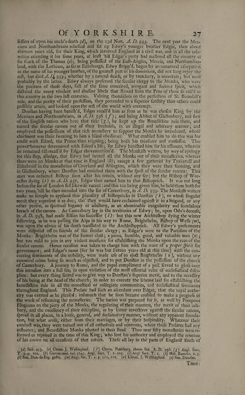 feffion of upon his uncle’s death (d), on the 23d Nov. A. D. 5155. The next year the Mer¬ cians and Northumbrians rebelled and fet up Edvvy’s younger brother Edgar, then about thirteen years old, for their King, which involved England in a civil wrar, and in all the cala¬ mities attending it for fome years, at leaf!: ’till Edgar’s party had mattered all the country as far fcuth of the Thames (e); being pofTeffed of the Eaft-Angles, Mercia, and Northumber¬ land, with the Lothians, as far as Edinburgh. Edvvy flopp'd, began by an unnatural ufurpation in the name of his younger brother, of the greateft part of his dominions, did not long enjoy the refl, but died A. D4 959 ; whether by a natural death, or by treachery, is uncertain • but molt probably by the latter. Edwy always preferred the fecular clergy to the Monks, who were the puritans of thofe days, full of the fame conceited, arrogant and furious fpirir, which di&ated the many virulent and abufive libels that flowed from the Fens of thole fo call’d in this country in the two laft centuries. Valuing themfelves on the perfection of St. Benedict’s rule, and the purity of their profeflion, they pretended to a fuperior fluidity than others could poflibly attain, and looked upon the refl of the world with contempt. Dunflan having been banifh’d, Edgar recall'd him as floon as he was chofen King by the Mercians and Northumbrians, in A. D. 5156 (/) ; and being Abbot of Glaftenbury, and firft of the Englifh nation who bore that title (g), he kept up the Benedictine rule there, and turned the fecular canons out of their freeholds, in an illegal and arbitrary manner- and employed the pofleflions of that rich monaflery to lupport the Monks he introduced, whole chiefment was their fwearing to him a blind obedience. What cnabled him to do this \Vas his credit with Edred, the Prince then reigning,; being both his treafurer and confeffor. This powerhowever determined with Edred’s life 3 for Edwy banifiled him for his offences, wherein he remained till recall’d by Edgar abovemention’d. TheMcnkifh writers, by way of apology lor this ftep, alledge, that Edwy had turned all the Monks out of their moiiafteries, whereas there were rio Monks at that time in England {h); except a few gathered by Turketull and Ethelwolf in the monafteries of Croyland and Abington, which they were then forming, and in Glaftenbury, where Dunflan had enriched them with the fpoil of the fecular canons: This man was ordained Bifhop foon after his return, without any fee; but the Bifliop of Wor- cefter dying (/) in A. D. 937, Edgar then named him to that Bilkoprick. It was not long before the fee of London fell likewife vacant: and this too being given him, he held them both for two years,’till he then intruded into the fee of Canterbury, in A. D. 999. The Monkifli writers make no lcruple to applaud this plurality of bifhopricks in Dunflan (k ), to whole Angular merit they reprefent it as due; tho’ they would have exclaimed againft it in aStigand, or any other perlbn, as fpiritual bigamy or adultery, as an abominable irregularity and fcandalous breach of the canons. As Canterbury lay in the territories of Edwy; he, upon Odo’s deceafe, in A. D. 5)58, had made Elfsin hisfuccefior (l): but this new Atchbifhop dying the winter following, as he was palling the Alps in his way to Rome, Brighthelm, Bifhop of Wells (m), was .upon the advice of his death tranflated to the Archbifhpprick. All Edwy’s preferments were difpoied off to friends of the fecular clergy ; as Edgar’s were to the Partifans of the Monks: Brighthelm was of the former clals ; a pious, humble, good, and valuable man (»); but too mild to join in any violent meaflures for eftablifhing the Monks upon the ruin of the fecular canons. Hence occafion was taken to charge him with the want of a proper Jpirh for government; and Edgar’s name (for he was but fixteen years old at this time) with the con¬ curring fentiments of the nobility, were made ufe of to ejed Brighthelm ( 0 ), without any canonical crime being lb much as objeded, and to put Dunflan in the pofieffion of the church of Canterbury. A journey to Rome, and the papal compliment of a pall lerved to glofs over this intrufion into a full fee* in open violation of the raoft effential rules of ecclefiaftical diici- pline: but every thing facred was to give way to Dunflati’s fuperior merit, and to the neceffity of his being at the head of the church; in order to execute the fcheme laid for eftablifhing the benedidive rule in all the monaftical or collegiate communities, and ecclefiaftical leminaries throughout England* This Prelate had fuch an afeendant over Edgar, that the loyal autho¬ rity was exerted as he pleafed : infomuch that he foon became enabled to make a progrefs in the work of reforming the monafteries. The nation was prepared for it, as well by Pompous Elogiums on the piety,of the Monks, the regulating of their manners, the merit of their celi¬ bacy, and the excellency of their difcipline, as by bitter invedives againft the lecular canons, flpread in all places, in a loole, general, and declamatory manner, w ithout any apparent founda¬ tion, but what arofe, either from their marriages, or by their hofpitality. Whatever their condud was, they were turned out of all cathedrals and convents, where thofe Prelates had any influence; and Benedidine Monks planted in their ftead. Thus near fifty monafteries were re¬ formed or repaired in the time of this King; who lent his authority and employed the revenue, of hi$ crown On all occafions of that natuft. Thfefe all lay in the parts of England fo'uth of (J) Ibid. 955. (e) Chron. J. Wallingford. (/) Chron. Peterburg. chron. Sax. A. D. 956. (g) Angl. Sacr, T. 2. p. 101. (b) Gervascant. col. 164s. Angl. Sacr. T. 2. 105. (z) Angl. Sacr. T. z. (k) Hilt. Ramefci. c. 7. (/) Sim. Dun.de Reg. geftis. (m) Angl. Sac. T. 1. p. 161, 102. (») Chron. J. Walliingford. (0) Sim. Dundm. Trent: