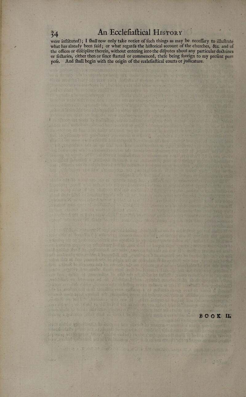 / An Ecclefiaftical History were inftituted); I fhall now only take notice of fuch things as may be neceftary to illuftrate what has already been laid; or what regards the hiftorical account of the churches, dec. and of the offices or dilcipline therein, without entering into the difputes about any particular dodrines or fedaries, either then or lince ftarted or commenced, thefe being foreign to my prelent pur- pofe. And lhall begin with the origin of the ecclefiaftical courts or judicature. % S. ft* tvu cl 1 BOOK m . T .i nr'