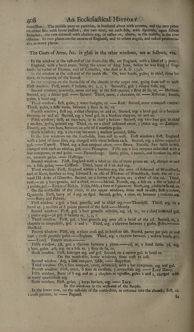 ftiocefiion. The middle pane or partition, is bordered about with crowns, and the two panes on either fide with lyons paflant; the two next, on each fide, with fquirrels, upon filbert branches; the two outmoft with chalices arg, or rather or; above, in the middle, is the cru- citixion. In two places are the crowns of England; and in others angels, and naked penitentia¬ ries in many places. The Coats of Arms, &c. in glafs in the other windows, are as follows, viz. In the window at the eaft-end of the fouth-fide ifle, are England, with a label of 3 poin'-?. England, with a bend azure, being the arnies of king John, before he was king of Eng¬ land ; or rather of Thomas, earl of Lancafter, who died in A. D. 1348. In the window at the eaft-end of the north ifle. Or, two bends, gules; in chief, three be¬ fants, or torteauxs, of the fecond. In the windows on the fouth-fide of the church in the upper row, going from eaft to weft. Firft window. Firft, azure, 6 befants, or; 3, 2, 1. Secondly, gul. 3 cinque foils, arg. Second window, quarterly, azure and arg. in the firft quarter, a fleur de lis, or, — Metbam: Second, arg. a faltier gul. -Gerard: Third, azure, 2 chevrons, or.-Alfreton; fourth, gules, a bend arg;.. Third window*, firft, gules, 3 water budgets, or.-Rofs: Second, azure amaunch ermine: Third, gules, a fefle varee, between 3 fleur de lis, or. Fourth window; firft arg. a chief chequee, or. and az. Second, arg. a bend gul. in a bordure chequee, or. and az. Second, arg. a bend gul. in a bordure chequee, or. and az. Fifth window; firft, az. two bars, or in chief 3 befants: Second, arg. two bars gul. in chief 3 mullets, gules, peirced arg. Third, or. on a chief indented azure, 3 plates arg. — Latham: Fourth, arg. two bars, between an orle of 6 martlets gules. Sixth window; arg; &. a chevron between 3 mullets peirced, fable. In the low windows on the fouth-fide, from eaft to weft. Firft windowfirft, England with a label of three files, arg. charged with three befants each. Second, arg. a faltier engrailed gul.-Tiptoft, Third, arg. a lion rampant azure,-Bruce. Fourth, five fufils in fefs. charged with each an efcalop, gul.-Plompton. Fifth arg. a lion rampant debruifed with a bar coinponee, or and gules.-Faucenberge. Sixth, gules, a manch, and bordure or, alias —— Haftings. Firft, England with a label or file of three points az. ad, cheque or and — Clifford. Third, baree of 6 az. and arg. or, amanch gules. • Second window, az. a fefs. gules, — Third window. Firft, England within a bordure arg. the arms of Edmund ofWoodftock, earl of Kent, brother to king Edward I. or elfe of Thomas ofWoodftock, fixth fon of Ed¬ ward III. duke of Gloucfter. Second, az- a frettee of 8 pieces, or; a chief of the ad. Third, vert.— az 3 bars gemels, and a chief, or.-Meinil. Fourth, arg. a fefs az. a file or label of 3 points, gul.— BirkinofBirkin. Fifth, fable, a frett of 6 pieces or.- Sixth, arg. 5 fufils in bend, az. On the north-fide of the choir, in the upper windows, from weft to eaft; firft window, Quarterly. Firft, barry of 6 arg. an dgul. Second, gules, a chev. or, between 3 crefents arg. -Barry and Palmer. Firft window, a gul. a bars, gemells, and in chief arg.-Thornhill. Third, arg. on a bend az. 3 mullets of 6 points pierced of the field.-Morely. Second window. Firft, gul. 2 bars gemells nebulee, arg. ad, or, on a chief indented gul. 3 plates arg.—3d gul. 6 befants or, 3,2, 1. Third window. Firft, gul. a bars gemells arg. over all a bend of the 2d. Second, or, 3 chaplets or cinquefoils, gul. 2 and 1. Third, arg. a chevron between 3 garbs, gules.- Sheffield. Fourth window. Firft, arg. a plane crofs gul. in bordure fab. Second, partee per pale or and vert, a crofs pecerele gules.-Ingham. Third, arg. a chevron between 3 wolves heads, gul. —-Lovei. Fourth azure.-- Fifth window', ift, gul. a chevron between 3 plates.-2d, or, a bend fable. 3d, arg. 3 bars, gules. 4th, arg. on a fefs. az. 3 fleur de lis, or. Sixth window-. Firft, lozenges arg. and gul. Second, on a canton gul. in bend or. On the north-fide, lower windows, from weft to eaft. Second window. Arg. a lion rampant, fable,-Stapylton. Third window. Or, a lion rampant, azure, debruifed, with a bar componee, arg. and gul. Fourth window. Firft, azure, 6 femi de crofllets, 3 cinquefoils arg. --Lord Darcy. Fifth window. Baree of 8 arg. and az. 3 chaplets or ogreffes, gules 2 and 1, charged with as many quarterfoils arg. Sixth window. Firft, gules, 3 lucys hariant, arg.-Lucy. In the windows in the weft-end of the fteeple. In the lower row, on the caft-fide of the north-door, or entrance into the church; firft, az. a crofs patonee, or, — Paganel. j