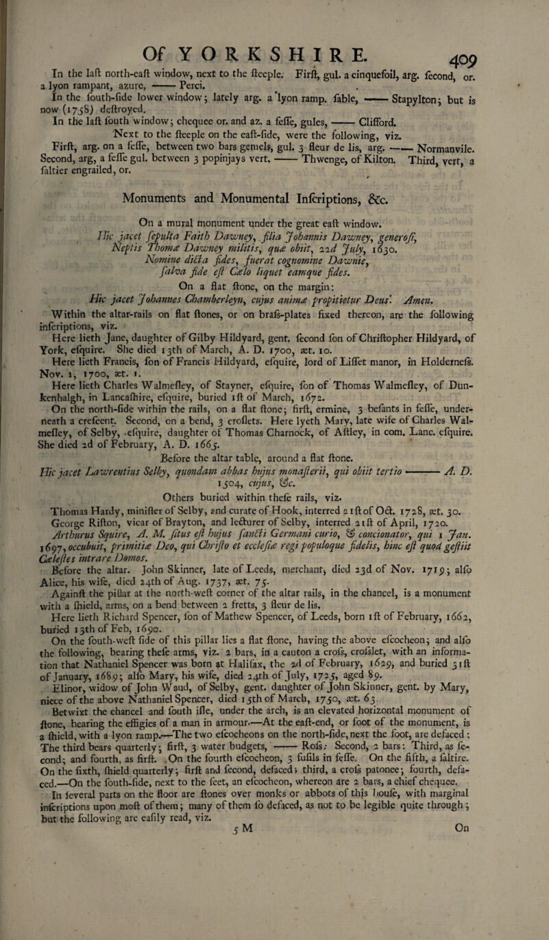 Of Y O R K S H I R E. 4op In the Lift north-eaft window, next to the fteeple. Firft, gul. a cinquefoil, arg. fecond, or. a lyon rampant, azure, -Perci. In the fouth-fide lower window; lately arg. a'lyon ramp, fable, — Stapylton: but is now (1758) deftroyed. In the laft l'outh window; chequee or. and az. a fefle, gules,-Clifford. Next to the fteeple on the eaft-fide, were the following, viz. Firft, arg. on a fefle, between two bars gemels, gul. 3 fleur de lis, arg. •-Normanvile. Second, arg, a fefle gul. between 3 popinjays vert,-Thwenge, of Kilton. Third, vert, a faltier engrailed, or. Monuments and Monumental Inferiptions, &c. On a mural monument under the great eaft window. Hie jacet jepulta Faith Dawney, jilt a Johannis Dawney, generofi\ Neptis Thom# Dawney militis, qua obiit, 1 id July, 1(530. Nomine ditia jides, fuerat cognomine Dawn'te, falva jide ejl Calo liquet eamque jides. On a flat ftone, on the margin: Hie jacet Johannes Chamberleyn, cujus anima propitietur Dens'. Amen. Within the altar-rails on flat ftones, or on brafs-plates fixed thereon, are the following inferiptions, viz. Here lieth Jane, daughter of Gilby Hildyard, gent, fecond fori of Chriftopher Hildyard, of York, elquire. She died 13th of March, A. D. 1700, xt. 10. Here lieth Francis, fon of Francis Hildyard, efquire, lord of Liflet manor, in Holdernels. Nov. 1, 1700, xt. 1. Here lieth Charles Walmefley, of Stayner, efquire, Ion of Thomas Walmefley, of Dun- kenhalgh, in Lancafhire, efquire, buried ift of March, 1672. On the north-fide within the rails, on a flat ftone; firft, ermine, 3 beiants in fefle, under¬ neath a crefcent. Second, on a bend, 3 croflets. Here lyeth Mary, late wife of Charles Wal¬ mefley, of Selby, .efquire, daughter of Thomas Charnock, of Aftley, in com. Lane, efquire. She died 2d of February, A. D. i66j. Before the altar table, around a flat ftone. Hie jacet Lawrentius Selby, quondam abbas hujus monajlerii, qui obiit tertio ■ ■ ■ ■ A. D. 1504, cujus, &c. Others buried within thefe rails, viz. Thomas Hardy, minifter of Selby, and curate of Hook, interred 21ft of Oct. 1728, set. 30. George Rifton, vicar of Bray ton, and le&urer of Selby, interred aift of April, 1720. Art hums Squire, A. M. jit us ejl hujus fan fit Germani curio, ££> concionator, qui 1 Jan. 1697, occubuit, primiti# Deo, qui Ghrijlo et ecclefi# regi popidoque jidelis, hinc ejl quod gejliit Calefies intrare Domos. Before the altar. John Skinner, late of Leeds, merchant* died 23d of Nov. 171^; alio Alice, his wife, died 24th of Aug. 1737, aet. 75. Againfl: the piLlar at the north-weft corner of the altar rails, in the chancel, is a monument with a fhield, 2rms, on a bend between 2 fretts, 3 fleur de lis. Here lieth Richard Spencer, fon of Mathew Spencer, of Leeds, born ift of February, 1662, buried 13th of Feb, 1690. On the fouth-weft fide of this pillar lies a flat ftone, having the above efcocheon; and alio the following, bearing thefe arms, viz. 2 bars, in a cauton a crols, crofslet, with an informa¬ tion that Nathaniel Spencer was born at Halifax, the 2d of February, 1629, and buried 31ft of January, 1689; allb Mary, his wife, died 24th of July, 1725, aged 89. Elinor, widow of John Waud, of Selby, gent, daughter of John Skinner, gent, by Mary, niece of the above Nathaniel Spencer, died 15th of March, 1750, xt. 63 . Betwixt the chancel and fouth ifle, under the arch, is an elevated horizontal monument of ftone, bearing the effigies of a man in armour.—At the eaft-end, or foot of the monument, is a Ihield, with a lyon ramp.—The two efcocheons on the north-fide, next the foot, are defaced : The third bears quarterly; firft, 3 water budgets,-Rofs; Second, 2 bars: Third, as fe¬ cond; and fourth, as firft. On the fourth efcocheon, 3 fufils in fefle. On the fifth, a faltire. On the fixth, Ihield quarterly; firft and fecond, defaced; third, a crols patonee; fourth, defa¬ ced._On the fouth-fide, next to the feet, an efcocheon, whereon are 2 bars, a chief chequee. In leveral parts on the floor are ftones over monks or abbots of this boule, with marginal inferiptions upon molt of them; many of them fo defaced, as not to be legible quite through; but the following are eafily read, viz.