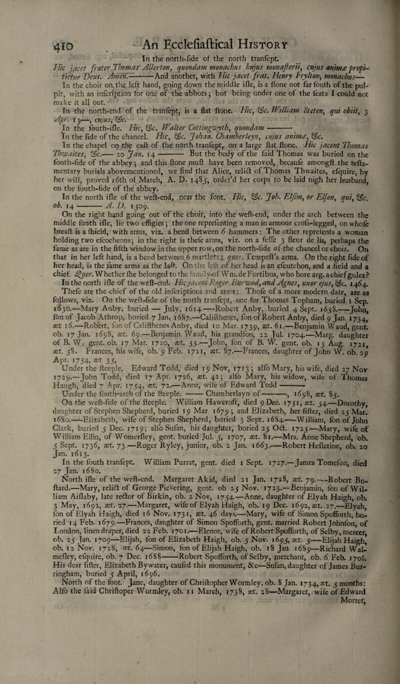 ' - In the north-fide of the north tranfept. Hie jacet frater Thomas' Allerton, quondam monachus hujus monafterii, cujus aninta profi- tietur Dens. Amen—-And another, with Flic jacet frat. Henry Fry It on, monachus— In the choir on the left hand, going down the middle ifle, is a hone not farfouth of the pul¬ pit, with an infeription for one of the abbots; but being under one of the feats I could not make it all out. • -7 ' * In the north-end of the tranfept, is a flat ftone. Flic, &c. William Steton, qui obiit, 3 Apr. iyr-*•, cujusi &c. J <- . ■' ■ - - ■ In the lbuth-ifle. Hie, &c. Walter Cottingwyth, quondam -- In the fide of the chancel. Hie, &c. Johan. Chamberleyu, cujus animre. In the chapel on the eaft of the north tranfept, on a large flat ftone. Hie jacent Thomas Flow ait es, &c.-20 Jan. 14 -- But the body of the laid Thomas was buried on the fouth-fide of the abbey; and this ftone muft have been removed,. becaufe amongft the tefta- mentary burials abovementioned, we find that Alice, relid of Thomas Thwaites, efquire, by her will, proved 16th of March, A. D. 1485, order’d her corps to be laid nigh her husband, on the fouth-fide of the abbey. In the north ifle of the weft-end, near the font. Hie, &c. Joh. Elfim, or Eljon, qui, &c. ob. 14 --- A. D. 1509. On the right hand going out of the choir, into the weft-end, under the arch between the middle fouth ifle, lie two effigies; the one reprefenting a man in armour crofs-legged, on whole breaft is a fhield, with arms, viz. a bend between 6 hammers: The other reprelents a woman holding two efeoeheons; in the right is thefe arms, viz. on a feffe 3 fleur de lis, perhaps the fame as are in the fifth window in the upper row,on the north-fide of the chancel or choir. On that in her left hand, is a bend between 6 martlets; quer. Tempeft’s arms. On the right fide of her head, is the lame arms as the laft. On the left of her head is an efcutchon, and a field and a chief. £>uer. Whether fhe belonged to the family-ofWm.de Fortibus, who bore arg. a chief gules ? In the north ifle of the weft-end. Hie jacent Roger Burwod, and Agnes, uxor ejus, 1464. Thefe are the-chief of the old inferiptions and arms: Thofe of a more modern date, are as follows, viz. On the vveft-fide of the north tranfept, one for Thomas Topham, buried 1 Sep. 1630.—Mary Anby, buried — July, 1614.-Robert Anby, buried 4 Sept. 1658.-John, ion of Jacob Athrop, buried 7 Jan. 1687.—Califthenes, fon of Robert Anby, died 9 Jan. 1734, set 16.—Robert, fon of Califthenes Anby, died 10 Mar. 1739, st:* 61.—Benjamin Waud, gent, ob. 17 Jan. 1698, xt. 69.—Benjamin Waud, his grandfon, 22 Jul. 1704.—Marg. daughter of B. W. gent. ob. 17 Mar. 1720, set. 55.—John, fon of B. W. gent. ob. 13 Aug. 1721 set. 58. Frances, his wife, ob. 9 Feb. 1721, set. 87.—Frances, daughter of John W. ob. 29 Apr. 1754, xt 35, Under the fteeple. Edward Todd, died 19 Nov, 1713; alfo Mary, his wife, died 27 Nov 1729.—John Todd, died 17 Apr. 1726, set. 42; alfo Mary, his widow, wife of Thomas Haugh, died 7 Apr. 1754, set. 72.—Anne, wife of Edward Todd-— Under the fouth-arch of the fteeple.-Chamberlayn of-—, 1698, set. 85. On the weft-fide of the fteeple. William Hawcroft, died 9 Dec. 1751, set. 54.—Dorothy, daughter of Stephen Shepherd, buried 19 Mar 1679; and Elizabeth, her lifter, died 25 Mar. 1680.—Elizabeth, wife of Stephen Shepherd, buried 3 Sept. 1684.-William, fon of John Clark, buried 5 Dec. 1719; alfo Sufan, his daughter, buried 25 Oft. 1725.—Mary, wife of William Ellin, of Womerfley, gent, buried Jul, 5, 1707, set. 81.—Mrs. Anne Shepherd, ob. 5 Sept. 1736, aet. 73.—Roger Ryley, junior, ob. 2 Jan. 1663.-Robert Hefletine, ob. 20 Jan. 1613. In the fouth tranfept. William Purrat, gent, died 1 Sept. 1727.—James Tomefon, died 27 Jan. 1680. North ifle of the weft-end. Margaret Akid, died 21 Jan. 1728, set. 79.-^-Robert Bu- ftard.—Mary, relift of George Pickering, gent, ob 25 Nov. 1723.— Benjamin, fon of Wil¬ liam Aiflaby, late re£lor of Birkin, ob. 2 Nov, 1754.—Anne, daughter of Elyah Haigh, ob. 3 May, 1692, set. 27.—Margaret, wife of Elyah Haigh, ob. 19 Dec. 1692, set. 27.—Elyah, fon of Elyah Haigh, died 16 Nov. 1731, set. 46 days.—Mary, wife of Simon Spofforth, bu¬ ried 14 Feb. 1679.—Frances, daughter of Simon Spofforth, gent, married Robert Johnlon, of London, linen draper, died 22 Feb. 1701.—Elenor, wife of Robert Spofforth, of Selby, mercer, ob. 25 Jan. 1709—Elijah, fon of Elizabeth Haigh, ob. 5 Nov- 1693, set. 5-Elijah Haigh, ob. 12 Nov. 1728, xt. 64—Simon, fon of Elijah Haigh, ob. 18 Jan 1689—Richard Wal- mefley, efquire, ob. 7 Dec. 1688-Robert Spofforth, of Selby, merchant, ob. 6 Feb. 170?. His dear After, Elizabeth By water, caufed this monument, &c—Sufan, daughter of James Bur- ringham, buried 5 April, 1696. North of the font. Jane, daughter of Chriftopher Wormley, ob. 8 Jan. 1734, set. 5 months: Alfo the laid Chriftoper Wormley, ob. 11 March, 1738, xt. 28—Margaret, wife of Edward Morret,