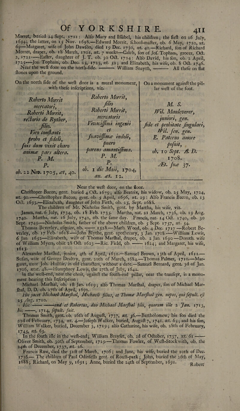 Morret, buried 24 Sept, 1711 : Alio Mary and Iffabel, his children; the firft on 26 July, 165)4} the latter, on 15 Nov. 16518.—Edward Morrit, fchool-mafter, ob. 6 May, 172,2, cet. 65)—Margaret, wife of John Dawfon, died ip Dec. 1730, at. 40.—Richard, fon of Richard Morret, draper, ob. 18 March, 1701, ast. 7 weeks—Caleb, ion of Jof. Topham, grocer, Od. 2, *721-daughter of J. T. ob. 30 Oft. 1724: Alfo David, his fon, ob. 2 April, I715* Jos- Topham, ob. Dec. 25, 1725, ast. 52; and Elizabeth, his wife, ob. 8 Od. 1746. Near the weft door on the north-fide. - William Snayth, —- All thefe on flat ftones upon the ground. On the north fide of the weft door is a mural monument, with thefe infcriptions, viz. Roberto Morrit, Roberto Morrit mercator iy Roberti Morrit, refforts de Ryther, Jilio. Viro conjlanti probo et fideli, fuis dum vixit charo anima pars altera. P. M. P. ob, 21 Nov, 1705, at, 40. Jilio Roberti Morrit, mercatoris VivaciJJimi ingenii et fuaviffima indoli, puero parens amantiffima. P. M. P, ob. 1 die Maii, 1704, an. at. 12. On a monument againft the pil¬ lar weft of the font. M. S. Ifil. Mauleverer, junior/, gen. Jide et probitate Jingulari, fPil. Jen. gen. E. Paterno amore pofuit, ob. 1 o Sept. A. D. 1708. JEt. fua 37. Near the weft door, on the floor. Chriftoper Bacon, gent, buried 4 Od. 1675; alfo Beatrix, his widow, ob. 25 May, 1724, set. po.-Chriftopher Bacon, gent, ob 5 April, i6p6, set. ap: All'o Francis Bacon, ob. 13 Od. i6p3.—Elizabeth, daughter of John Firth, ob. 25, Sept. 1688. The children of Mr. Nicholas Smith, gent, by Martha, his wife, viz. James, nat. 6 July, 1734, ob. 18 Feb. 1735. Martha, nat. 21 March, 1736, ob. ip Aug. 1740. Martha, nat. 16 July, 1742, ob. the fame day. Francis, nat- 14 Od. 1740, ob. 30 Sept. I74P-—Nicholas Smith, father of the above children, ob. 5 Sept. 1757, set- 54. Thomas Beverley, efquire, ob. - 1528.—Math, Wood, ob. 4 Dec. 1717 —Robert Be¬ verley, ob. 17 Feb. 1618—-John Blythe, gent, apothecary, 3 Jan. 1708.-William Lewis, 6 Jan- 1652—Elizabeth, wife of Thomas Marfhal, draper, ob. 2 Jan. i6po—Doroth. wife of William Myers, obiit 28 Od. 1623.—Ric. Field, ob.- 1624- and Margaret, his wife, 1615* Alexander Marfhal, junior, 4th of April, 1631.—Samuel Brown, 13th of April, 1611.— Sufan, wife of George Dealtry, gent. 20th of March, 1684.—Thomas Palmer, 1710.—Mar¬ garet, uxor Joh. Huftlir, in old charaders, without a date.—Samuel Bernard, gent. 3d of Jan. 1706, astat. 48.— Humphrey Lewis, the 27th, of July, 1642. In the weft-end, near the choir, againft the fouth-end pillar, near the tranfept, is a monu¬ ment bearing this Infcription : Michael Marfhal, ob. ift Jan. i6ip; alfo Thomas Marfhal, draper, fon of Michael Mar¬ fhal, D. D. ob. 27th of April, i6p2. Hie jacet Michael Marjhal, Michaeli films, et Thom# Mar/hal gen. nepos, qni fepult. eft 25 Aug. 1710. Hie-and et Robertas, duo Michael Marjbal filii, quorum Me 1 Jan. 1713, hie-, 1714, fepult. fuit. Thomas Smith, gent. ob. 26th of Auguft, 1737, set. j6.—Bartholomew, his fon died the 2 2d of February, 1734, set. 4.—Jofeph Walker, buried, Auguft 7, 1741, set. 65; and his fon, William Walker, buried, December 3, 171P; alfo Catharine, his wife, ob. 28th of February, 1745, ast. 63. In the fouth ifle in the weft-end; William Brayfet, ob. 2d of Odober, 1737, set. 61 —- Oliver Smith, ob. 30t.l1 of September, I72p.—Thomas Fowler, of Weft-Stock with, ob. the 24th of December, 1737, ast. 26. Francis Raw, died the 31ft of March, 1706; and Jane, his wife, buried the 10th of Dec. 1726.— The children of Paul Odinfells gent, of Rouft-park; John, buried the 26th of May, 1688; Richard, on May p, i6pi; Anne, buried the 24th of September, i6pi. Robert