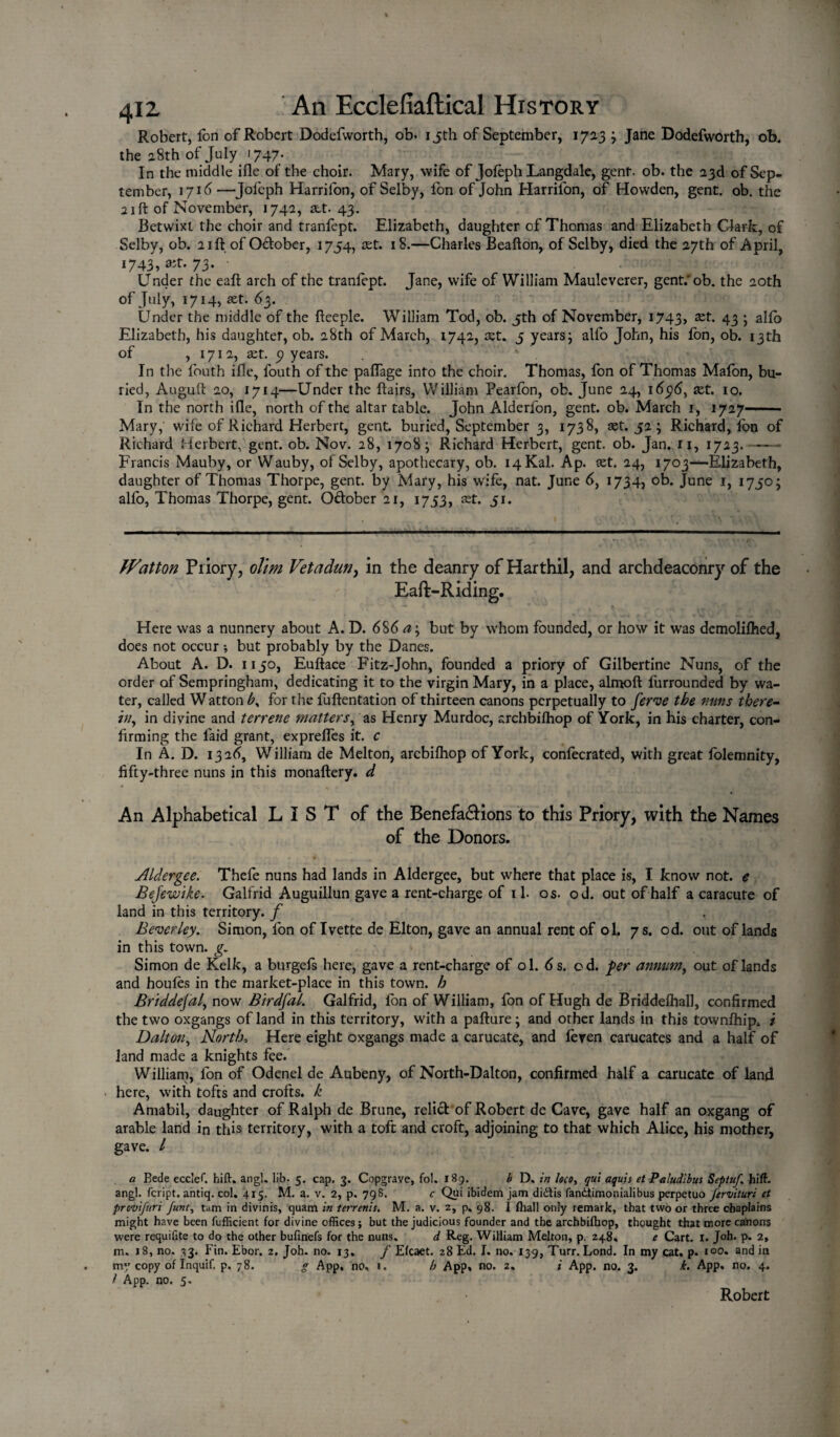 Robert, ion of Robert Dodefvvorth, ob- i jth of September, 1723 ; Jane Dodefworth, ob. the 28th of July 1747. In the middle ifle of the choir. Mary, wife of Jofeph Langdale, gent. ob. the 23d of Sep¬ tember, 171 <5 —Jofeph Harrifon, of Selby, fon of John Harrifon, of Howden, gent. ob. the 21 ft of November, 1742, att. 43. Betwixt the choir and tranfept. Elizabeth, daughter of Thomas and Elizabeth Clark, of Selby, ob. 21ft of O&ober, 1754, set. 18.—Charles Beafton, of Selby, died the 27th of April, 1743, »t. 73. • Under the eaft arch of the traniept. Jane, wife of William Mauleverer, gent.'ob. the 20th of July, 1714, set. 63. Under the middle of the fteeple. William Tod, ob. 5th of November, 1743, 43 j alfo Elizabeth, his daughter, ob. 28th of March, 1742, set. 5 years; alfo John, his fon, ob. 13th of , 1712, act. 5? years. In the fouth ifle, fouth of the paifage into the choir. Thomas, fon of Thomas Mafon, bu¬ ried, Auguft 20, 1714—Under the flairs, William Pearfon, ob. June 24, 16p6, set. 10. In the north ifle, north of the altar table. John Alderfon, gent. ob. March 1, 1727- Mary, wile of Richard Herbert, gent, buried, September 3, 1738, set. 52 ; Richard, fon of Richard Herbert, gent. ob. Nov. 28, 1708; Richard Herbert, gent. ob. Jan. 11, 1723. -- Francis Mauby, or Wauby, of Selby, apothecary, ob. i4Kal. Ap. set. 24, 1703—Elizabeth, daughter of Thomas Thorpe, gent, by Mary, his wife, nat. June 6, 1734, ob. June 1, 1750; alfo, Thomas Thorpe, gent. O&ober 21, 1753, set. 51. Hatton Priory, olim Vetadzw, in the deanry of Harthil, and archdeaconry of the Eaft-Riding. Here was a nunnery about A. D. 686 a\ but by whom founded, or how it was demoliftied, does not occur but probably by the Danes. About A. D. 1150, Euftace Fitz-John, founded a priory of Gilbertine Nuns, of the order of Sempringham, dedicating it to the virgin Mary, in a place, almoft furrounded by wa¬ ter, called W atton for the fuftentation of thirteen canons perpetually to ferve the nuns there¬ in, in divine and terrene matters, as Henry Murdoc, archbilhop of York, in his charter, con¬ firming the laid grant, exprelfes it. c In A. D. 1326, William de Melton, arcbifhop of York, confecrated, with great folemnity, fifty-three nuns in this monaftery. d An Alphabetical LIST of the Benefa&ions to this Priory, with the Names of the Donors. Aldergee. Thefe nuns had lands in Aldergee, but where that place is, I know not. e Bejewike. Galfrid Auguillun gave a rent-charge of 11. os. od. out of half a caracute of land in this territory, f Beverley. Simon, fon of Ivette de Elton, gave an annual rent of ol. 7 s. od. out of lands in this town. g. Simon de Kelk, a burgels here, gave a rent-charge of ol. 6 s. od. per annum, out of lands and houfes in the market-place in this town, h Briddejal, now Birdfal. Galfrid, fon of William, fon of Hugh de Briddelhall, confirmed the two oxgangs of land in this territory, with a pafture; and other lands in this townfhip* i Dalton, North, Here eight oxgangs made a carucate, and feven carucates and a half of land made a knights fee. William, fon of Odenel de Aubeny, of North-Dalton, confirmed half a carucate of land here, with tofts and crofts, k Amabil, daughter of Ralph de Brune, relid of Robert de Cave, gave half an oxgang of arable land in this territory, with a toft and croft, adjoining to that which Alice, his mother, gave. / a Bede ecclef. hift. angl. lib- 5. cap. 3. Copgrave, fol. 189. b D. in loco> qui aquis et Paludibus Septuf. hid. angl. fcript. antiq. col. 415. M. a. v. 2, p. 798. c Qui ibidem jam didiis fandtimonialibus perpetuo Jervituri et provifuri funt, tarn in divinis, quam in terrenis. M. a. v. 2, p. 98. I fhall only remark, that two or three chaplains might have been fufficient for divine offices; but the judicious founder and the archbifhop, thought that more canons were requifite to do the other bufinefs for the nuns. d Reg. William Melton, p. 248, e Cart. 1. Joh. p. 2, m. 18, no. 33. Fin. Ebor. 2. Joh. no. 13. f Efcaet. 28 Ed. I. no. 139, Turr. Lond. In my cat. p. i°°* and in my copy of Inquif. p, 78. g App. no, 1. h App, no. 2. i App. no. 3. k. App. no. 4. I App. no. 5. Robert
