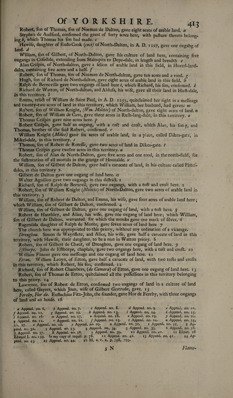 Robert, fon of Thomas, fon of Norman de Dalton, gave eight acres of arable land, a Stephen de Audford, confirmed the grant of forty acres here, with pafture thereto belong¬ ing which Thomas his fon had made, c Hawife, daughter of EudoCook {cod) ofNorth-Dalton, in A. D. 1227, gave one oxgahg of land, d William, fon of Gilbert, of North-Dalton, gave his culture of land here, containing five oxgangs in Cofedale, extending from Stain-pits to Depe-dale, in length and breadth e Alan Crifpin, of North-dalton, gave a felion of arable land in this field, in Hoved-land* dales, containing five acres and a half, f Robert, fon of Thomas, fon of Norman de North-dalton, gave ten acres, and a rood, g Hugh, fon of Richard de North-dalton, gave eight acres of arable land in this field, b Ralph de Berneville gave two oxgangs of land here /, which Richard, his fon, confirmed, k Richard de Watton, of North-dalton, and Aldufa, his wife, gave all their land in Huft-dale, in this territory. I Emma, relid of William de Saint Paul, in A. D. 125)3, quitclaimed her right in a meffuage and twenty-two acres of land in this territory, which William, her husband, had given, m Robert. fon of William Knight, (Wm. Militis) of North-dalton, gave eight acres of land, n Robert, fon of William de Cave, gave three acres in Rufh-lang-dale, in this territory. 0 Thomas Crifpin gave nine acres here. p Robert Crifpin, gave half an oxgang, with a toft and croft, which Alan, his fon qy and Thomas, brother of the faid Robert, confirmed, r William Knight {Miles) gave fix acres of arable land, in a place, called Dikes-gate, in Mikel-dale, in this territory, s Thomas, fon of Robert dc Rotelfe, gave two acres of land in Dikes-gate. t Thomas Crifpin gave twelve acres in this territory, u Robert, fon of Alan de North-Dalton, gave five acres and one rood, in the north-field, for the fuftentation of all mortals in the grange of Houualde. x William, fon of Gilbert de Dalton, gave half a carucate of land, in his culture called Pittef- dales, in this territory y. Gilbert de Dalton gave one oxgang of land here, z Walter Aguillon gave two oxgangs in this diftrid. 1 Richard, fon of Ralph de Bernevil, gave two oxgangs, with a toft and croft here. 2 Robert, fon of William Knight (Militis) of North-Dalton, gave two acres of arable land in this territory. 3 William, ion of Robert de Dalton, and Emma, his wife, gave four acres of arable land here; which William, fon of Gilbert de Dalton, confirmed. 4 W illiam, fon of Gilbert de Dalton, gave one oxgang of land, with a toft here. 5 Robert de Hanthley, and Alice, his wife, gave one oxgang of land here; which William, fon of Gilbert de Dalton, warranted, for which the monks gave one mark of filver. 6 Ragenilda daughter of Ralph de Monte, gave feven acres of land here 7 The church here was appropriated to this priory, without any ordination of a vicarage. Drenghou. Simon de Waynflete, and Alice, his wife, gave half a carucate of land in this territory, with Hawife, their daughter, to be a nun in Watton priory. 8 Robert, fon of Gilbert de Chaut, of Drenghou, gave one oxgang of land here. 5) Efthorpe, John de Efthorpe, chaplain, gave two oxgangs here, with a toft and croft. 10 William Fimner gave one meffuage and one oxgang of land here. 11 Etton* William Leoyn, of Etton, gave half a carucate of land, with two tofts and crofts in this territory, which Robert, his Ion, confirmed. 12 Richard, fon of Robert Chambers, (de Camera) of Etton, gave one oxgang of land here. 13 Robert, fon of Thomas de Etton, quitclaimed all the poffeflions in this territory belonging to this priory. 14 Lawrence, fon of Robert de Etton, confirmed two oxgangs of land in a culture of land here, called Gayres, which Joan, wife of Gilbert Gertrude, gave. 15 Eereby, Bor de. Euftachius Fitz-John, the founder, gave Hor de Fereby, with three oxgangs of land and an houle. 16 a Append, no. 6. b Append, no. 7* c Append, no. 8. d Append, no. 9. f Append, no. 11. g Append, no. 12. b Append, no. 13. i Append, no, 14. I Append, no. 16- m Append, no. 17. n Aopend. no. 18. 0 Append, no. 19. q Append, rto. 21, r Append, no. 22. / Append, no. 23. t Append, no. 24. rr-. 26, 27. x Append, no. 28. y Append, no. 29. z Append, no. 30. 1 Append, no. 31. 2 Ap¬ pend. no. 32. 3 Append, no. 33. 4 Append, no. 34. 5 Append, no. 35. 6 Append, no. 36. 7 Append, no. 37. 8 Append, no. 38. 9 Append, no. 39. 10 Append, no. 40. Edward I. no, 139. In my copy of inquif. p. 78. 12 Append, no. 41. pend. no. 43* IS Append, no. 44* 16 M. a, v, 2, p. 79$> 799* 5 N e Append, no. 10. k Append, no. 15. p Append, no. 20. u Append, no. 25, 11 Efcaet. 28 13 Append, no. 42 . 14 Ap- Flam-