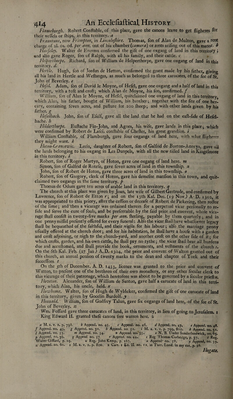 Flatneburgh. Robert Conftable, of this place, gave the canons leave to get fligheres their veflels or fhips, in this territory, a Franntune, now Framp on, in Ltncolnjhire. Thomas, fon of Alan de Multon, gave a tent charge of 2I. os. od. per arm. out of his chamber {camera) or rents arifing out of this manor- b Harfeley. Walter de Evermu coniirmed the gift of one oxgang of land in this territory > and alio gave Roger, fon of Ralph, with all his family, and their cattle, c » FJelprthorp. Richard, fon of William de Helperthorpe, gave one oxgang of land in this territory, d. Fiertle. Hugh, fon of Jordan de Hetton, confirmed the grant made by his father* giving all his land in Hertle and Weftanges, as much as belonged to three carucates, of the fee of St. John of Beverley, e Hefei. Adam, Ion of David le Moyne, of Hefei, gave one oxgang and a half of land in this territory, with a toft and croft; which Alan de Moyne, his fon, confirmed./' William, fon of Alan le Moyne, of Hefei, quitclaimed one oxgang of land in this territory, which Alan, his father, bought of William, his brother; together with the fite of one ber- cary, containing l'even acres, and pafiure for 200 fhcep; and with other lands given by his father, g Hefelbach. John, fon of Efulf, gave all the land that he had on the eaft-fide of Hefel- hache. Jo Hilderthorpe. Euftache Fiz-John, and Agnes, his wife, gave lands in this place; which were confirmed by Robert de Lalci, conftable of Chefter, his great grandion. / William Conftable, of Flamburgh, gave four oxgangs of land here, with what fligheres; they might want, k Hot on- Grancewic. Lecia, daughter of Robert, fon of Galfrid de Burton-Anneys, gave ail the lands belonging to his oxgang in Les Dunpels, with all the new tilled land in Kingelmore in this territory. I Robert, fon of Roger Martyn, of Hoton, gave one oxgang of land here, m Simon, fon of Galfrid de Rotefe, gave feven acres of land in this townfhip. n John, fon of Robert de Hoton, gave three acres of land in this townfhip. 0 Robert, fon of Gregory, clerk of Hoton, gave his demefne manfion in this town, and quit¬ claimed two oxgangs in the fame territory, p Thomas de Odum gave ten acres of arable land in this territory, q The church at this place was given by Joan, late wife of Gilbert Gertrude, and confirmed by Lawrence, fon of Robert de Etton r; and on the 13th Kal. Dec. (ip Nov.) A*D. 1302, it was appropriated to this priory, after the ceflion or deceale of Robert de Pickering, then redor of the fame; and'then a vicarage was ordained therein for a perpetual vicar perfonaliy to re- fide and ferve the cure of fouls, and be prefentable by the faid prior and convent, whole vica¬ rage fhail confift in twenty-five marks per am. fterling, payable by them quarterly; and in one penny miffal prefently offered for every funeral: Alfo the vicar fhail have whatfoever legacy fliall be bequeathed of the faithful, and their vigils for his labour; alfo the marriage penny ufually offered at the church door; and for his habitation, he lhall have a houle with a garden and croft adjoining, or nigh to the church-yard, and another croft on the other fide of it; for which crofts, garden, and his own cattle, he fhail pay no tythe; the vicar fhail bear all burdens due and accuftomed, and fhail provide the book, ornaments, and vettments of the church s. On the 6th Kal. Feb. (27 Jan) A.D. 1304, the prior and convent of Walton granted out of this church, an annual penfion of twenty marks to the dean and chapter of York aild their fucceffors. t On the 5th of December. A. D. 1433, licence was granted to the prior and convent of Watton, to prefent one of the brethren of their own monaftery, or any other fecular clerk to this vicarage of their, patronage, which heretofore was about to be governed by a fecular prieft/r. Hoveton. Alexander, fon of William de Santon, gave half a carucate of land in this terri¬ tory, which Alan, his uncle, held, x Howhome. Walter, fon of Hugh de Wyldeker, confirmed the gift of one carucate of land in this territory, given by Gocelin Burdolf y Houuald. William, fon of Godfrey Talun, gave fix oxgangs of land here, of the fee of St. John of Beverley, z Wm. Foffard gave three carucates of land, in this territory, in lieu of going to Jerufalem. 1 King Edward II. granted thefe canons free warren here. 2 a M. a. V. 2. p. 798. b Append, no. 45. , c Append, no. 46. d Append, no. 47, e Append, no. 4*. f Append, no. 49. g Append, no. 50. h Append, no 51. i M. a. v. 2. p. 799, 800. i Append, no. 52. I Append, no. 53. m Append, no. 54. n Append, no. 55. 0 N, B. Under Sunderlandwick, no. 65. p Append, no. 56. q Append, no. 57. r Append, no. 44. s Reg Thomas Corbridge, p. 37. t Reg. Walter Giffard, p. 19. u Reg. John Kemp, p. 167. * Append* no. 58, y Append, no. 59. z Append, no. 60. 1 M. a. v. 2. p. 800. 2 Cart. 1 Ed. II. no. 12. in Turr. Lond. in my cat. p. 36. , Hngate.