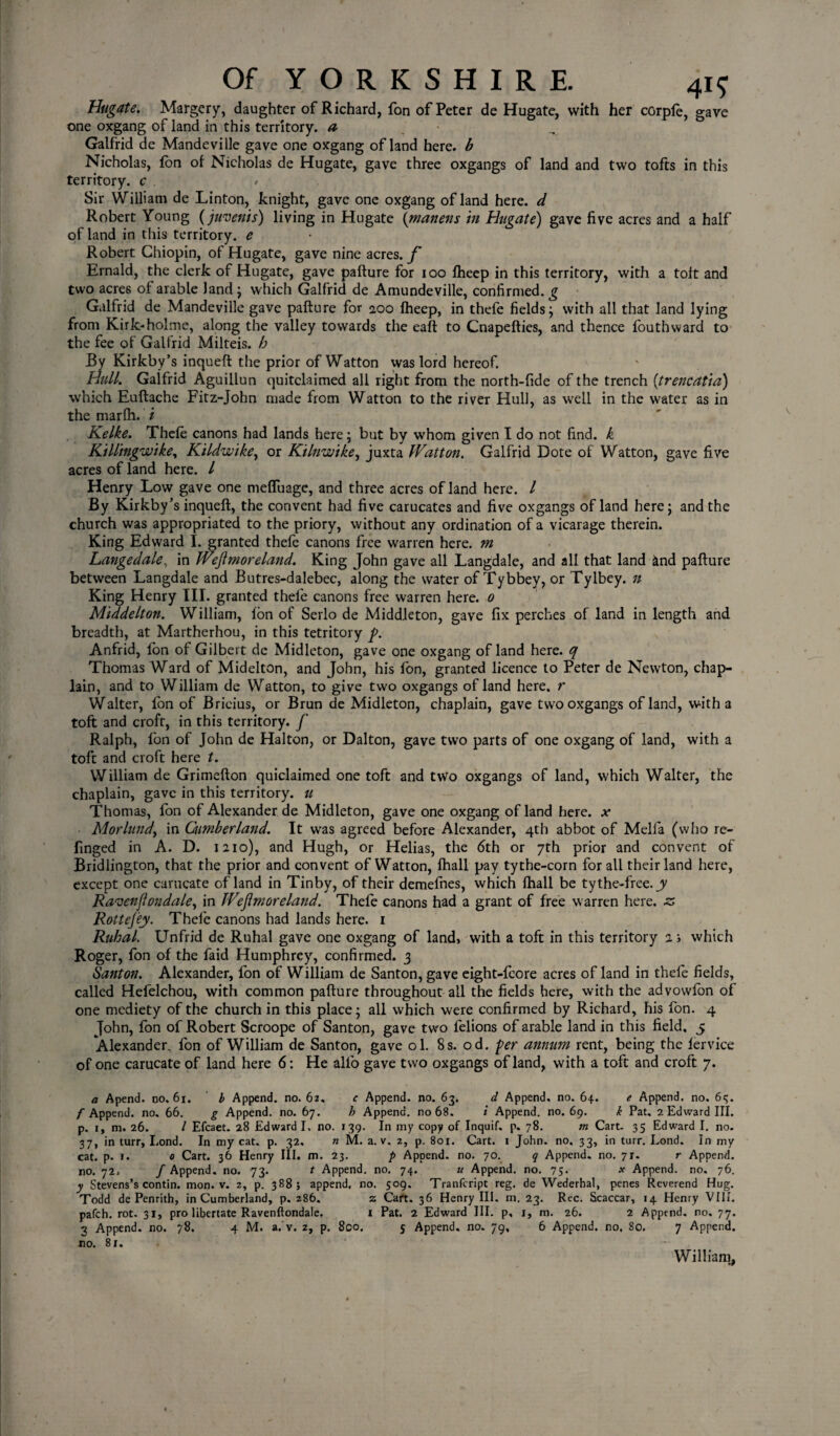 Hugate. Margery, daughter of Richard, fon of Peter de Hugate, with her corple, gave one oxgang of land in this territory, a Galfrid dc Mandeville gave one oxgang of land here, b Nicholas, fon of Nicholas de Hugate, gave three oxgangs of land and two tofts in this territory, c > ' Sir William de Linton, knight, gave one oxgang of land here, d Robert Young (juvenis) living in Hugate (martens hi Hugate) gave five acres and a half of land in this territory, e Robert Chiopin, of Hugate, gave nine acres./* Ernald, the clerk of Hugate, gave pafture for ioo fheep in this territory, with a toft and two acres of arable land ; which Galfrid de Amundeville, confirmed, g Galfrid de Mandeville gave pafture for 200 fheep, in thefe fields; with all that land lying from Kirk-holme, along the valley towards the eaft to Cnapefties, and thence fouthward to the fee of Galfrid Milteis. h By Kirkby’s inqueft the prior of Watton was lord hereof. Hull. Galfrid Aguillun quitclaimed all right from the north-fide of the trench (trencatia) which Euftache Fitz-John made from Watton to the river Hull, as well in the water as in the marfh. i Kelke. Thefe canons had lands here; but by whom given I do not find, k Killtngwike, Kildwike, or Kilnw'tke, juxta fVattoii. Galfrid Dote of Watton, gave five acres of land here. I Henry Low gave one mefluage, and three acres of land here. I By Kirkby’s inqueft, the convent had five carucates and five oxgangs of land here; and the church was appropriated to the priory, without any ordination of a vicarage therein. King Edward I. granted thefe canons free warren here, m Langedale, in IVeftmoreland. King John gave all Langdale, and all that land and pafture between Langdale and Butres-dalebec, along the water of Tybbey, or Tylbey. n King Henry III. granted thefe canons free warren here. 0 Middelton. William, fon of Serlo de Middleton, gave fix perches of land in length and breadth, at Martherhou, in this tetritory p. Anfrid, fon of Gilbert de Midleton, gave one oxgang of land here, q Thomas Ward of Midelton, and John, his fon, granted licence to Peter de Newton, chap¬ lain, and to William de Watton, to give two oxgangs of land here, r Walter, fon of Brieius, or Brun de Midleton, chaplain, gave two oxgangs of land, with a toft and croft, in this territory, f Ralph, fon of John de Halton, or Dalton, gave two parts of one oxgang of land, with a toft and croft here t. William de Grimefton quiclaimed one toft and two oxgangs of land, which Walter, the chaplain, gave in this territory, u Thomas, fon of Alexander de Midleton, gave one oxgang of land here, x Morlund, in Gimberland. It was agreed before Alexander, 4th abbot of Melfa (who re- finged in A. D. 1210), and Hugh, or Helias, the <5th or 7th prior and convent of Bridlington, that the prior and convent of Watton, Ihall pay tythe-corn for all their land here, except one carucate of land in Tinby, of their demefnes, which (hall be tythe-free. jy Ravenflondale, in IVejl more land. Thefe canons had a grant of free warren here, 20 Rottejey. Thefe canons had lands here. 1 Ruhal. Unfrid de Ruhal gave one oxgang of land, with a toft in this territory 1; which Roger, fon of the faid Humphrey, confirmed. 3 Santon. Alexander, fon of William de Santon, gave eight-fcore acres of land in thefe fields, called Hefelchou, with common pafture throughout all the fields here, with the advowfon of one mediety of the church in this place; all which were confirmed by Richard, his fon. 4 John, fon of Robert Scroope of Santon, gave two felions of arable land in this field. 5 Alexander, fon of William de Santon, gave ol. 8s. od. per annum rent, being the lervice of one carucate of land here 6: He alfo gave two oxgangs of land, with a toft and croft 7. a Apend. no. 61. b Append, no. 62. c Append, no. 63. d Append, no. 64. e Append, no. 65. /Append, no. 66. g Append, no. 67. h Append, no 68. i Append, no. 69. k Pat. 2 Edward III. p. 1, m. 26. I Efcaet. 28 Edward I, no. 139. In my copy of Inquif. p. 78. m Cart- 35 Edward I. no. 37, in turr, Lond. In my cat. p. 32, n M. a. v. 2, p. 801. Cart. 1 John. no. 33, in turr. Eond. In my cat. p. i. 0 Cart. 36 Henry III. m. 23. p Append, no. 70. q Append, no. 71. r Append, no. 72. f Append, no. 73. t Append, no. 74. u Append, no. 75. * Append, no. 76. y Stevens’s contin. mon. v. 2, p. 388; append, no. 509. Tranfcript reg. de Wederhal, penes Reverend Hug. Todd de Penrith, in Cumberland, p. 286. z Cart. 36 Henry III. m. 23. Rec. Scaccar, 14 Henry VII*. patch, rot- 31, pro libertate Ravenftondale. I Pat. 2 Edward III. p, 1, m. 26. 2 Append, no. 77. 3 Append, no. 78. 4 M. a. v. 2, p. 800. 5 Append, no. 79, 6 Append, no. So. 7 Append, no. 81. William,