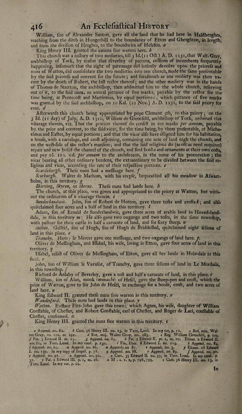 William, fon of Alexander Santon, gave all the land that he had here in Haldherghes, reaching from the dirch in Hungerhill to the boundaries of Etton and Gherghton, in length, and from the divifion of Herghes, to the boundaries of Helelco. a King Henry III. granted the canons free warren here, b This church was a redory of two medieties, till 5 Id. (11 Od ) A. D. 1251, that Walt. Gray, archbifhop of York, by realon that diverfity of patrons, ceffions of incumbents frequently- happening, infomuch that the right of patronage did intirely devolve upon the prioreis and nuns of Watton, did conlolidate the two medieties into one church, made the fame prefentablc by the faid priorefs and convent for the future; and forafmuch as one mediety was then va¬ cant by the death of Robert, the laft redor thereof; and the other mediety was in the hands of Thomas de Stretton, the aichbiihop, then addmitted him to the whole church, referving out of it, to the laid nuns, an annual pittance of five marks, payable by the redor for the time being, at Pentecoft and Martinmas, by equal portions c, which pittance of five marks was granted by the laid archbifhop, on 10 Kal. (22 Nov.) A.D. 1251, to the laid priory for ever, d Afterwards this church being appropriated by pope Clement 5th, to this priory; on the 5 Id. (n day) of July, A. D. 1310, William de Grenefeld, archbifhop of York, ordained this vicarage therein, viz. That the portion thereof do conlift in ten marks per annum, payable by the prior and convent, to the faid vicar, for the time being, by them prefentable, at Micha¬ elmas and Eafter, by equal portions ; and that the vicar alfo have affigned him for his habitation, a houle, with a carielage, and croft adjoining, containing one acre of land nigh the church, and on the weft-lide of the redor’s manlion; and that the faid religious do (as oft as need requires) repair and new build the chancel of the church, and find books and ornaments at their own cofts, and pay ol. 10 s. od. per annum to the archdeacon, in the name of his procuration ; the vicar bearing all other ordinary burdens, the extraordinary to be divided between the faid re¬ ligious and vicar, according the rate of their refpedive portions, e Scardeburgh. Thefe nuns had a meffuage here, f Sc or burgh. Walter de Mathom, with his corple, bequeathed all his meadow in Afwart- holm, in this territory, g Skirving,, Skyren, or Skerne. Thefe nuns had lands here, h The church, at this place, was given and appropriated to the priory at Watton, but with¬ out the ordination of a vicarage therein. / Sunderlandwtc. John, fon of Robert de Hotton, gave three tofts and crofts <6; and alfo quitclaimed four acres and a half of land in this territory. / Adam, Ion of Ernald de Sunderlandwic, gave three acres of arable land in Hoved-land- dale, in this territory m : He alfo gave two oxgangs and two tofts, in the lame townlhip, with pafture for theii cattle in half a carucate of land, and for lixty fheep. n Sutton. Galfrid, Ion of Hugh, fon of Hugh de Briddelhal, quitclaimed eight felions of land in this place. 0 'Traneby. Henry le Mercer gave one meffuage, and two oxgangs of land here. p. Oliver de Meffingham, and Ilfabel, his wife, living in Etton, gave four acres of land in this territory, q Ilfabel, reli£t of Oliver de Melfingham, of Etton, gave all her lands in Hole-dale in this field, r John, fon of William le Vavafor, of Traneby, gave three felions of land in Le Mordaile, in this townlhip. f Richard de Anlaby of Beverley, gave a toft and half a carucate of land, in this place, t William, fon of Alan, monk (monachi) of Helel, gave the lheep-pen and croft, which the prior of Watton, gave to Sir John de Hefei, in exchange for a houle, croft, and two acres of land here, u King Edward II. granted thele nuns free warren in this territory, x Wandesjord. Thele nuns had lands in this place, y Watton. Euftace Fitz-John gave this town; which Agnes, his wife, daughter of William Conftable, of Che Her, and Robert Conftable, earl of Chefter, and Roger de Laci, conftable of Chefter, confirmed, z King Henry III. granted the nuns free warren in this territory. 1 a Append, no, 82. b Cart. 36 Henry III. no. 23, in Turr, Lond. In my cat. p. 12. e Rot. min. Wal¬ ter Gray, no. 101, or 191. d Rot. maj. Walter Gray, no. 185. e Reg William Grenefeld, p. ng. f Pat. 3 Edward II. m. 23. g Append, nq. 83. h Pat. 2 Edward II. pt. 1, m. 10. Efcaet. 2 Edward II. no. 80, in Turr. Lond. In my catal. p. 130. i Fin, Ebor. 8 Edward I. no. 114. k Append, no. 84. / Append, no. 85. m Append no. 86. n Append* no 87. 0 Append, no. 3. p Efcaet. 28 Edward I. no. 139. In my copy of Inquif. p. 78. q Append, no. 88. r Append, no. 89. f Append, no. 90. t Append, no. 91. u Append, no. 9Z. x Cart. 35 Edward II. no. 37, in Turr. Lond. In my catal.. p 32. y Pat. 2 Edward III. p. i, m. 26. z M . a. v. 2, p. 798,799. 1 Cart. 36 Henry III. no. 23, in Turr. Lond. In my cat. p. 12.