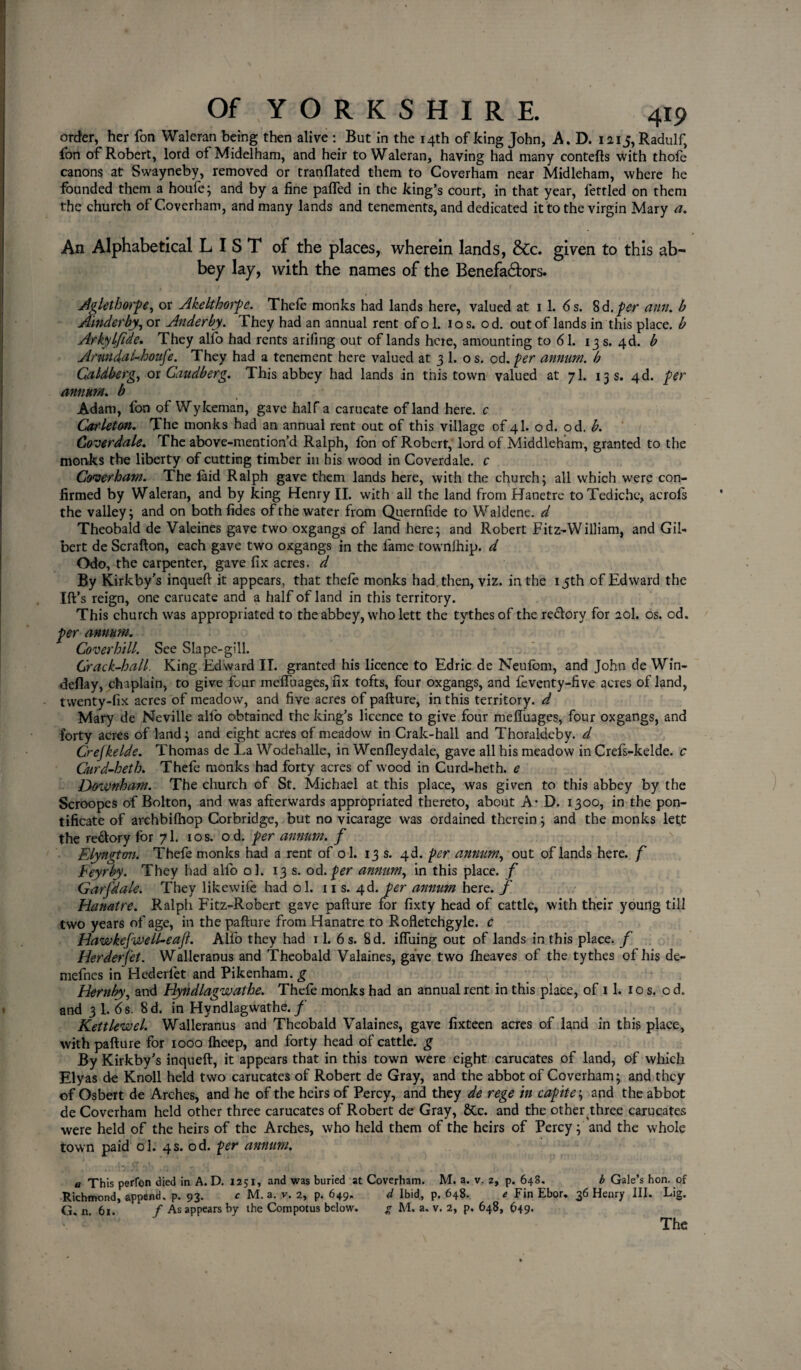 order, her fon Waleran being then alive : But in the 14th of king John, A. D. i2i5,Radulf, fon of Robert, lord of Midelham, and heir to Waleran, having had many contefts with thole canons at Swayneby, removed or tranflated them to Coverham near Midleham, where he founded them a houfe; and by a fine palfed in the king’s court, in that year, fettled on them the church of Coverham, and many lands and tenements, and dedicated it to the virgin Mary a. An Alphabetical LIST of the places, wherein lands, &c. given to this ab¬ bey lay, with the names of the Benefactors. Aglethwp^-, or Akelthorpe. Thefe monks had lands here, valued at 11. 6 s. 8 6. per arm. b Ainderby, or Anderby. They had an annual rent of o 1. 10 s. od. out of lands in this place, b Arkylflde. They alio had rents arifing out of lands here, amounting to 61. 13 s. 4d. b Anmdal-houfe. They had a tenement here valued at 3 1. o s. od. per annum, b Caldberg, or Gaudberg. This abbey had lands in this town valued at 7I. 13 s. 4d. per annum, b Adam, fon of Wy Iceman, gave half a carucate of land here, c Carleton. The monks had an annual rent out of this village of 4I. od. od. b. Goverdale. The above-mention’d Ralph, fon of Robert, lord of Middleham, granted to the monks the liberty of cutting timber in his wood in Coverdale. c Coverham. The laid Ralph gave them lands here, with the church; all which were con¬ firmed by Waleran, and by king Henry II. with all the land from Hanetre toTediche, acrofs the valley; and on both fides of the water from Quernfide to Waldene. d Theobald de Vaieines gave two oxgangs of land here; and Robert Fitz-William, and Gil¬ bert de Scrafton, each gave two oxgangs in the lame townlhip. d Odo, the carpenter, gave fix acres, d By Kirkby’s inqueft it appears, that thefe monks had. then, viz. in the 15th of Edward the Ift’s reign, one carucate and a half of land in this territory. This church was appropriated to the abbey, who lett the tythesof the redory for 20I. os. od. per annum. Cover hill. See Slape-gill. Crack-hall. King Edward II. granted his licence to Edric de Neulom, and John de Win- deflay, chaplain, to give four melfuages, fix tofts, four oxgangs, and fcventy-five acres of land, twenty-fix acres of meadow, and five acres of pafture, in this territory, d Mary de Neville alio obtained the king’s licence to give four mefluages, four oxgangs, and forty acres of land; and eight acres of meadow in Crak-hall and Thoraldeby. d Crejkelde. Thomas de Ea Wodehalle, in Wenfleydale, gave all his meadow in Crefs-kelde. c Curd-heth. Thefe monks had forty acres of wood in Curd-heth. e DoxVnham. The church of St. Michael at this place, was given to this abbey by the Scroopes of Bolton, and was afterwards appropriated thereto, about A- D. 1300, in the pon¬ tificate of archbilhop Corbridge, but no vicarage was ordained therein; and the monks lett the redory for 7I. 10s. od. per annum, f Elyngton. Thefe monks had a rent of ol. 13 s. 4d. per annum, out of lands here, f Feyrby. They had alfo ol. 13 s. od.per annum, in this place, f Garfdale. They likewife had ol. ns. 4d. per annum here, f Hanatre. Ralph Fitz-Robert gave pafture for fixty head of cattle, with their young till two years of age, in the pafture from Hanatre to Rofletchgyle. c Hawkefvtell-eajt. Alfo they had 11. 6 s. 8d. ifliiing out of lands in this place, f Herderfet. Walleranus and Theobald Valaines, gave two fheaves of the tythes of his de- defines in Hederfet and Pikenham. g v Hernby, and Hyndlagwathe. Thefe monks had an annual rent in this place, of 11. 1 o s. o d. and 3 1. 6s. 8d. in Hyndlagwathe./ Kettlewel. Walleranus and Theobald Valaines, gave fixteen acres of land in this place, with pafture for 1000 fheep, and forty head of cattle, g By Kirkby’s inqueft, it appears that in this town were eight carucates of land, of which Elyas de Knoll held two carucates of Robert de Gray, and the abbot of Coverham; and they of Osbert de Arches, and he of the heirs of Percy, and they de rege in capite; and the abbot de Coverham held other three carucates of Robert de Gray, &c. and the other three carucates were held of the heirs of the Arches, who held them of the heirs of Percy; and the whole town paid ol. 4s. od. per annum. a This perfon died in A. D. 1251, and was buried at Coverham. M. a. v. 2, p. 648. b Gale’s hon. of Richmond, append, p. 93. c M. a. v. 2, p. 649. d Ibid, p. 648. e Fin Ebor. 36 Henry III. Lig. G. n. 61. f As appears by the Compotus below. g M, a. v. 2, p. 648, 649. The