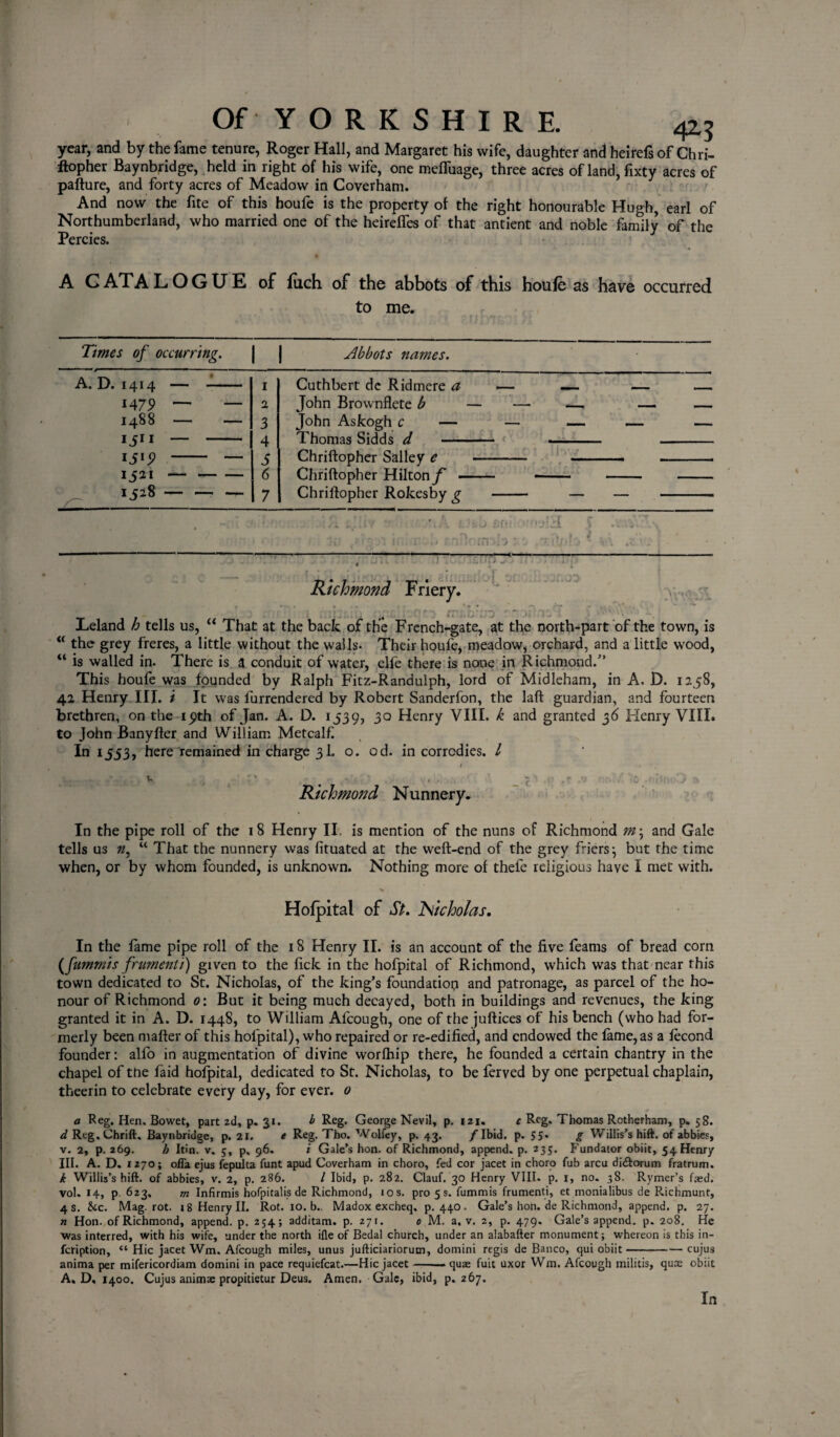 42-5 year, and by the fame tenure, Roger Hall, and Margaret his wife, daughter and heirefsof Chri¬ ftopher Baynbridge, held in right of his wife, one meffuage, three acres ofland,fixty acres of pafture, and forty acres of Meadow in Coverham. And now the fite of this houfe is the property of the right honourable Hugh, earl of Northumberland, who married one of the heireffes of that antient and noble family of the Percies. A CATALOGUE of fiich of the abbots of this houfe as have occurred to me. Times of occurring. j } Abbots names. A. D. 1414 i4 79 1488 15 1 Sl9 1 i 21 1528 1 1 3 4 s 6 7 Cuthbert de Ridmere a John Brownflete b John Askogh c — Thomas Sidds d - Chriftopher Salley e Chriftopher Hilton/' - Chriftopher Rokesby g ■A'd -- [J i Richmond Friery. ,r: .WvhA Leland h tells us, u That at the back of the French-gate, at the north-part of the town, is “ the grey freres, a little without the walls- Their houfe, meadow, orchard, and a little wood, “ is walled in. There is a conduit of water, elfe there is none in Richmond/’ This houfe was founded by Ralph Fitz-Randulph, lord of Midleham, in A. D. 1258, 42 Henry III. i It was furrendered by Robert Sanderfon, the laft guardian, and fourteen brethren, on the ipth of Jan. A. D. 1539, 30 Henry VIII. k and granted 36 Henry VIII. to John Banyfter and William Metcalf. In 1553, here remained in charge 3I. o. od. in corrcdies. I Richmond Nunnery. _ C In the pipe roll of the 18 Henry II, is mention of the nuns of Richmond and Gale tells us 0, “ That the nunnery was fituated at the weft-end of the grey friers*, but the time when, or by whom founded, is unknown. Nothing more of thefe religious have I met with. Hofpital of St. 'Nicholas. In the fame pipe roll of the 18 Henry II. is an account of the five feams of bread com (fummis frumenti) given to the fick in the hofpital of Richmond, which was that near this town dedicated to St. Nicholas, of the king’s foundation and patronage, as parcel of the ho¬ nour of Richmond 0: But it being much decayed, both in buildings and revenues, the king granted it in A. D. 1448, to William Al'cough, one of the juftices of his bench (who had for¬ merly been matter of this hofpital), who repaired or re-edified, and endowed the fame,as a fecond founder: alfo in augmentation of divine worfhip there, he founded a certain chantry in the chapel of tne faid hofpital, dedicated to St. Nicholas, to be ferved by one perpetual chaplain, theerin to celebrate every day, for ever. 0 a Reg. Hen. Bowet, part zd, p. 31. b Reg. George Nevil, p. izi. c Reg. Thomas Rotherham, p. 58. ^Reg.Chrift, Baynbridge, p. 21. e Reg. Tho. Wolfey, p. 43. /Ibid. p. 55* g Willis's hift. of abbies, v. 2, p. 269. h Itin. v. 5, p, 96. i Gale’s hon. of Richmond, append, p. 235. Fundator obiit, 54 Henry III. A. D. 1270; ofla ejus fepulta funt apud Coverham in choro, fed cor jacet in choro fub arcu di&orum fratrum. k Willis’s hift. of abbies, v. 2, p. 286. I Ibid, p. 282. Clauf. 30 Henry VIII. p. 1, no. 38. Rymer’s faed. vol. 14, p 623, m Infirmis hofpitalis de Richmond, 10 s. pro 5 s. fummis frumenti, et monialibus de Richmunt, 4 s. &c. Mag. rot. 18 Henry II. Rot. 10. b.. Madox excheq. p.440. Gale’s hon. de Richmond, append, p. 27. n Hon. of Richmond, append, p. 254; additam. p. 271. 0 M. a. v. 2, p. 479. Gale’s append, p. 208. He was interred, with his wife, under the north ifle of Bedal church, under an alabafter monument; whereon is this in- feription, “ Hie jacet Wm. Afcough miles, unus jufticiariorum, domini regis de Banco, qui obiit-cujus anima per mifericordiam domini in pace requiefcat.—Hie jacet-— quae fuit uxor Wm. Afcough militis, quae obiit A, D, 1400. Cujus animae propitietur Deus. Amen. Gale, ibid, p.267. In