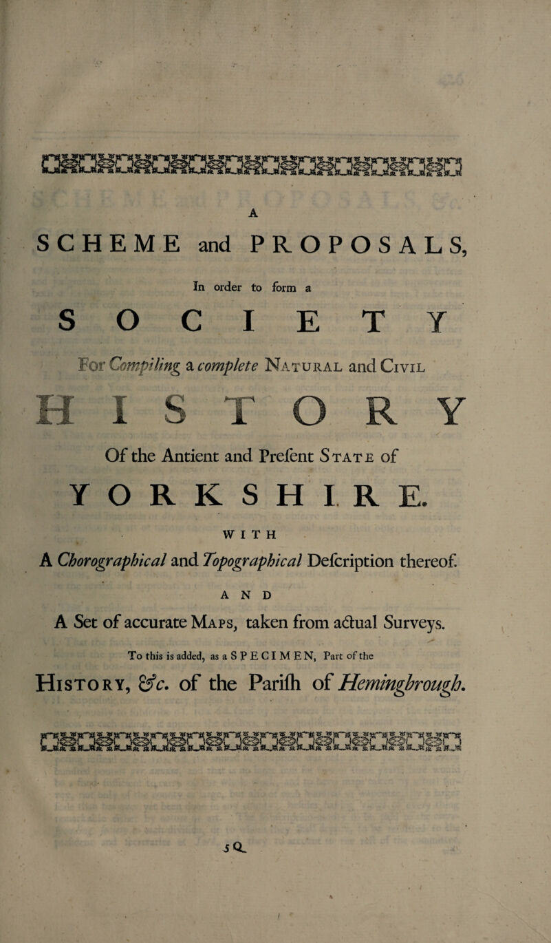 SCHEME and PROPOSALS, In order to form a S O C I E T Y For Compiling a complete Natural and Civil Of the Antient and Prefent S tat e of YORKSHIRE. WITH A Chorographical and Topographical Defcription thereof. and A Set of accurate Maps, taken from actual Surveys. To this is added, asaSPECIMEN, Part of the History, &c. of the Parifh of Hemingbrough. _ .... , so. %