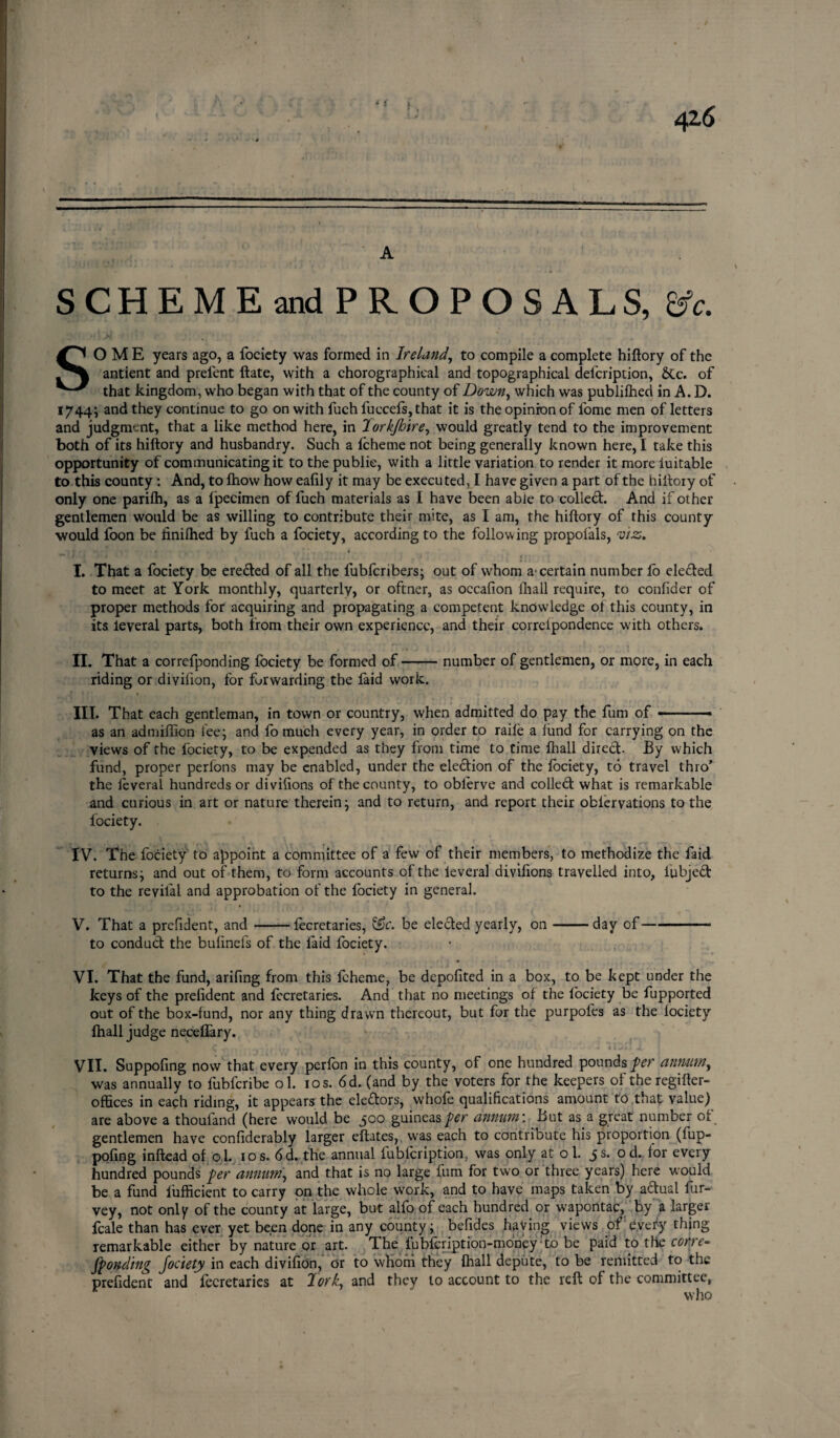 42*6 A SCHEME and PROPOSALS, &c. SOME years ago, a fociety was formed in Ireland, to compile a complete hiftory of the antient and prelent ftate, with a chorographical and topographical defcription, &c. of that kingdom, who began with that of the county of Down, which was publilhed in A. D. 1744; and they continue to go on with fuch fuccefs, that it is the opinion of lome men of letters and judgment, that a like method here, in Torkjbire, would greatly tend to the improvement both of its hiftory and husbandry. Such a Icheme not being generally known here, I take this opportunity of communicating it to the public, with a little variation to render it more luitable to this county : And, to fhow how eafily it may be executed, I have given a part of the hiftory of only one parifti, as a Ipecimen of fuch materials as I have been able to colled:. And if other gentlemen would be as willing to contribute their mite, as I am, the hiftory of this county would foon be finilhed by fuch a fociety, according to the following propofals, viz, I. That a fociety be ereded of all the fubfcribers; out of whom a certain number fo eleded to meet at York monthly, quarterly, or oftner, as occafion fhall require, to confider of proper methods for acquiring and propagating a competent knowledge of this county, in its leveral parts, both from their own experience, and their correipondence with others. II. That a correfponding fociety be formed of-number of gentlemen, or more, in each riding or divilion, for forwarding the faid work. III. That each gentleman, in town or country, when admitted do pay the fum of-—- as an admiflion fee; and fo much every year, in order to raile a fund for carrying on the views of the fociety, to be expended as they from time to time fhall direct. By which fund, proper perlons may be enabled, under the eledion of the fociety, to travel thro’ the leveral hundreds or divisions of the county, to oblerve and colled what is remarkable and curious in art or nature therein; and to return, and report their oblervations to the fociety. IV. The fociety to appoint a committee of a few of their members, to methodize the faid returns; and out of them, to form accounts of the leveral divifions travelled into, fubjed to the revilal and approbation of the fociety in general. V. That a prefident, and-fecretaries, &c. be eleded yearly, on-day of-- to conduct the bulinefs of the faid fociety. VI. That the fund, arifing from this Icheme, be depofited in a box, to be kept under the keys of the prefident and fecretaries. And that no meetings of the fociety be fupported out of the box-fund, nor any thing drawn thereout, but for the purpoles as the lociety fhall judge neceflary. C . - • \ f •> t r T \ V • , * , ' 1 4 •- —' * iwil i ! VII. Suppofing now that every perfon in this county, of one hundred pounds per annum, was annually to fubferibe ol. 10 s. 6d. (and by the voters for the keepers of theregifter- offices in each riding, it appears the eledors, whole qualifications amount to that value) are above a thouland (here would be 500 guineas per annum: But as_a great number of gentlemen have confiderably larger eftates, was each to contribute his proportion (fup- pofing inftead of o l. 10 s. 6d. the annual lublcription, was only at o 1. js. od. lor every hundred pounds per annum, and that is no large fum for two or three years) here would be a fund iufficient to carry on the whole work, and to have maps taken by adual fur- vey, not only of the county at large, but alfo of each hundred or w'apontac, by a larger fcale than has ever yet been done in any county; befides haying views of: every thing remarkable either by nature or art. The fubfeription-money to be paid to the corre- fpondtng fociety in each divilion, or to whom they fhall depute, to be remitted to the prefident and fecretaries at Torky and they to account to the reft of the committee, who