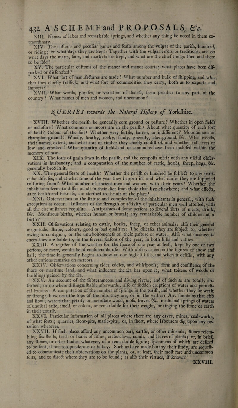 4?2 A SCHEMEand PROPOSALS, tfc. XIII. Names of lakes and remarkable l'prings, and whether any thing be noted in them ex¬ traordinary. XIV- The cuftoms and peculiar games and feafts among the vulgar of the parifh, hundred, or riding; on what days they are kept: Together with the vulgar errors or traditions; and on what days the marts, fairs, and markets are kept, and what are the chief things then and there to be fold ? XV. The particular cuftoms of the manor and manor courts; what places have been dif- parked or disforefted ? XVI. What fort of manufadures are made ? What number and bulk of lhipping, and whi¬ ther they chiefly traffick, and what fort of commodities they carry, both as to exports and imports ? XVII. What words, phrafes, or variation of dialed, feem peculiar to any part of the country ? W hat names of men and women, and uncommon ? QUERIES towards the 'Natural Hijlory of Yorkfhire. XVIII. Whether the parifh be generally corn ground or pafture ? Whether in open fields or inclofure? What commons or moors are in the parifh? About what quantity of each fort of land ? Colour of the foil? Whether very fertile, barren, or indifferent? Mountainous or champion ground ? Woody, heathy, rocky, fandy, gravelly, clay-ground, e!>c. What woods, their names, extent, and what fort of timber they chiefly confift of, and whether tall trees or low and crooked? What quantity of field-land or commons have been inclofod within the memory of man. XIX. The forts of grain fown in the parifh, and the compofts ufod; with any ufeful obfor- vations in husbandry; and a computation of the number of cattle, horfos, fheep, hogs, &c. generally bred in it. XX. The general State of health: Whether the parifh or hundred be fubjed to any parti¬ cular difeales, and at what time of the year they happen in, and what caufes they are fuppofed to fpring from? What number of ancient men and women, with their years? Whether the inhabitants fcem to differ at all in their diet from thole that live elfewhere; and what effeds, as to health and fidnefs, are aforibed to the air of the place? XXI. Obfervations on the ftature and complexion of the inhabitants in general; with fuch exceptions as occur. Inftances of the ftrength or adivity of particular men well attefted, with all the circumftances requifite. Antipathies of fome perfons to leveral forts of meats, drink, &c. Monftrous births, whether human or brutal; any remarkable number of children at a birth ? XXII. Obfervations relating to cattle, horfes, fheep, or other animals; alfo their general magnitude, fhape, colours, good or bad qualities: The difeafes they are fubjed to, whether owing to contagion, or the unwhollomenels of their pafture or water. Alfo what inconveni¬ ences they are liable to, in the feveral feafons of the year, in both hills and valiies. XXIli. A regifter of the weather for the fpace of one year at leaft, kept by one or two perfons, or more, would be of confiderable ufo: With obfervations on the figures of fnowr and hail; the time it generally begins to fnow on our higheft hills, and when it defifts; with any other curious remarks on meteors. XXIV. Obfervations concerning tides, eddies, and whirlpools; form and confiftence of the fihore or maritime land, and what influence the lea has upon it; what tokens of woods or buildings gained by the fea. XXV. An account of the fubterraneous and diving rivers; and of fuch as are totally ab- forbed, or no where diftinguifhable afterwards; alfo of ludden eruptions of water and periodi¬ cal ftreams: A computation of the number of l'prings in the parifh, and whether they be weak or ftrong; how near the tops of the hills they are, or in the valiies: Any fountains that ebb and flow ; waters that petrify or incruftate wood, mofs, leaves, &c. medicinal fprings of waters of unulual tafte, fmell, or colour, or remarkable for their weight, or tinging the ftone or earth in their courfe. XXVI. Particular information of all places where there are any caves, mines, coal-works, of what foits ; quarries, ftone-pits, marle-pits; or, in fhort, where labourers dig upon any oc- cafion whatever. XXVII. If fuch places afford any uncommon oars, earths, or other minerals; ftones refem- bling fea-lhells, teeth or bones of fifties, crabs-claws, corals, and leaves of plants; or, in brief, any ftones, or other bodies whatever, of a remarkable figure; fipecimens of which are defired to be fent, if not too ponderous or bulky. Such as have made botany their ftudy, are requeft- ed to communicate their obfervations on the plants, or, at leaft, their moft rare and uncommon forts, and to dired where they are to be found; as alfo their virtues, if known-