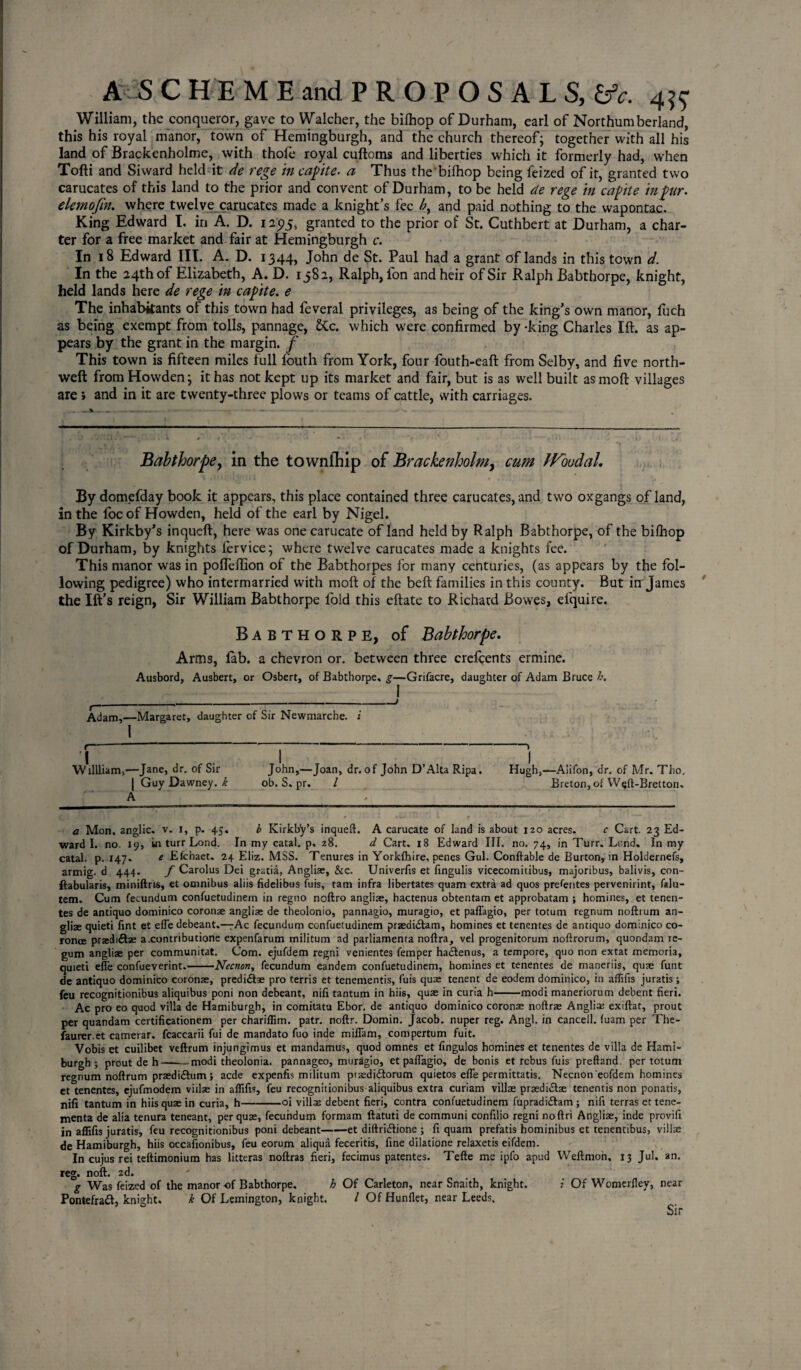 William, the conqueror, gave to Walcher, the bilhop of Durham, earl of Northumberland, this his royal manor, town of Hemingburgh, and the church thereof; together with all his land of Brackenholme, with thofe royal cuftoms and liberties which it formerly had, when Tofti and Siward held it de rege in capte. a Thus the bilhop being feized of it, granted two carucates of this land to the prior and convent of Durham, to be held de rege in capite in pur. elemofin. where twelve carucates made a knight’s fee and paid nothing to the wapontac. King Edward I. in A. D. 1095, granted to the prior of St. Cuthbert at Durham, a char¬ ter for a free market and fair at Hemingburgh c. In 18 Edward III. A. D. 1344, John de St. Paul had a grant of lands in this town d. In the 24th of Elizabeth, A. D. 1582, Ralph, fon and heir of Sir Ralph Babthorpe, knight, held lands here de rege in capite. e The inhabitants of this town had feveral privileges, as being of the king’s own manor, fuch as being exempt from tolls, pannage, &c. which were confirmed by -king Charles Ift. as ap¬ pears by the grant in the margin, f This town is fifteen miles full louth from York, four fouth-eaft from Selby, and five north- weft from Howden; it has not kept up its market and fair, but is as well built as moft villages are » and in it are twenty-three plows or teams of cattle, with carriages. Babthorpe, in the townfhip of Brackenholm, cum JVoudaL By domefday book it appears, this place contained three carucates, and two oxgangs of land, in the foe of Howden, held of the earl by Nigel. By Kirkby’s inqueft, here was onecarucate of land held by Ralph Babthorpe, of the bilhop of Durham, by knights lervice; where twelve carucates made a knights fee. This manor was in pofteifion of the Babthorpes for many centuries, (as appears by the fol¬ lowing pedigree) who intermarried with moft of the beft families in this county. But in James the Ift’s reign, Sir William Babthorpe Ibid this eftate to Richard Bowes, efquire. Babthorpe, of Babthorpe. Arms, fab. a chevron or. between three crefcents ermine. Ausbord, Ausbert, or Osbert, of Babthorpe, g—Grifacre, daughter of Adam Bruce h. ___ , ___ Adam,—Margaret, daughter of Sir Newmarche. i \ Willliam,—Jane, dr. of Sir John,—Joan, dr. of John D’Alta Ripa. Hugh,—Aiifon, dr. of Mr. Tlio, | Guy Dawney. k ob. S. pr. / Breton, of Weft-Bretton. A a Mon, anglic. v. 1, p. 45. b Kirkby’s inqueft. A carucate of land is about 120 acres. c Cart. 23 Ed¬ ward I. no. 19, in turr Lond. In my catal. p, z8. d Cart. 18 Edward III. no. 74, in Turr. Lond. In my catal. p. 147. e Efchaet. 24 Eliz. MSS. Tenures in Yorkfhire, penes Gul. Conftable de Burton, in Holdernefs, armig. d 444. f Carolus Dei gratia, Angliae, &c. Univerfis et fingulis vicecomitibus, majoribus, balivis, con- ftabularis, miniftris, et omnibus aliis fidelibus fuis, tarn infra libertates quam extra ad quos preterites pervenirint, falu- tem. Cum fecundum confuetudinern in regno noftro angliae, hactenus obtentam et approbatam ; homines, et tenen- tes de antiquo dominico coronae angliae de theolonio, pannagio, muragio, et paflagio, per totum regnum noftrum an¬ gliae quieti fint et efle debeant.—Ac fecundum confuetudinern przedi&am, homines et tenentes de antiquo dominico co- ronce praediftse a.contributione expenfarum militum ad parliamenta noftra, vel progenitorum noftrorum, quondam re¬ gum angliae per communitat. Com. ejufdem regni venientes femper ha&enus, a tempore, quo non extat memoria, quieti efle confueverint.-Necnon, fecundum eandem confuetudinern, homines et tenentes de maneriis, quae funt de antiquo dominico coronae, predi&ae pro terris et tenementis, fuis quae tenent de eodem dominico, in aflifis juratis; feu recognitionibus aliquibus poni non debeant, nifi tantum in hiis, quae in curia h-modi maneriorum debent fieri. Ac pro eo quod villa de Hamiburgh, in comitatu Ebor. de antiquo dominico coronae noftrae Angliae exiftat, prout per quandam certificationem per chariflim. patr. noftr. Domin. Jacob, nuper reg. Angl. in cancell, fuam per The- faurer.et camerar. fcaccarii fui de mandato fuo inde miflam, compertum fuit. Vobis et cuilibet veftrum injungimus et mandamus, quod omnes et fingulos homines et tenentes de villa de Hami¬ burgh ; prout de h-modi theolonia. pannageo, muragio, et paflagio, de bonis et rebus fuis preftand. per totum regnum noftrum praedi&um; aede expenfis militum praedi£torum quietos efle permittatis. Necnon'eofdem homines et tenentes, ejufmodem viilae in aflifis, feu recognitionibus aliquibus extra curiam villae prsedi&ae tenentis non ponatis, nifi tantum in hiis quae in curia, h-oi villae debent fieri, contra confuetudinern fupradi&am ; nifi terras et tene- tnenta de alia tenura teneant, per quae, fecundum formam ftatuti de communi confilio regni noftri Angliae, inde provifi in aflifis juratis, feu recognitionibus poni debeant-et diftri&ione ; fi quam prefatis hominibus et tenentibus, villae de Hamiburgh, hiis occafionibus, feu eorum aliqua feceritis, fine dilatione relaxetis eifdem. In cujus rei teftimonium has litteras noftras fieri, fecimus patentes. Tefte me ipfo apud Weftmon, 13 Jul. an. reg. noft. 2d. g Was feized of the manor-of Babthorpe. h Of Carleton, near Snaith, knight. i Of Womerfley, near Pontefraft, knight. k Of Lemington, knight. / Of Hunflet, near Leeds, Sir