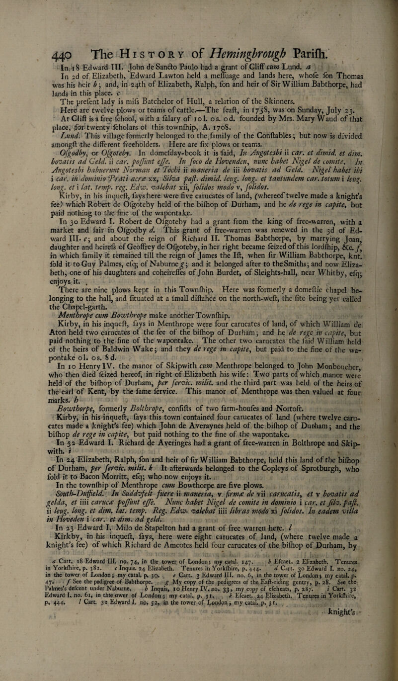 In. 18 Edward TII. John de San&o Paulo had a grant of Cliff cum Lund, a In id of Elizabeth, Edward Lawton held a meffuage and lands here, whole Ion Thomas was his heir b ; and, in 24th of Elizabeth, Ralph, fon and heir of Sir William Babthorpe, had lands in this place, c The prefent lady is mils Batchelor of Hull, a relation of the Skinners. Here are twelve plows or teams of cattle.—The feaft, in 1758, was on Sunday, July 23. At Cliff is a free fchool, with a falary of 101. o s. od. founded by Mrs. Mary Waud of that place, for; twenty Icholars of this townlhip, A. 1708. Lund. This village formerly belonged to the family of the Conftables; but now is divided amongft the different freeholders. Here are fix plows or teams. Gfgodby, or Ofgoteby. In domefday-book it is faid, In Angotesbi ii car. et dimid. et dim. bovatis ad Geld, ii car. pofjimt ejje. In foco de Hovenden, nunc habet Nigel de comite. In Angotesbi habuerunt Norman et Tochi ii maneria de iii bovatis ad Geld. Nigel habet ibi i car. in donhnio cPrati acres xx, Silva paft. dimid. lettg. long, et tantnndem car. totum i leug. long, et i lat. temp. reg. Edvu. valebat xii, folidos modo v, folidos. Kirby, in his inqueft, lays here were five carucates of land, (whereof twelve made a knight’s fee) which Robert de Olgoteby held of the bilhop of Durham, and he de rege in capite, but paid nothing to the fine of the wapontake. In 30 Edward I. Robert de Olgoteby had a grant from the king of free-warren, with a market and fair in Ofgodby d. This grant of free-warren was renewed in the 3d of Ed¬ ward III* e\ and about the reign of Richard II. Thomas Babthorpe, by marrying Joan, daughter and heirels of Geoffrey de Olgoteby, in her right became leized of this lordfhip, 8cc. f' in which family it remained till the reign of James the Ift, when fir William Babthorpe, knt. fold it to Guy Palmes, efq; ofNaburne^; and it belonged after to theSmiths; and now Eliza¬ beth, one of his daughters and coheireffes of John Burdet, of Sleights-hall, near Whitby, eiq; enjoys it. , There are nine plows kept in this Townlhip. Here was formerly a domeftic chapel be¬ longing to the hall, and fituated at a fmall diftahce on the north-weft, the fite being yet called the Chapel-garth. Menthrope cum Bowthrope make another Townlhip. Kirby, in his inqueft, lays in Menthrope were four carucates of land, of which William de Aton held two carucates of the fee of the bilhop of Durham ; and he de regc in capite, but paid nothing to the fine of the wapontake. The other two carucates the faid William held ol the heirs of Baldwin Wake; and they de rege in capite, but paid to the fine of the wa¬ pontake ol. os. 8d. In 10 Henry IV. the manor of Skipwith cum Menthrope belonged to John Monboucher, who then died leized hereof, in right of Elizabeth his wife: Two parts of which manor were held of the bilhop of Durham, per fervic. milit. and the third part was held of the heirs of the earl of Kent, by the fame fervice. This manor of Menthrope was then valued at four marks, h .- - . ; } Bowthorpe, formerly Bolthrope, confifts of two farm-houles and Nortoft. Kirby, in his inqueft, fays this town contained four carucates of land (where twelve caru¬ cates made a knight’s fee) which John de Averaynes held of the bilhop of Durham; and the bilhop de rege in capite, but paid nothing to the fine of the wapontake. In 3 a Edward I. Richard de Averinges had a grant of free-warren in Bolthrope and Skip¬ with. i In 24 Elizabeth, Ralph, Ion and heir of fir William Babthorpe, held this land of the bilhop of Durham, per fervic. milit. k It afterwards belonged to the Copleys of Sprotburgh, who fold it to Bacon Morritt, efq; who now enjoys it. . In the townlhip of Menthrope cum Bowthorpe are five plows. South-Dujfield. In Suddvfelt fliere ii maneria, v firm# de vii carucatis, et v bovatis ad gelda, et iiii carucee pojjimt effe. Nunc habet Nigel de comite in dominio i car. et Jilv.pafl. ii leug. long, et dim. lat. temp. Reg. Edw• valebat iiii libras modo xi folidos. In eadem villa in Hoveden i car. et dim. ad geld. In 23 Edward I. Milo de Stapelton had a grant of free warren here. I Kirkby, in his inqueft, lays, here were eight carucates of land, (where twelve made a knight’s fee) of which Richard de Amcotes held four carucates of the bilhop of Durham, by a Cart, 18 Edward III. no. 74, in the tower of London; my catal. 147. b Efcaet. 2 Elizabeth. Tenures in Yorkfhire, p. 382. c Inquis. 24 Elizabeth. Tenures in Yorkfhire, p.444. d Cart. 30 Edward T. no. 24, in the tower of London; my catal. p. 30. u e Cart. 3 Edward III. no. 6, in the tower of London; my catal. p« 47. f See the pedigree of Babthorpe. g My copy of the pedigrees of the Eaft-riding gentry, p. 28. See the Palmes’s defcent under Naburne. h Inquis, 10 Henry IV.no. 33, my copy of efcheats, p. 287. i Cart. 32 Edward I, no. 61, in thte ower of London ; my catal, p. 31. k Efcaet. 24 Elizabeth. Tenures in Yorkfhire, p, 444. / Cart. 32 Edward I. no, 52, in the tower of London; my catal. p. 31, - • ; • knights *