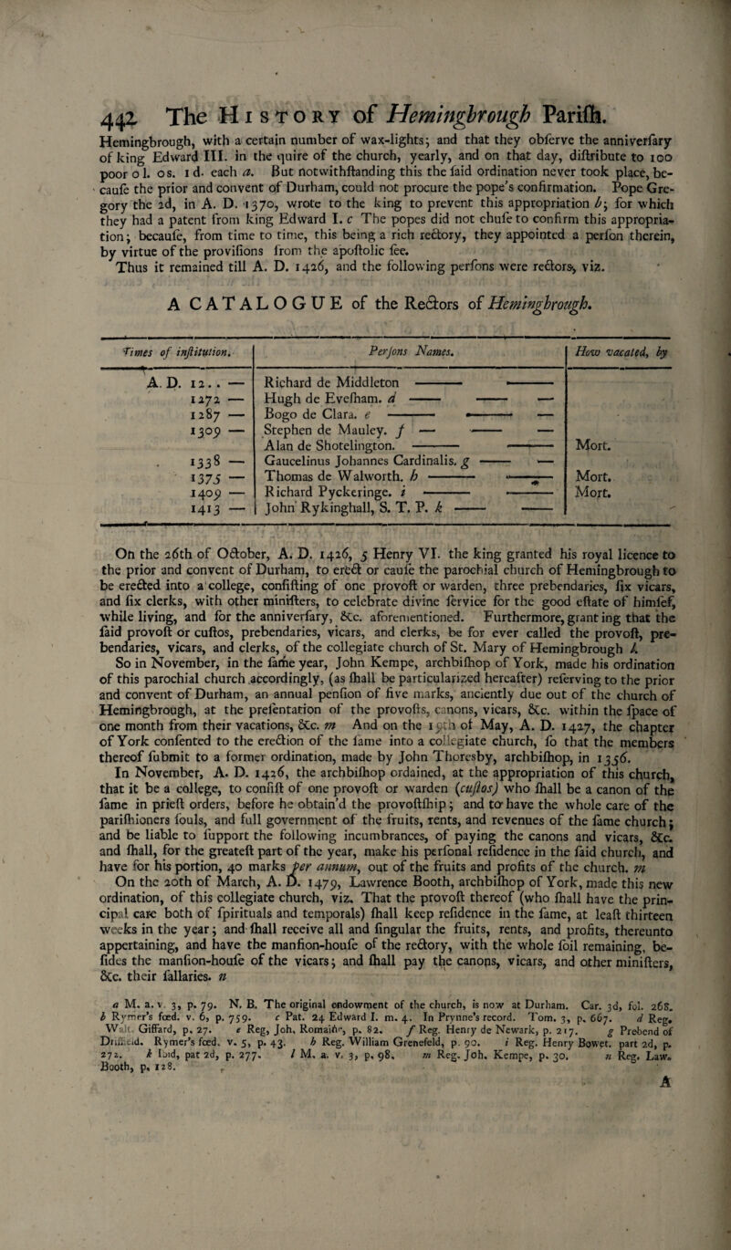 Hemingbrough, with a certain number of wax-lights; and that they obferve the anniversary of king Edward III. in the quire of the church, yearly, and on that day, diftribute to ioo poor o 1. os. id. each a. But notwithftanding this the laid ordination never took place, be- ' caufe the prior and convent of Durham, could not procure the pope’s confirmation. Pope Gre¬ gory the ad, in A. D. 1370, wrote to the king to prevent this appropriation b; for which they had a patent from king Edward I. c The popes did not chufe to confirm this appropria¬ tion; becaufe, from time to time, this being a rich redory, they appointed a perlon therein, by virtue of the provifions from the apoftolic fee. Thus it remained till A. D. 1426, and the following perfons were redors-, viz. A CATALOGUE of the Re&ors of Hemingbrough. 'Times of inftitution. Perjons Names. How vacated, by A. D. 12.. — Richard de Middleton - - ■ 1272 — Hugh de Evefham. d - - — 1287 — Bogo de Clara, e -— ■ ■- ■ — 1309 — Stephen de Mauley, f —-— Alan de Shotelington. - - Mort. 1338 — Gaucelinus Johannes Cardinalis. g - —- 1375 — Thomas de Walworth, b . ..—%— Mort. 1409 — Richard Pyckeringe. / - --- Mort. 1413 — John Rykinghall, S. T. P. k - - Oft the 26th of Odober, A. D. 1426, 5 Henry VI. the king granted his royal licence to the prior and convent of Durham, to erfcd or caufe the parochial church of Hemingbrough to be ereded into a college, confuting of one provoft or warden, three prebendaries, fix vicars, and fix clerks, with other minifters, to celebrate divine fervice for the good eftate of himlef, while living, and for the anniverfary, &c. aforementioned. Furthermore,granting that the laid provoft or cuftos, prebendaries, vicars, and clerks, be for ever called the provoft, pre¬ bendaries, vicars, and clerks, of the collegiate church of St. Mary of Hemingbrough l. So in November, in the lathe year, John Kempe, archbifhop of York, made his ordination of this parochial church accordingly, (as fhall be particularized hereafter) referving to the prior and convent of Durham, an annual penfion of five marks, anciently due out of the church of Hemingbrough, at the prefentation of the provofts, canons, vicars, &c. within the fpace of one month from their vacations, &c. m And on the 19th of May, A. D. 1427, the chapter of York contented to the eredion of the lame into a collegiate church, fo that the members thereof fubmit to a former ordination, made by John Thoresby, archbifhop, in 13,56. In November, A. D. 1426, the archbifhop ordained, at the appropriation of this church, that it be a college, to confift of one provoft or warden (cuftos) who fhall be a canon of the fame in prieft orders, before he obtain’d the provoftfhip; and to-have the whole care of the parifhioners fouls, and full government of the fruits, rents, and revenues of the fame church; and be liable to fupport the following incumbrances, of paying the canons and vicars, &c. and fhall, for the greateft part of the year, make his perfonal refidence in the laid church, and have for his portion, 40 marks per annum, out of the fruits and profits of the church, m On the 20th of March, A. D. 1479, Lawrence Booth, archbifhop of York, made this new ordination, of this collegiate church, viz. That the provoft thereof (who fhall have the prin¬ cipal care both of fpirituals and temporals) fhall keep refidence in the fame, at leaft thirteen weeks in the year; and fhall receive all and lingular the fruits, rents, and profits, thereunto appertaining, and have the manfion-houfe of the redory, with the whole foil remaining, be- fides the manfion-houfe of the vicars; and fhall pay the canops, vicars, and other minifters, 6Cc. their fallaries. n a M. a. v 3, p. 79. N, B. The original endowment of the church, is now at Durham. Car. 3d, fol. 26s. I Ryrrier’s feed. v. 6, p. 759. c Pat. 24 Edward I. m. 4. In Prynne’s record. Tom. 3, p, 667. d Reg. Walt; Giffard, p. 27. e Reg, Joh, Romaih<*, p. 82. f Reg. Henry de Newark, p. 217. g Prebend of DrifEeid. Rymer’s feed. v. 5, p. 43. h Reg. William Grenefeld, p. 90. i Reg. Henry Bowet. part 2d, p. 271. k bid, pat 2d, p. 277. / M. a. v, 3, p, 98, m Reg. Joh. Kempe, p. 30. n Reg. Law. Booth, p, 128.