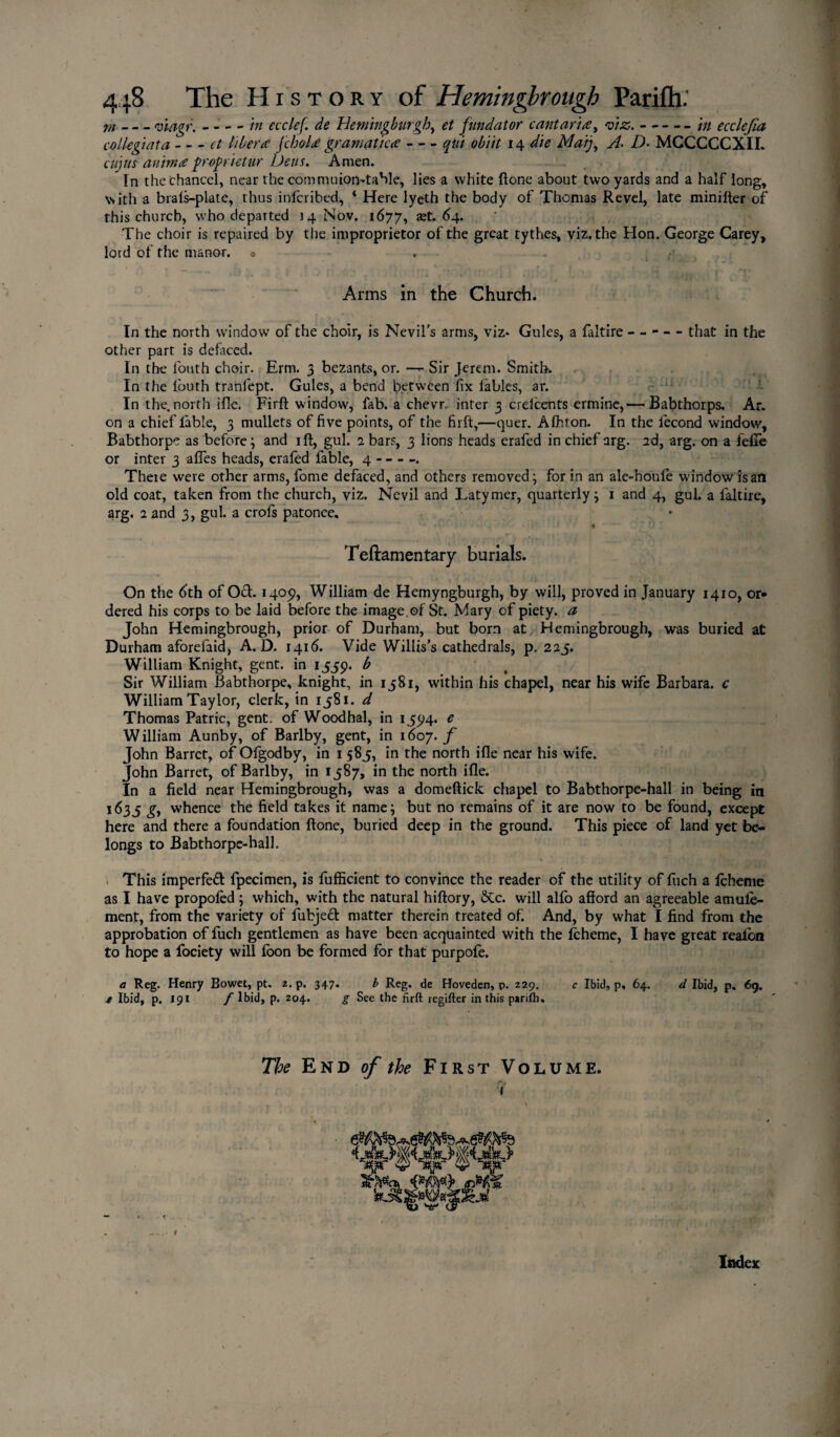 m-viagr. - - - - in ecclef. de Hemingburgh, et fund at or cantaria, wjc.-/;/ ecdefia collegiata-^ libera jchola gramatka-qui obi 'tt 14 ^ Afo//, D• MCCCCCXII. cujus anima proprietur Dens. Amen. In the chancel, near the commuion-table, lies a white ftone about two yards and a half long, with a brals-plate, thus inlcribed, ‘ Here lyeth the body of Thomas Revel, late minifler of this church, who departed 14 Nov. 1677, aet. 64. The choir is repaired by the improprietor of the great tythes, viz. the Hon. George Carey, lord of the manor, o Arms in the Church. In the north window of the choir, is Nevil’s arms, viz* Gules, a faltire ----- that in the other part is defaced. In the loath choir. Erm. 3 bezants, or. —- Sir Jerem. Smith. In the louth tranfept. Gules, a bend between fix tables, ar. In the. north ifle. Firft window, fab. a chevr. inter 3 crdcents ermine,— Babthorps. Ar. on a chief fable, 3 mullets of five points, of the firft,—quer. Alhton. In the fecond window, Babthorpe as before; and ift, gul. 2 bars, 3 lions heads erafed in chief arg. 2d, arg. on a fefie or inter 3 afiTes heads, erafed fable, 4- There were other arms, fome defaced, and others removed; for in an ale-houfe window is an old coat, taken from the church, viz. Nevil and Latymer, quarterly; 1 and 4, gul. a faltire, arg. 2 and 3, gul. a crofs patonee. Teftamentary burials. On the 6th of Oft. 1405?, William de Hemyngburgh, by will, proved in January 1410, or* dered his corps to be laid before the image of St. Mary of piety, a John Hemingbrough, prior of Durham, but born at Hemingbrough, was buried at Durham aforefaid, A. D. 1416. Vide Willis’s cathedrals, p. 225. William Knight, gent, in 1559. b Sir William Babthorpe, knight, in 1581, within his chapel, near his wife Barbara, c William Taylor, clerk, in 1581. d Thomas Patric, gent, of Woodhal, in 1594. e William Aunby, of Barlby, gent, in 1607. f John Barret, of Ofgodby, in 1 585, in the north ifle near his wife. John Barret, of Barlby, in 1587, in the north ifle. In a field near Hemingbrough, was a domeftick chapel to Babthorpe-hall in being in 1635 gy whence the field takes it name; but no remains of it are now to be found, except here and there a foundation ftone, buried deep in the ground. This piece of land yet be¬ longs to Babthorpe-hall. > * *.■ ' ' . ■* • * j ;« 1* kit This imperfeft fpecimen, is fufficient to convince the reader of the utility of fuch a Ichenie as I have propoled; which, with the natural hiftory, 6Cc. will alfb afford an agreeable amule- ment, from the variety of fubjeft matter therein treated of. And, by what I find from the approbation of fuch gentlemen as have been acquainted with the Icheme, I have great realon to hope a fociety will foon be formed for that purpofe. a Reg. Henry Bowet, pt. 2. p. 347. b Reg. de Hoveden, p. 229. c Ibid, p, 64. d Ibid, p, 69. e Ibid, p. 191 f Ibid, p. 204. g See the firft regifter in this pjriftu The End of the First Volume. i JkSblj Mi <W> Index