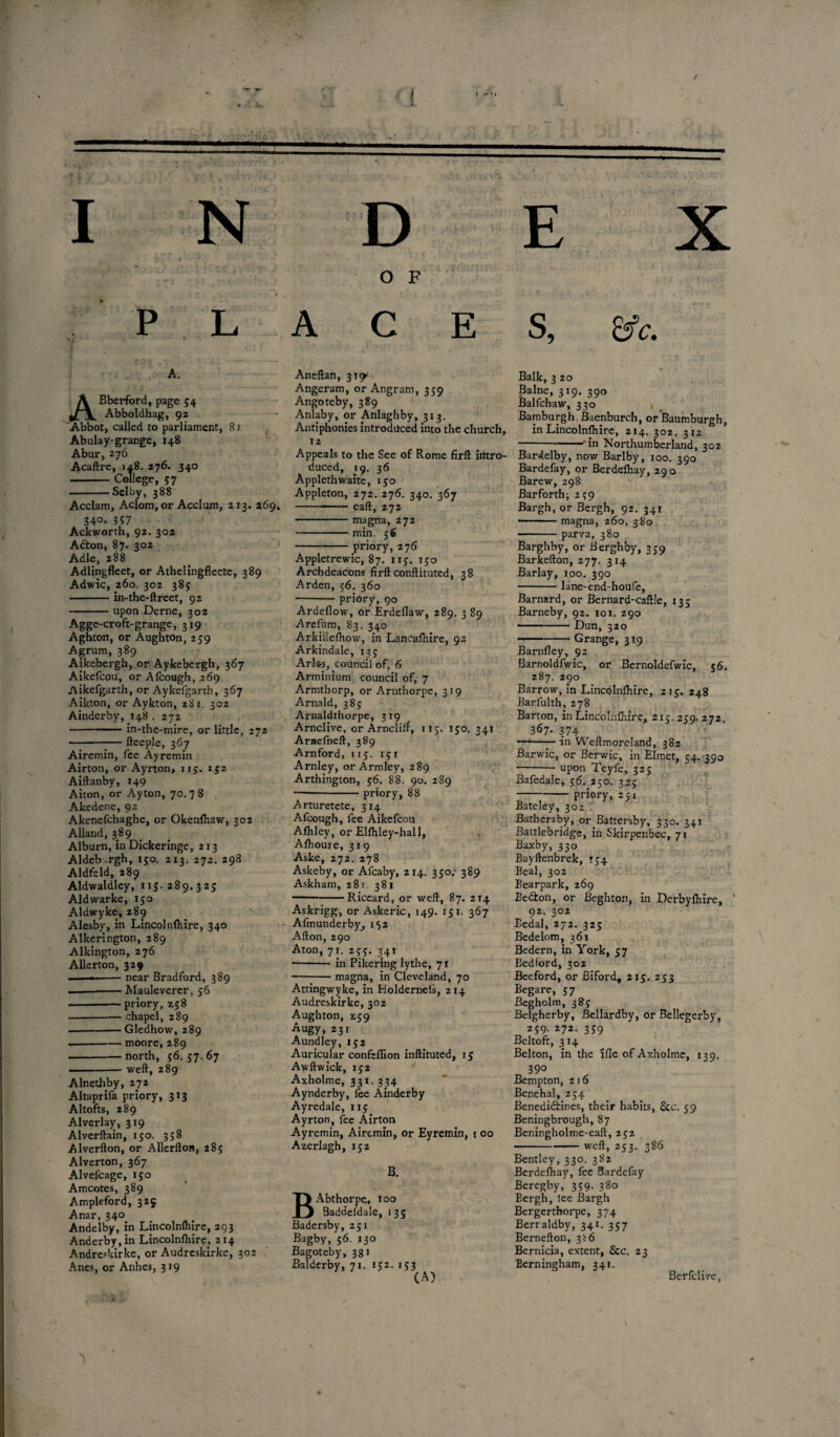 I N P L A. ABberford, page 54 Abboldhag, 92 Abbot, called to parliament, 81 Abulay-grange, 148 Abur, 276 Acaftre, >a8. 276. 340 --College, 57 -Selby, 388 Acclam, Aclom, or Acclum, 213. 269. 34°» 357 Ackworth, 92. 302 Adton, 87. 302 Adle, 288 Adlingfleet, or Athelingfleete, 389 Adwic, 260 302 385: -in-the-ftreet, 92 -upon Derne, 302 Agge-croft-grange, 319 Aghton, or Aughton, 259 Agrum, 389 Aikebergh, or Aykebergh, 367 Aikefcou, or Alcough, 269 Aikefgarth, or Aykelgarth, 367 Aikton, or Aykton, 281. 302 Ainderby, 148 . 272 -in-the-mire, or little, 272 —--— fteeple, 367 Airemin, fee Ayremin Airton, or Ayrton, 115. 152 Aiftanby, 149 Aiton, or Ayton, 70.78 Akedene, 92 Akenefchaghe, or Okenlhaw, 302 Alland, 389 Alburn, in Dickeringe, 213 Aldeb-rgh, 150. 213. 272. 298 Aldfeld, 289 Aldwaldley, 115. 289.325 Aldwarke, 150 Aldwyke, 289 Alesby, in Lincolnlhire, 340 Alkerington, 289 Alkington, 276 Allerton, 329 ---near Bradford, 389 - —-Mauleverer, 56 .--priory, 258 --chapel, 289 -Gledhow, 289 --moore, 289 -north, 56. 57.67 --weft, 289 Alnethby, 272 Altaprifa priory, 313 Altofts, 289 Alverlay, 319 Alverftain, 150. 358 Alverfton, or Allerfton, 285 Alverton, 367 Alvefcage, 150 Amcotes, 389 Ampleford, 325 Anar, 340 Andelby, in Lincolnlhire, 293 Anderby, in Lincolnlhire, 214 Andreskirke, or Audreskirke, 302 Anes, or Anhes, 319 'I D O F ACE Aneftan, 31^ Angeram, or Angram, 359 Angoteby, 389 Anlaby, or Anlaghby, 313. Antiphonies introduced into the church, 12 Appeals to the See of Rome firft intro¬ duced, 19. 36 Appleth waite, 150 Appleton, 272. 276. 340. 367 -—— eaft, 272 -magna, 272 -min. 56 -priory, 276 Appletrewic, 87. 115. 150 Archdeacons firft conftituted, 38 Arden, 56. 360 -priory, 90 Ardellow, or Erdeflaw, 289. 3 89 Arefum, 83. 340 Arkiiiefhovv, in Lancashire, 92 Arkindale, 135 Arlss, council of, 6 Arminium council of, 7 Armthorp, or Arnthorpe, 319 Arnald, 385 Airnaldthorpe, 319 Arnclive, or Arncliff, 115. 150. 341 Arnefneft, 389 Arnford, 115. 151 Arnley, or Armley, 289 Arthington, 56. 88. 90. 289 -priory, 88 Arturetete, 314 Afcough, fee Aikefcou Afhley, or Elfhley-hall, Afhoure, 319 Aske, 272. 278 Askeby, or Afcaby, 214. 350/ 389 Askham, 281. 381 — --Riccard, or weft, 87. 214 Askrigg, or Askeric, 149. 151, 367 Afmunderby, 152 Alton, 290 Aton, 71. 255. 341 •-in Pikering lythe, 71 ■-magna, in Cleveland, 70 Attingwyke, in Holdernels, 214 Audreskirke, 302 Aughton, Z59 Augy, 231 Aundley, 152 Auricular confeflion inftituted, 15 Awftwick, 152 Axholme, 331. 334 Aynderby, lee Ainderby Ayredale, 115 Ayrton, fee Airton Ayremin, Airemin, or Eyremin, 1 00 Azerlagh, 152 B. BAbthorpe, 100 Baddefdale, 135 Badersby, 251 Bagby, 56. 130 Bagoteby, 381 Balderby, 71. 152. 153 E X S, Sfc. Balk, 3 20 Balne, 319. 390 Balfchaw, 330 Bamburgh Bacnburch, or Baumburgh, in Lincolnlhire, 214. 302. 312 ---'in Northumberland, 302 Bardelby, now Barlby, 100. 390 Bardefay, or Berdelhay, 290 Barew, 298 Barforth; 259 Bargh, or Bergh, 92. 341 » magna, 260. 380 •— parva, 380 Barghby, or Berghby, 359 Barkefton, 277. 314 Barlay, 100. 390 -lane-end-houfe, Barnard, or Bernard-caftle, 135 Barneby, 92. 101. 290 -Dun, 320 -Grange, 319 Barnfley, 92 Barnoldfwic, or Bernoldefwic, 56. 287. 290 Barrow, in Lincolnlhire, 215. 248 Barfulth, 278 Barton, in Lincolnlhire, 215.259.272. 367. 374 ——— in Weftmoreland, 382 Barwic, or Berwic, in Elmet, 54. 390 —--upon Teyfe, 325 Bafedale, 56. 250. 325 -priory, 251 Bateley, 302 . Bathers by, or Battersby, 330. 341 Battlebridge, in Skirpenbec, 71 Baxby, 330 Bayftenbrek, 154 Beal, 302 Bearpark, 269 Bedton, or Beghton, in Derbylhire, ‘ 92. 302 Eedal, 272. 325 Bedelom, 361 Bedern, in York, 57 Bedford, 302 Beeford, or Biford, 215. 253 Begare, 57 Begholm, 385 Belgherby, Bellardby, or Bellegerby, 259. 272. 359 Beltoft, 314 Belton, in the Me of Axholme, 139. 39° Bempton, 216 Benehal, 254 Benedictines, their habits, Sec. 59 Beningbrough, 87 Beningholme-eaft, 252 -weft, 253. 386 Bentley, 330. 382 Berdelhay, fee Bardefay Beregby, 359- 3^o Bergh, lee Bargh Bergerthorpe, 374 Berraldby, 341. 357 Bernefton, 3^6 Bernicia, extent, See. 23 Berningham, 341. Berfclive,