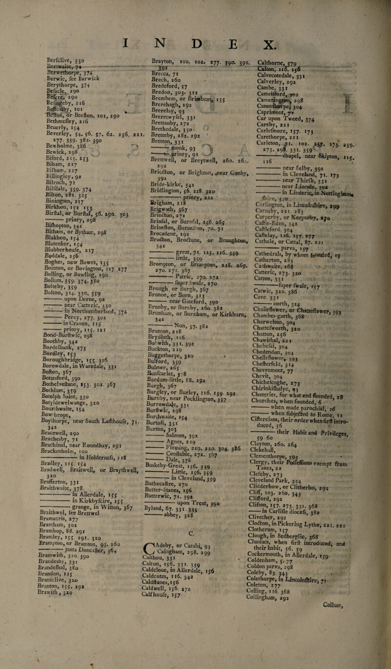 m N D E X. Berfclive, 330 Bertwaite, 74 - Berwethorpe, 374 Berwic, fee Barwick Berythorpe, 374 Bcfacle, 290 Befere, 290 Befingeby, 216 Beftcalby, 101 Belton, or Beefton, 101, 290 Bethmefley, 216 Beucrly, 134 Beverley, 54. 56. 57, 62. 256. 22 277- 359- 382. 390 Bev, holme, 386 r * Bewick, 298 Biford, 215. 233 Biham, 217 Bilham, 2 17 Billingley, 92 Bilroch, 71 Bilfdale, 339. 374 Bilton, 281. 325 Binington, 217 Birkhou, 152 153 Birftal, or Burftal, 56. 290. 202 --priory, 298 Bifhopton, 342 Bitham, or Bytham, 298 Blakhou, 134 Blarenker, 134 Blubberhoufe, 217 Boddale, 236 Boghes, now Bowes, 135 Bointon, or Bovington, 217. 277 Bolling, or Bowling, 290 Boilum, 359. 374. 380 Bolteby, 359 Bolton, 314. 330, 339 -upon Derne, 92 !-near Catteric, 330 --in Northumberland, 374 -Percy, 277. 302 -in Craven, 113 priory, 115. 121 Bond-Burftwic, 298 Boothby, 342 Bordelbank, 273 Bordley, 133 Boroughbridge, 153. 326 Borowdale, in Waredale, 331 Bofton, 367 Bottesford, 390 Bothelveftane, 153, 302. 367 Bothlum, 339 Botolph Saint, 330 Botyldewelwange, 320 Bourthwaite, 154 Bowrhrope, Boychorpe, near South Lofthoufe, 71. _ 342 Bracewell, 290 Brachesby, 71 Brachinal, near Roundhay, 291 Brackenholm, too -in Holdernefs, 218 Bradley, 115. 134 Bradwell, Eraitwell, or Braythwell, 320 Brafferton, 331 Braithwaite, 378 •-in Allerdale, 135 . -in Kirkbyfcire, 133 —g^nge, in Wkton, 367 Braithwel, lee Brettwel Bramacris, 277 Bramham, 302 Bramhop, 88. 291 Bramley, 133. 291. 320 Brampton, or Bramton, 93. 260 7 ' juxta Doncifter, 364 Bramwith, 320. 390 Brandesby, 331 Branddhal, 380 Brandon, 113 Brantclive, 320 Branton, 153, 292 Brawith, 320 Brayton, 100. 102. 277. 390. 391. 392 ~ Brecca, 71 Brech, 260 Bredeford, 57 Bredon, 303. 312 Brembem, or Brirabem, 135 Brerehagh, 292 Brerelay, 93 Breretwyfel, 331 Brettanby, 272 Brethedale, 330 ' > *• Bretteby, 282. 292 1 Bretton, 331 --monk, 93 : *-^-.priory, 91 -S Brettwell, or Breytwell, 260. 264. 292 Bricdbon, or Brighton, 4r.ear Gunby, 392 Bride-kirke, 342 Bridlington, 56. 218. 320 —7-priory, 2J2 Brigham, 218 Brigwath, 367 Brindbon, 272 Brinfal, or Burnfal, 1,56. 263 Brinefton, Bumeiton, 70. 71 Brocadene, 292 Brodbon, Brodbune, or Broughton, 342 -great, 71. 115. nt .349 r-imle» 359 Brompton, or Brumpton, 218. 269. 270. 272. 367 -Patric, 270. 272 ---fuper Swale, 270 Brough, or Burgh, 367 Erunne, or Burn, 313 ■- near Gateford, 390 Brunby, or Burnby, 260. 382 Brunham, or Burnham, or Kirkburn, 34 2 - —Nun, 57. 382 Brunton, 218 Brydlath, 116 Bubwith, 331. 392 Buckton, 219 Buggethorpe, 320 1 Bulford, 359 Bulmer, 265 Bunfcarlet, 378 Burdum-little, 88. 292 Burgh, 367 Burgley, or Burley, ii6. 139. 292 Burnby, near Pocklington, 357 Burrowdaje, 331 Burftwic, 298 Burchwaite, 154 Burtoft, 331 Burton, 303 •-- Salmon, 392 ■-Agnes, 2 19 -Fleming, 219. 220. 304. 386 --- Conftable, 272. 367 Dale, 378 I 116 Calthorne, 379 Calton, 115. 156 Calvecotedale, 331 Calverley, 292 Cambe, 331 Camelfford, 102 Camerington, 298 Canonthprpe,' 304 l Caprimont, 72 ' Car upon Tweed, 374 Carebv, 221 Carlefmore, 157. 173 Carethorpe, 221 Carleton, 71. 102. ity, 173'. 239. 273. ^98. 331. • chapel, near Skipton, 11 \ • near Selby, 392 -in Cleveland, 71. 173 -near Thirfk, 331 • -near Lincoln, 392 • -;•-in Linderic,in Nottingham* Biire, 320. Csrlington, in Lincolnihire, 299 Carnaby, 221. 283 Carperby, or Kerperby, 270 Caftie-Eden, 342 Caftleford. 304 Caftelay, 116. 157. 277 Cathale, or Cattal, 87. 221 ——-parva, 157 \ < Cathedrals, by whom founded, 15 Catherton, 283 Cathwaite, 268 -a Catteric, 273. 320 Catton, 331 -fuper fwale, 157 Catwic, 320. 386 Cave. 331 —-north, 314 Challeflower, or Chatteflower, 30* Chambes-garth, 368 Charwelton, 304 Chattefworth, 320 Chatton, 256 Chawithal, 221 Chebeiai, 304 Chedendon, 304 Chelleflower, 393 Chefterfeld, 314 Chevremont, 77 Chevit, 304 Chichelcoghe, 273 Chirinkifhalyc, <93 Chantries, for what end founded 28 Churches, when founded, 6 ’ when made parochial, 16 ■ when fubjedbed to Rome, 12 Ciftercians, their order whenfirft intro¬ duced, 56 their Habit and Privileges, Buskeby-Great, 156. 349 -Little, ij6. 359 -in Cleveland, 359 Buthecaftre, 270 Butter-Stanes, 156 Butterwic, 71. 392 -upon Trent, 392 Byland, 67. 331 335 --abbey, 328 C. CAdeby, or Carabi, 93 Caingham, 298. 299 Caithou, 331 Caiton, 156. 331. 359 Caldcloue, in Allerdale, 156 Caldcotes, 116. 342 Caldftanes, 156 Caldwell, T56. 272 Calfhoufe, 157 59 60 Clayton, 260. 264 Clekehall, Clementhorpc, 393 Clergy, their Pofleffions exempt from . Taxes, 22 Clefeby, 273 Cleveland Park, 354 Clidderhow, or Clitherho, 293 Cliff, 103. 260, 343 Clifford, 292 Clifton, 157. 273. 33I. 368 -in Carlifle diocefs, 382 Clivecher, 292 Clodbon, in Pickering Lythe, 221. 222 Clotherum, 157 Clough, in Sedberglic, 368 Cluniacs, when firft introduced, and their habit, 56. 59 Cockermouth, in Allerdale, 159 Coldenham, y. 77 Coldon parva, 298 Coleby, 83 343 Colethorpe, in Lincolnlhire, 7r Coleton, 277 Colling, 116. 368 Collingham, 292 Collum, S