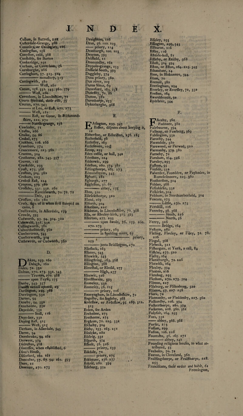 Collum, in Bucrofs, 2 tt Cofterdale-Grange, 368 Conanley,.or Coninglcy, tf6 Coningfton, 158 Conyfton, cold, 368 Conftable, fee Burton Cookeridge, 292 Corham, or Coverham, 56 Cornburghe, 266 Cottingham, 57. 313. 314 -monaftery, 313 Cottingwith, 380 • ---Weft, 260 Cotum, 158. 331. 343. 360. 379 -Weft, 260 Covenham, in Lincolrtfiiire, 71 Courts fpiritual, their rife, 35 Coutun, 270. 343 -at Lou, dr Eaft, 270. 273 -Weft, 282 ■-Eaft, or Great, in Richmond- fhire, 222. 270 -- North-grange, 158 Cowlesby, 71 Crafha, 266 Craike, 54. 86 Crakal, 273 Crakhou, 116. 266 Crambum, 374 Crancemore, 223. 360 Cranton, 304 Crathorne, 282. 343. 357 Craven, 116 Creskelde, 293 Croft, 273. 368 Crofton, 304. 380 Crohum, 223 Crokefi Eaft, 224 Cropton, 379. 380 Crofleby, 331. 332. 260 -Ravenfwarth, 70. 71. 72 -Dele, 332 Croflum, 260 280 Crofs, fign of it when firft ftamped on coins, 6 Crofthwaite, in Allerdale, 159 Crowle, 393 Cudworth, 93. 94. 304. 320 Cukewald, 33!. 332 Cullingwortn, 382 Culverthefmerfe, 360 Cumbertrees, 343 Cumber worth, 304 Cuthewrde, or Cudworth, 360 D. DAkre, 159. 160 Dalagh, 160 Dales, 72. 332 Dalton, 270. 273. 332. 343 -Travers, 270. 368 -upon Teyfe# 273 Danby, 343. 357 DanilH tumuli opened, 29 Darlington, 293. 368 Darrington, 332 Darton, 94 Deneby, 94. 332 Deneholme, 332 Depedale, 332 --Stall, 116 Depe-ker, 332 Deping Eaft, 315 -Weft, 3ts Derham, in Allerdale, 343 Derne, 94 Dernbroke, 94. 162 Derwent, 374 Didrefton, 368 Diocefles, when eftablifhed, 6 Dion's Houle, Difceford, 160. 161 Doncafler, 57. 67. 94: 162. 393 Dore, 22 Downum, 270. 273 Draighton, 116 Drax, 56. 100. 103 -priory, 114 Draxburgh, 100. 103 Drayton, 393 Driffield, 21 Dromund.by, 162 Dry pole-grange, 253 Duflield South, 393 Duggleby, 374 Duna priory, 380 Dun river, 105 Dunus Sinus, 69 Dunesford, 163. 258 Dunefley, 72. 86 Dutton, 382 Duvethorpe, 253 Dykerberghe, 368 E. EAfington, 299. 343 • Eafter, difputes about keeping it, 11 Ebberfton, or Edbrifton, 256. 285 Ecclesfield, 56 Eccleflay, 163 Ecclefmore, 105J Eccop, 293 Eden caftle, or hall, 342 Edenham, 224 Edderwic, 299 Edefton, 260. 374. 380 Edlingthorpe, 163. 273 Edmundbyres, 343 Egburc, 282 Egburgh, 277 Egglefton, 56. 67 - abbey, 135 Ehus, 320 Eilrickthorpe, 320 Eland, 163 Elforth, 304 Elkefdon, 22? Elkintun, in Lincolnfhire, 72. 368 Ella, or Elveley-kirk, 315. 393 Ellerton, 277. 293 -upon Swale, 56. 259. 260. 270.273 ■-priory, 263 ..in Spalding-more, 67 ---priory, 259 ---juxta Bridlington, 270 Elleflack, 163 Elleton, 343 E lie wick, 343 Ellingftring, 163. 368 Ellington, 368 Elmefhal, or Elmfal, 277 --— High, 277 Elnewic, 326 Elvefthwaite, 393 Emmeley, 332 Emmefey, 56. 115 -priory, 116 Emmyngham, in Lincolnfhire, 72 Engelby, fee Ingleby, 368 Erdeflaw, or Ardeflaw, 95. 289. 312. 3*3 Erden, fee Arden Ereholme, 273 Erethorne, 273 Erghum, 72. 225. 332 Efcheby, 304 Efeby, 153. 163. 251 Efedyke, 282 Efelrig, 332 Efgarth, 394 Efholt, 56. 326 - priory, 139 Eskdale, 72 -priory, 275 Eskintune, 276. 277 t , Eskric, 280. 394 EfTeburg, 332 EfTeley, 293 Ellington, 299, 343 Eftburne, 116 Eftby, 116 Eftdale-hall, 81 Eftleby, or Exilby, 368 Eftoft, 304 394 Efton, or Eftun, 164.-225. 343 Ethandune, 24 Eton, in Blakemore, 344 Etton, 70 Evenuit, 380 Everingham, 294 Everley, or Everfley, 72, 332 Evefton, 164 Ewardthuauit, 92 Eydebrec, 344 F. FAceby, 360 Fadmore, 380 Fairbourne, 394 Falberg, or Fawberg, 369 Faldington, 332 Farceby, 344 Faiendale, 380 Farewood, or Farwad, 320 Farmanby, 379. 380 Farneby, 72 Farnham,164. 326 Farnley, 293 Fafham, 95 Faufide, 332 Faherder, Faueddre, or Fayhadre, in Rurnelefmoore, 105. 360 Featherfton, 304 Feldon, 368 Felixkirke, 332 Felkirke, 304 Feltham, in Northumberland, 304 Fencote, 273 -Little, 270. 273 Fernhill, 116 Ferreby, 56. 368 -South, 226 -North, 56 Ferry, 326 ■-Bridge, 164 Feftayn, 282 Fieling, Fiveley, or Filey, 72. 78. 226 Fingal, 368 Firbeck, 321 Fifhergate, at York, a cell, 84 Fifhlac, 277. 320 Fixby, 164 Flameburgh, 72. 226 Flatwith, 164 Flaxlay, 394 Flaxton, 266 Fletehag, 293 Fletham, 270. 273. 304 Flinton, 227 Flixburg, or Flikesburg, 320 Elixton, 57. 227. 256 Flora, 72 Flotmanby, or Floddenby, 227. 360 Folkardby, 106. 394 Folkerthorpe, 260. 394 Folketon, 228. 360. 361 Folyfait, 164. 293 Fors, 332 —— abbey, 366. 368 Forfet, 273 Foflam,299 Fofton, 106. 228 Fountains, 56. 165. 271 ■ -abbey, 141 Founding religious houfes, to what at¬ tributed, 55 Foxholes, 70. 72 Foxton, in Cleveland, 360 Fraiftingthorpe, or Fraifthorpe, 228. 253 Francifcans, their order and habit, 61 Fremington,