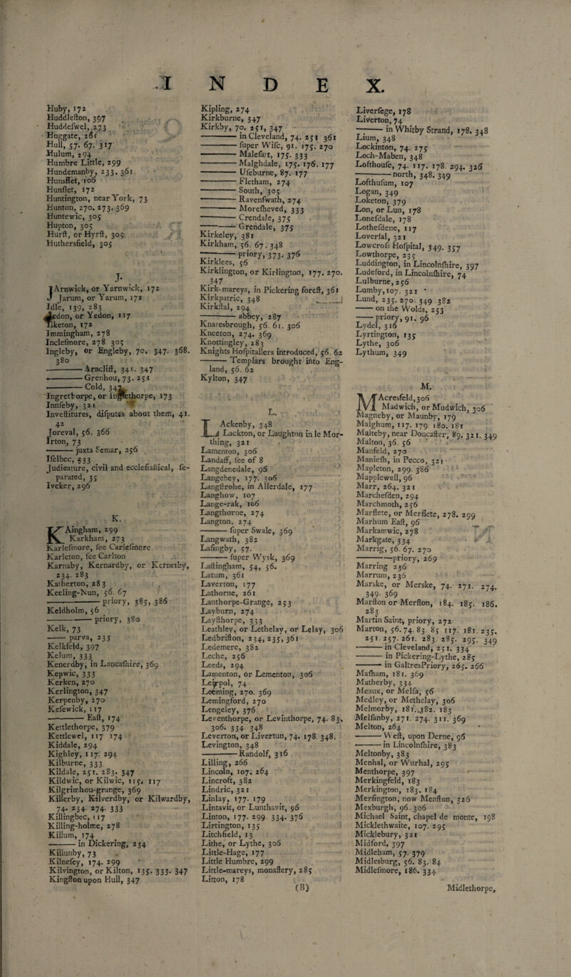 Huby, 172 Huddlefton, 397 Huddefwel, .273 Huggate, 261 Hull, 57. 67. 317 -Hulum, 294 Humbre Little, 299 Hundemanby, 233, 361 Hunsflet, 106 Hunflet, 172 Huntington, near York, 73 Hunton, 270. 273. 369 Huntewic, 305 Hupton, 305 Hurft, or Hyrft, 303 Huthersfield, 305 J- JArnwick, or Yarnwick, 172 Jarum, or Yarum, 172 Idle, 139, 283 J,edon, or Yedon, 117 liketon, 172 Jtnmingham, 278 Inclelmore, 278. 305 Ingleby, or Engleby, 70, 347. 368. 380 -Arnclift, 34U 347 .-Grenhou, 73. 251 -Cold, 347 Ingretborpe, or ln*ethorpe, 173 Innfeby, 32 1 Inveftitures, difputes about them, 41. 42 Joreval, 56. 366 Irton, 73 -juxta Sernar, 256 Ifelbec, 333 Judicature, civil and ecciefiallicai, fe- parated, 35 Iveker, 296 K. KAingham, 299 Karkham, 273 Karlefmore, fee Carlcfmore Karleton, fee Carlton Karnaby, Kernardby, or Kernetby, 234. 283 Katherton, 283 Keeling-Nun, 56. 67 -•-priory, 385, 386 Keldholm, 56 ---priory, 380 Kelk, 73 - parva, 233 Kelkfeld, 397 Kelum, 333 Kenerdby, in Lancalhire, 369 Kepwic, 333 Kerken, 270 Kerlington, 347 Kerpenby, 270 Kefewick, 117 —-Eaft, 174 Kettlethorpe, 379 Kettle wel, 117 174 Kiddale, 294 Kighley, 117. 294 Kilburne, 333 Kildale, 251. 283. 347 Kildwic, or Kilwic, 119* 1x7 Kilgrirr.hou-grange, 369 Kilierby, Kilverdby, or Kilwardby, 74. 234. 274. 333 Killingbec, 117 Killing-holme, 278 Killum, 174 -in Dickering, 234 Killunby, 73 Kilnefey, 174. 299 Kilvington, or Kilton, 135. 333. 347 Kingftonupon Hull, 347 Kipling, 274 Kirkburne, 347 Kirkby, 70. 231, 347 -in Cleveland, 74. 231 361 -fuper Wife, 91. 175. 270 -Malefart, 173. 333 -Malghdale, 175. 176. 177 -Ufeburne, 87. 177 -Fletham, 274 -South, 305 *-*— Ravenfwath, 274 -Morefheved, 333 ---— Crendale, 375 --- Grendale, 375 Kirkeley, 381 Kirkham, 56. 67.348 -priory, 373. 376 Kirklees, 56 Kirklington, or Kirlington, 177. 270. .347 Kirk-mareys, in Pickering foreft, 361 Kirkpatric, 348 __J Kirkital, 294 -—-abbey, 287 Knaresbrough, 36. 61. 306 Knceton, 274. 369 Knottingley, 283 Knights Hofpitallers introduced, 56. 62 -Templars brought into Eng¬ land, 56. 62 Kylton, 347 L. LAckenby, 348 Lackton, or Laughton in le Wor¬ thing, 321 Lamenton, 306 Landaft, fee of 8 Langdenedale, 95 Langebey, 177. 306 Langftrohe, in Allerdale, 177 Langhow, 107 Lange-rak, 106 Langthorne, 274 Langton, 274 -fuper Swale, 369 Langwath, 382 Lafingby, 37. -fuper Wysk, 369 LaltingTiam, 34, 56. Latum, 361 Laver ton, 177 Lathorne, 261 Lanthorpe-Grange, 253 Layburn, 274 Layfthorpe, 333 Leathley, or Lethelay, or Lelay, 306 Ledbrifton, 234, 233,361 Ledemere, 382 Leche, 256 Leeds, 294 Latnenton, or Lementon, 306 Leippol, 74 Learning, 270. 369 Lemingford, 270 Lengeley, 376 Leventhorpe, or Levinthorpe, 74. 83, 3°6- 334 34,8 Leverton, or Livertun, 74. 178. 348. Levington, 348 -Randolf, 316 Lilling, 266 Lincoln, 107. 264 Lincroft, 382 Lindric, 321 Lin lay, 177. 179 Lintavit, or Lunthavit, 96 Linton, 177. 299. 334. 376 Lirtington, 133 Litchfield, 13 Lithe, or Lythe, 306 Little-Hage, 177 Little Humbre, 299 Little-mareys, monaftery, 285 Litton, 178 (B) Liverfege, 178 Liverton, 74 --in Whitby Strand, 178. 348 Lium, 348 Lockinton, 74. 273 Loch-Maben, 348 Lofthoufe, 74. 117. 178. 294, 326 ---north, 348. 349 Lofthufum, 107 Logan, 349 Loketon, 379 Lon, or Lun, 178 Lonefdale, 178 Lothefdene, 117 Loverlal, 321 Lowcrofs Hofpital, 349. 337 Lowthorpe, 233 Luddington, in Lincolnfhire, 397 Ludeford, in Lincolnlhire, 74 Lulburne,a36 Lumby, 107. 321 * Lund, 235. 270 349 382 -on the Wolds, 253 -priory, 91. 96 Lydel, 316 Lyrtington, 135 Lythe, 306 Lythum, 349 M. MAcresfeld,3o6 Madwich, orMudwich, 306 Magncby, or Maunby, 179 Malghum, 117. 179 180. 181 Malteby, near Doncafter, 89. 321. 349 Mahon, 36. 56 Manfeld, 270 Maniefh, in Pecco, 321 Mapleton, 299. 386 Mapplewell, 96 Marr, 264. 321 Marchefden, 294 Marchmoth, 236 Marflete, or Merflete, 278. 299 Marhum Eaft, 96 Markamwic, 278 Markgate, 334 Marrig, 56. 67. 270 -priory, 269 Marring 236 Marrum, 236 Marske, or Merske, 74. 271. 274. 349- 369 Marfton or Merfton, 184. 183. 186. 283 Martin Saint, priory, 272 Marton, 56.74.83.83 117. 181.233. 231 257. 261. 283. 285. 295. 349 --in Cleveland, 251. 334 -in Pickering-Lythe, 285 -* in GaltresPriory, 265. 266 Mafham, 181. 369 Matherby, 334 Meaux, or Melfa, 56 Medley, or Methelay, 306 Melmorby, 181.482. 183 Melfanby, 271. 274. 311. 369 Melton, 264 -W eft, upon Derne, 96 -in Lincolnfhire, 383 Meltonby, 383 Menhal, or Wurhal, 293 Menthorpe, 397 Merkingfeld, 183 Merkington, 183. 184 Merfington, now Mention, 326 Mexburgh, 96. 306 Michael Saint, chapel de monte, 198 Micklethwaite, 107. 295 Micklebury, 321 Midford, 397 Midleham, 57. 379 Midlesburg, 56. 83. 84 Midlefmore, 186. 334 Midlethorpe,