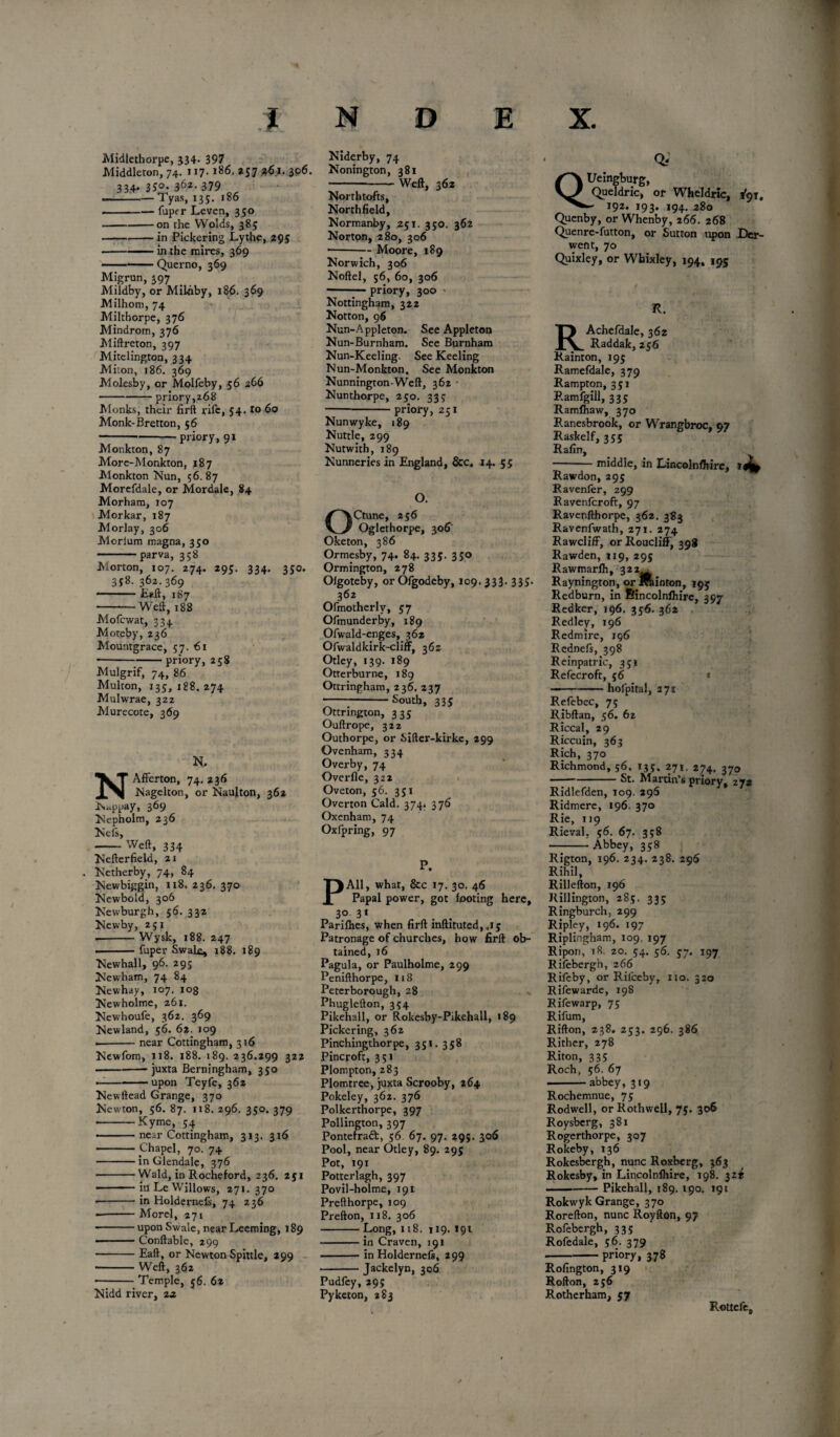 Midlethorpe, 534. 397 Middleton, 74. 117- 186. 257 3,61. 306. 334- 35°- 362-379 --Tyas, 135. 186 -fuper Leven, 350 ---on the Wolds, 385 -in Pickering Lythe, 295 •-in the mires, 369 -Querno, 369 Migran, 397 . . Mildby, or Mil-hby, 186. 369 Milhom, 74 Milthorpe, 376 Mindrom, 376 Miftreton, 397 Mitelington, 334 Miton, 186. 369 Molesby, or Molfeby, 56 266 - priory,z68 Monks, their firft rife, 54. to 60 Monk-Bretton, 56 ---priory, 91 Monkton, 87 More-Monkton, y8 7 Monkton Nun, 56. 87 Morefdale, or Mordale, 84 Morham, 107 Morkar, 187 Morlay, 306 Morium magna, 350 - parva, 358 Morton, 107. 274. 295. 334. 350. 358. 362.369 -Belt, 187 -Weft, 188 Mofcwat, 334 Moteby, 236 Mountgrace, 57. 61 ■-priory, 258 Mulgrif, 74, 86 Multon, 135, 188. 274 Mulwrae, 322 Murecote, 369 N> NAfferton, 74.236 Nagelton, or Naujton, 362 Nappay, 3^9 Nepholm, 236 Nefs, -Weft, 334 Nefterfield, 21 . Netherby, 74, 84 Newbiggin, 118.236.370 Newbold, 306 Newburgh, 56. 332 Newby, 251 .-Wysk, 188. 247 --fuper Swale, 188. 189 Newhall, 96. 295 Newham, 74 84 Newhay, 107. 108 Newholme, 261. Newhoufe, 362. 369 Newland, 56. 62. 109 •-near Cottingham, 316 Newfom, 118. 188. 189. 236.299 322 -- juxta Berningham, 350 —-upon Teyfe, 362 New Head Grange, 370 Newton, 56. 87. 118. 296. 350. 379 ■-Kyrne, 54 —— near Cottingham, 313. 316 -Chapel, 70. 74 -in Glendale, 376 -Wald, in Rocheford, 236. 251 • —111 ■ in Le Willows, 271. 370 •-in Holdernefs, 74 236 -Morel, 271 -upon Swale, near Leaning, 189 ■■ ■■ — Conftable, 299 -Eaft, or Newton Spittle, 299 -Weft, 362 -Temple, 56. 62 Nidd river, 2a. Niderby, 74 Nonington, 381 -Weft, 362 Northtofts, Northfield, Normanby, 251. 350. 362 Norton, 280, 306 ■-Moore, 189 Norwich, 306 Noftel, 56, 60, 306 -priory, 300 > Nottingham, 322 Notton, 96 Nun-Appleton. See Appleton Nun-Burnham. See Burnham Nun-Keeling. See Keeling Nun-Monkton. See Monkton Nunnington-Weft, 362 Nunthorpe, 250. 335 -priory, 251 Nunwyke, 189 Nuttle, 299 Nutwith, 189 Nunneries in England, &c. 14. 55 O. Ctune, 256 Oglethorpe, 306 Oketon, 386 Ormesby, 74. 84. 335. 350 Ormington, 278 Olgoteby, or Ofgodeby, 109. 333. 335. 362 Ofmotherlv, 57 Ofmunderby, 189 Ofwald-enges, 362 Ofwaldkirk-cliff, 36s Otley, 139. 189 Otterburne, 189 Ottringham, 236. 237 ---South, 335 Ottrington, 32c Ouftrope, 322 Outhorpe, or Sifter-kirke, 299 Ovenham, 334 Overby, 74 Overfle, 322 Oveton, 56. 351 Overton Cald. 374. 376 Oxenham, 74 Oxfpring, 97 P. All, what, &c 17. 30. 46 Papal power, got footing here, 3° 31 . . Parifhes, when firft inftituted,4ij Patronage of churches, how firft ob¬ tained, 16 Pagula, or Paulholme, 299 Penifthorpe, 118 Peterborough, 28 Phuglefton, 354 Pikehall, or Rokesby-Pikehall, 189 Pickering, 362 Pinchingthorpe, 351.358 Pincroft, 351 Plompton, 283 Plomtree, juxta Scrooby, 264 Pokeley, 362. 376 Polkerthorpe, 397 Pollington, 397 Ponterraft, 56 67. 97. 295. 306 Pool, near Otley, 89. 295 Pot, 191 Potterlagh, 397 Povil-holme, 191 Prefthorpe, 109 Prefton, 118. 306 -Long, 118. 119. 191 -in Craven, 191 -in Holdernefc, 299 -Jackelyn, 306 Pudfey, 295 Pyketon, 283 Of QUeingburg, Queldric, or Wheldric, 1*9 r, - 192. 193. 194. 280 Quenby, or Whenby, 266. 268 Quenre-futton, or Sutton upon Der¬ went, 70 Quixley, or Whixley, 194, 195 R. RAchefdale, 362 Raddak, 256 Rainton, 195 Ramefdale, 379 Rampton, 351 Ramfgill, 335 Ramfhaw, 370 Ranesbrook, or Wrangbroc, 97 Raskelf, 355 Rafin, -middle, in Lincolnshire, Rawdon, 295 Ravenfer, 299 Ravenfcroft, 97 Ravenfthorpe, 362. 383 Ravenfwath, 271. 274 RawclifF, orRoucliff, 398 Rawden, 119, 295 Rawmarih, 322^ Raynington, or Jroiinton, 195 Redburn, in ftincolnihire, 397 Redker, 196. 356. 362 Redley, 196 Redmire, 196 Rednefs, 398 Reinpatric, 351 Refecroft, 56 « ——«— hofpital, 271 Refebec, 75 Ribftan, 56. 62 Riccal, 29 Riccuin, 363 Rich, 370 Richmond, 56. 135, 271. 274. 370 -St. Martin’s priory, 272 Ridlefden, 109. 296 Ridmere, 196. 370 Rie, 119 Rieval. 56. 67. 358 --Abbey, 358 Rigton, 196. 234. 238. 296 Rihil, Rillefton, 196 Rillington, 285. 335 Ringburch, 299 Ripley, 196. 197 Riplingham, 109. 197 Ripon, 18. 20. 54. 56. 57. 197 Rifebergh, 266 Rifeby, or Riiceby, 110. 320 Rifewarde, 198 Rifewarp, 75 Rifum, Rifton, 238. 253. 296. 386 Rither, 278 Riton, 335 Roch, 56. 67 -abbey, 319 Rochemnue, 75 Rodwell, or Rothwell, 75. 306 Roysberg, 381 Rogerthorpe, 307 Rokeby, 136 Rokesbergh, nunc Roxberg, 363 Rokesby, in Lincolnshire, 198. 32^ -Pikehall, 189. 190. 191 Rokwyk Grange, 370 Rorefton, nunc Royfton, 97 Rofebergh, 335 Rofedale, 56. 379 -priory, 378 Rofington, 319 Rofton, 256 Rotherham, 57 Rottele,