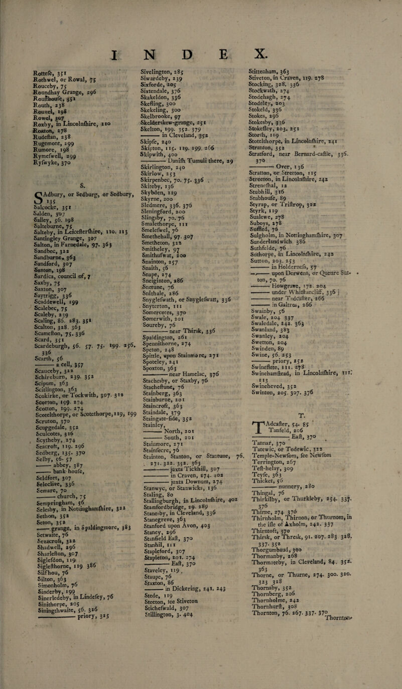 Rottefe, 351 Rothwel, or Rowal, 75 Rouceby, 75 Roundhay Grange, 296 Roufthoufe, 351 Routh, 238 Rouvel, 198 Rowel, 307 Roxby, in Lincolnlhire, 110 Roxton, 278 Rudeftan, 238 Rugemont, 299 Rumore, 198 Rymefwell, 299 Ryfwyke, 370 , S. SAdbury, or Sedburg, or Sedbury, *35 Salcocke, 351 Salden, 307 Salley, 56. 198 Salteburne, 75 Saltcby, in Leicefterlhire, no. 1x3 Santingley Grange, 307 Salton, in Farnedale, 97. 363 Sandbec, 322 Sandburne. 363 Sandford, 307 Santon, 198 Sardica, council of, 7 Saxby, 75 Saxton, 307 Saytrigg, 336 Scaddewell, 199 Scalebec, 75 Scaleby, 239 Scaling, 86. 283. 351 Scalton, 328. 363 Scamefton, 75.336 Scard, 351 Scardeburgh, 56. 57. 75. *99. 256, 336 Scarth, 56 -a cell, 357 Scauceby, 322 Schireburn, 239. 352 Scipum, 363 Scitlington, 363 Scokirke, or Tockwith, 307. 312 Scorton, 199 274 Scotton, 199. 274 Scotelthorpe, or Scotethorpe,ii9, 199 Scruton, 370 Scuggedale, 352 Sculcotes, 316 Scytheby, 274 Seacroft, 119. 296 Sedberg, 133. 370 Selby, 36. 57 .-- abbey, 387 --bank houfe, Seldfort, 307 Selective, 336 Semare, 70 --church, 75 Sempringham, 56 Selesby, in Notiinghamlhire, 322 Seth on, 332 Seton, 352 -grange, in Spaldingmore, 383 Setwaite, 76 Sezacrofs, 322 Shadwell, 296 Sharlefton, 307 Siglefdon, 119 Siglefthorne, 119 386 Silfhou, 76 Silton, 363 Simonholm, 76 Sinderby, >99 Sinerledeby, in Lindefey, 76 Sinithorpe, 205 Siningthwaite, 56. 326 --priory, 325 Sivelington, 285 Siwardeby, 239 Sixforde, 205 Sixtendale, 376 Skakeldon, 336 Skefling, 300 Skekeling, 300 Skelbrooke, 97 Skelderskew-grange, 251 Skelton, 199. 352. 379 •- in Cleveland, 3-52 Skipfe, 240 Skipton, 115. 119. 199. 266 Skipwith, 400 -Danilh Tumuli there, 29 Skirlington, 240 Skirlow, 253 Skirpenbec, 70. 73. 336 . Skiteby, 136 Skybden, 119 Skyrne, 200 Sledmere, 336. 376 Sleningford, zoo Slingsby, 70. 76 Smalethorpe, 111 Smelefwel, 76 Smetheball, 97. 307 Smetheton, 322 Smitheley, 97 Smithufwat, 200 Snainton, 237 Snaith, 56 Snape, 274 Sneiginton, 286 Snetune, 76 Snithale, 286 Snyglefwath, or Snyglefwatt, 336 . Snyterton, 111 Somercotes, 370 Somerwith, 201 Soureby, 76 -near Thirsk, 336 Spaldington, 261 Spennithorne, 274 Speton, 248 Spittle, upon Stainmore, 271 Spoteley, 241 Spoxton, 363 ---near Hamelac, 376 Stachesby, or Staxby, 76 Stacheftune, 76 Stainberg, 363 Stainburne, 201 Staincroft, 363 Staindale, 379 Staingate-fide, 352 Stainley, -North, 20i -South, 201 Stainmore, 271 Stainfecre, 76 Stainton, Stanton, or Stantmte, 76. . 271.322.352.363 -juxta Tickhill, 307 -in Craven, 274. 402 --juxta Downum, 274 Stanwyc, or Stanwicks, 136 Staling, 80 Stallingbur^h, in Lincolnlhire, 402 Stamfordbridge, 29. 289 Stanesby, in Cleveland, 336 Stanegreve, 363 Stanford upon Avon, 403 Staney, 296 Stanfield Eaft, 370 Stanhil, 111 Stapleford, 307 Stapleton, 201. 27.4 --Eaft, 370 Staveley, 119. Staupe, 76 S.taxton, 86 -in Dickering, 241. 243 Stede, 119 Steeton, lee Stiveton Stichefwald, 307 Stillington, 3. 4°4 Stittenham, 363 Stiveton, in Craven, 1x9. 278 Stocking, 328. 336 Stockwath, 274 Stodehagh, 274 Stodeky, 203 Stokeld, 336 Stokes, 296 Stokesby, 336 Stokefley, 203. 251 Storth, 119 Stotelthorpe, in Lincolnlhire, 241 Stranton, 352 Stratford, near Bernard-caftle, 336. 37° -Over, 136 Stratton, or Stretton, 115 Streeton, in Lincolnlhire, 242 Strendhal, 12 Stubhill, 316 Stubhoufe, 89 Styrap, or Triftrop, 322 Styrk, 119 Sualewe, 278 Suboys, 278 Suffled, 76 Sulgholm, in Nottinghamlhire, 307 Sunderlandwich 386 Suthfelde, 76 Suthorpe, in Lincolnlhire, 242 Sutton, 203. 253 • -in Holdernefs, 57 —/-upon Derwent, or Quenre Sut¬ ton, 70. 76 -Howgrave, 172. 204 ■-under Whitftancliff, 336 j • -near Tadcafter, 2 66 -inGaltres, 266 Swainby, 36 Swale, 204 337 Swaledale, 242. 363 Swanland, 383 Swanley, 204 Swetton, 204 Swinden, 89 Swine, 56. 253 -priory, 252 Swineflete, 111. 278 Swinehamftead, in Lincolnlhire, m.' >13 Swineheved, 332 Swinton, 205. 307. 376 T. TAdcafter, 54. 85 Tanfeld, 206 -Eaft, 370 ( Tannar, 370 Tatewic, or Todewic, 322 Temple-Newlom, fee Nevvfom Terrington, 267 Teft-helay, 309 Teyfe, 363 Thicket, 56 -nunnery, 280 Thingal, 76 Thirkilby, or Thurkleby, 234. 337. 376 Thirne, 274 370 Thirnholm, Thirnon, or Thurnom, m the ifle of Axholm, 242. 337 Thirntoft, 370 Thirsk, or Thresk, 91. 207. 283 328. 337- 35* Thorgumbaud, 300 Thormanby, 268 Thormoteby, in Cleveland, 84. 332. 363 Thorne, or Thurne, 274. 300. 320. 323 3i8 Thornaby, 332 Thornberg, 206 Thornholme, 242 Thornhurft, 308 Thornton, 76. 267. 337. 37° Thornton-*