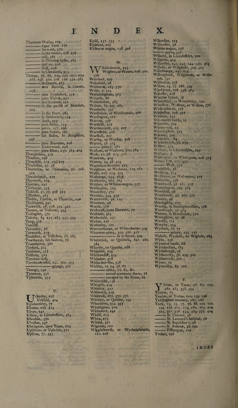 i: Thornton-Watlas, 274 --fuper Yore 270 -- Sty ward, 370 -- in the moore, 206 337 -- mill, 381 ---in Pi'iering-lythe, 363 .-—-epif:cp, 206 --—— Raft, 206 • -in Cleveland, 353 Thorpe, 76. 87. 119. 136. 251. 2?4- 267. 296. 300. 308. 326. 352. 363 -in Craven, 267 -near Burnfal, in Craven, 206 --—near Ampleford, 337 -juxta Thirsk, 337 • • -in Cleveland, 352 --*— in the parilh of Malefart, 404 --in the ftrcet, 383 • -*-in Holdernefc, 254 -Arch, 283 -juxta Selby, 254 -— parva, 257. 296 -- juxta fiaiton, 261 -fub Bofco, in Burgfliire, 206 • -juxta Brereton, 206 ——- Underwood, 206 ---juxta Ebor, 237. 363.404 Thorpenhou, 379 Thoufam, 296 Thresfeld, 119, 174.207 Thurlefton, 97. 98 Thurnefco, or Thirnefco, 98, 308. 322_ 1 Thwaitehoufe, 207 Thyrntoft, 274 Tiamton, 242 Tibthorpe, 353 Tickhill, 56. 57. 308 323 Tilbefton, 363 Timble, Tyrable, or Thymble, 24* Titelington, 376 Tockwith, 56. 308. 312. 326 Tocotes, or Tofcotes, 353 Todington, 370 Tolesby, 84 251. 283. 337. 333 Tong, 308 Topcliff, Tornefley, 76 Torworth, 329 Toulefton, or Tollefton, 76. 283 Towthorpe, fub Galtres, 76 Tranetherne, 381 Treford, 363 Treindon, 353 Triftrop, 322 Tur nham-hall, Turnheadrinftal, 251. 300. 353 -grange, 370 Twenge, 242 Tynemue, 352 Tyfondale, 353 V. ckerby, 207 Uckfeld, 404 Uglebardeby, 77 Ulcotes, 207. 323 Ulram, 242 Ulfeby, in Lincolnfliire, 383 Ulvedale, 370 Ulveftan, 337 Ulwington, uponTeyes, 274 Uplithum, or Upledon, 370 Uplium, 77. 3S3 N D E Upfal, 251. 353 * Upfaland, 207 Ufeburne magna, 136. 326 W. Addefworth, 323 Waghen,orWauen, 296. 300. 386 Wainford, 207 Wakefield, 98 Walborne, 263. 370 Wales, 7. 274 Walkeringham, 323 Walpole, 86 Walterholme, 363 Walton, 87. 207. 283 Wandayle, 337 Wanfledale, or Wenfleydale, 366 Waplington, 111 Warcop, 337 Wardhill, 207 Wardonmerfc, 205. 207 Warmfield, 308 Warfhall, 207 Warfop, or Worfop, 308 Wartre, 56. 383 -priory, 381 Wafham, or Waxham, 300, 384 Wath, 21. 98 274. 308 Waterton, 404 Watton, 34. 56.404 Wayteland-hevedes, 353 Weighton, or We.heron, 119.261 Welle, 207. 274. 323 Welburge, 354. 363$ Welburne, 267. 363 Weldon, or Wildon-magna, 337 Wellingley, 323 Wendefley, 370 Wentley, 334. 337 Wentworth, 98. 119 Weodune, 26 Werch, 376 Weftcroft, juxta Derwent, 77 Weftdale, 363 Wefterdale, 251 Wefton, hi Wetherby, m Weeverthorpe, or Wiverthorpe, 305 Wharrom-percy, 309. 316. 317 ■ —--in le Street, 309 Wheldrick, or Queldric, 191. 280. 384 Whenby, or Quenby, 268 Whinfeld, 119 Whiftoncliff, 334 Whitaker, 328 White-ker-flat, 338 Whitby, 12. 54. 56. 67 -— abbey, 68. 69. &c. -annual ceremony there, 78 -ravaged by the Danes, 69 Whitecliffe, i 36 Whitgift, 404 Whitelay, 337 Whitenefs, 309 Whitwell, 271. 371. 376 Whixley, or Quixley, 194 Whorleton, 354. 357 Wicdington, 309 Wicheford, 242 Wiclif, 275 Wicra, 27; Widdal, 371 Wigedon, 120 Wigglefworth, or Wychelefworth, * 120. 208 X. Wikerflay, 323 Wilberfols, 56 Wildon magna, 337 —:-parva, 338 Wilesby, in Lincolnfliire, 300 Wilgeton, 404 Willardby, 242. 243. 244. 317. 363 Willefic, or Wilghefic, 309. 323 Willefthorpe, 245. 2,-4 Willoughtoft, Wilghetoft, or Wille- tofr, 331 Wilfenden, 338 Wilton, 24. 77. 286. 354 Wimbleton, 208. 338. 363 Windflat, 208 Windfor Synod, 38 Winerthlay, or Wiverthlay, 120 Winefiow, Wefthue, or Wiftow, 376 Winhoathwait, 327 Winkeflay, 208. 371 Winkton, 245 Win-moore battle, 11 Winterfet, 309 Winton-rol], 25 Wintringham, 323 Winwic, 309 Wirkefale, 364 V* irkesl ergh, 98. 279 Wiftow, 404 i : . With air, in Lincolnfliire, 24; Withorn, 8 Witbingtor, or Wittington, 208. 327 Witton I aft, 215. 371 -Weft, 372 Vv'odekirk, 56 Wclberg, 254 Wolfreton, or Wolverton, 317 Wolverley, 338 Wombwell, 98 283. 327 Woodchurch, 309. 313 Woodhall, 98 Woodhoufe, 98. 267. 377 Wooley, 98 Worlaghby, 27; Worfop, in Nottinghamfliire, 308 Worsburgh, 98. 364 Worton, in Wenfledale, 370 Wrangbroc, 97. 98 Wreffel, in Wreyby, 354 Wycham, 56. 77 -priory, 255. 257 Wyhale, Wychale, or Wighale, 283 Wyke, 296 Wynnead battle, 68 Wyrchechale, 283 Wyrksburgh, 98 Wythornfey, 56. 299. 300 Wythornwic, 300 Wyton, 89 Wyverdlay, 89. 120 Y. Arum, or Yarm, 56. 67. 172. 282. 283. 338. 354 Yburne, 77 Yeadon, or Yedon, 120. 139 296 Yeddingham nunnery, 285. 286 York, 13. 23. 77. 78. 88. 112. 120. 192. 208. 261. 279, 280. 283. 309. 3*3- 3*7- 338. 3 54- 364- 377- 4°4 -St. Clement, 56 -St, Leonard’s hofpital, 56 -St. Sepulcher’s, 56 . -St Andrew, 56. 292 -Fifliergate, 112 Yveker, 296 % INDEX