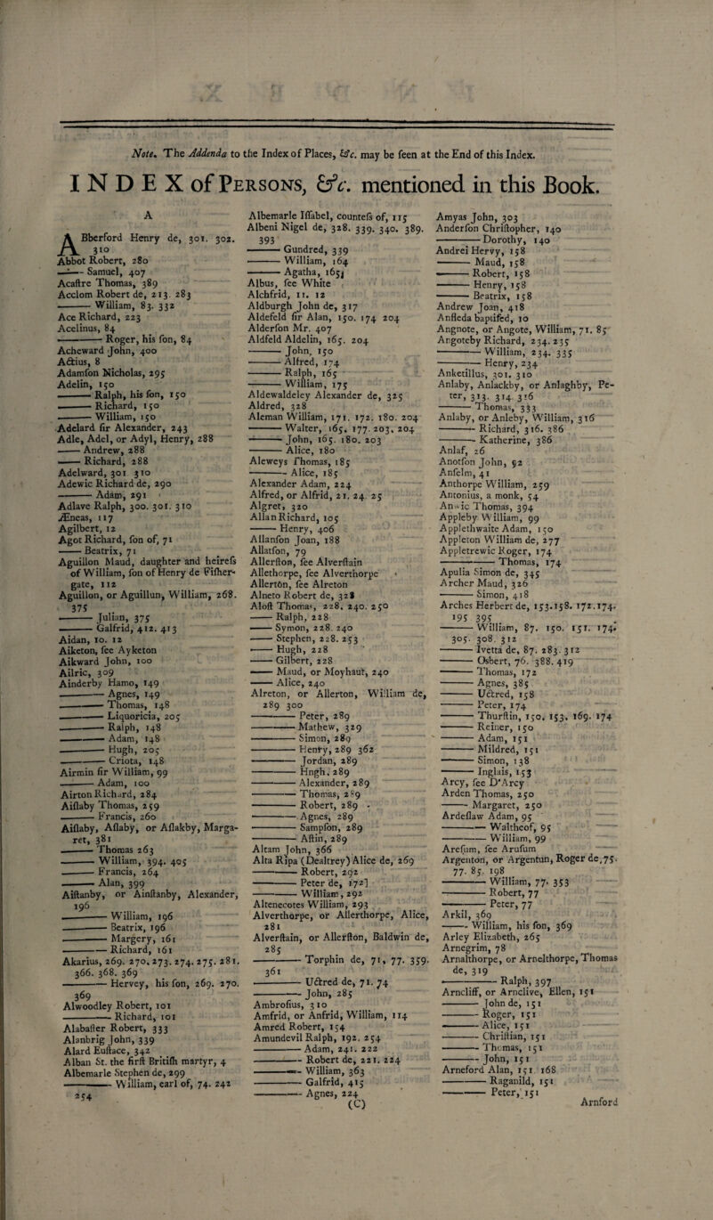 Note, The Addenda to the Index of Places, may be feen at the End of this Index. INDEX of Persons, &c. mentioned in this Book. ABberford Henry de, 301. 302. 310 Abbot Robert, 280 —-— Samuel, 407 Acaftre Thomas, 389 Acclom Robert de, 213. 283 . William, 83. 332 Ace Richard, 223 Acelinus, 84 —— -Roger, his fon, 84 Acheward John, 400 Aftius, 8 Adamfon Nicholas, 295 Adelin, 150 -- Ralph, his fon, 150 .-Richard, 150 .--William, 150 Adelard fir Alexander, 243 Adle, Adel, or Adyl, Henry, 288 --- Andrew, 288 --Richard, 288 Adelward, 301 310 Adewic Richard de, 290 -Adam, 291 Adlave Ralph, 300. 301. 3x0 ./Eneas, 117 Agilbert, 12 Agot Richard, fon of, 71 -Beatrix, 71 Aguillon Maud, daughter and heirefs of William, fon of Henry de Fifher- gate, 112 Aguillon, or Aguillun, William, 268. 375 ■-Julian, 375 --Galfrid, 412. 413 Aidan, 10. 12 Aiketon, fee Ayketon Aikward John, 100 Ailric, 309 Ainderby Hamo, 149 -Agnes, 149 .-— Thomas, 148 --Liquoricia, 205 --—— Ralph, 148 ■ —- Adam, 148 --Hugh, 20; ---Criota, 148 Airmin fir William, 99 ---Adam, 100 AirtonRichard, 284 Aiflaby Thomas, 259 -Francis, 260 Aiflaby, Aflaby, or Aflakby, Marga¬ ret, 381 —-Thomas 263 -— William, 394. 405 -— Francis, 264 -- Alan, 399 Aiftanby, or Ainftanby, Alexander, 196 William, 196 Beatrix, 196 Margery, 161 Richard, 161 Akarius, 269. 270. 273. 274. 275. 281. 366. 368. 369 —-Hervey, his fon, 269. 270. 369 „ . Alwoodley Robert, 101 -Richard, 101 Alabafter Robert, 333 Alanbrig John, 339 AlardEuftace, 342 Alban St. the firft Britifh martyr, 4 Albemarle Stephen de, 299 ■-—— William, earl of, 74. 242 2? 4 Albemarle Iflabel, countefs of, 115 Albeni Nigel de, 328. 339. 340. 389. 393 ■ Gundred, 339 • -William, 164 -Agatha, 165^ Albus, fee White Alchfrid, 11. 12 Aldburgh John de, 317 Aldefeld fir Alan, 150. 174 204 Alderfon Mr. 407 Aldfeld Aldelin, 165. 204 - John, 150 -Alfred, 174 -Ralph, 165 -William, 175 Aldewaldeley Alexander de, 325 Aldred, 328 Aleman William, 171. 172. 180. 204 ——Walter, 165. 177.203.204 — John, 165. 180. 203 -Alice, 180 Aleweys Thomas, 185 -Alice, 185 Alexander Adam, 224 Alfred, or Alfrid, 21. 24, 25 Algret, 320 AllanRichard, 105 -Henry, 406 Allanfon Joan, 188 Allatfon, 79 Allerfton, fee Alverftain Allethorpe, fee Alvert’norpe * AllertOn, fee Alreton Alneto Robert de, 328 Aloft Thomas 228. 240. 25° -Ralph, 228 —— Syrnon, 228. 240 - Stephen, 228.253 • -Hugh, 228 -Gilbert, 228 — Maud, or Moyhaut, 240 —— Alice, 240 Alreton, or Allerton, William de, 289 300 -Peter, 289 -Mathew, 329 -Simon, 289 -Henry, 289 362 — -Jordan, 289 - Hngh.289 -Alexander, 289 -Thomas, 289 -Robert, 289 - • -Agnes, 289 -Sampfon, 289 -Aftin, 289 Alt3m John, 366 Alta Ripa (Dealtrey) Alice de, 269 -Robert, 292 -Peter de, 172] — -William, 292 Altenecotes William, 293 Alverthorpe, or Allerthorpe, Alice, 281 Alverftain, or Allerfton, Baldwin de, 285 Torphin de, 71, 77. 339. 361 U&red de, 71. 74 John, 285 Ambrofius, 310 Amfrid, or Anfrid, William, 114 Amred Robert, 154 Amundevil Ralph, 192. 254 -Adam, 241. 222 -Robert de, 221. 224 -—- William, 363 -Galfrid, 415 -Agnes, 224 (C) Amyas John, 303 Anderfon Chriftopher, 140 -Dorothy, 140 Andrei Hervy, 158 - Maud, 158 —-Robert, 158 -Henry, 158 ■-Beatrix, 158 Andrew Joan, 418 Anfleda baptifcd, 10 Angnote, or Angote, William, 71. 85 Angoteby Richard, 234.235 -William, 234. 335 -7— Henry, 234 Anketillus, 301. 310 Anlaby, Anlackby, or Anlaghby, Pe¬ ter, 3J3- 3H- 3^6 -Thomas, 333 Anlaby, or Anleby, William, 316 -Richard, 316. 386 -Katherine, 386 Anlaf, 26 Anotfon John, 92 Anfelm, 41 Anthorpe William, 259 Antonius, a monk, 54 An*ic Thomas, 394 Appleby William, 99 Applethwaite Adam, 150 Appleton William de, 277 Appletrewic Roger, 174 -Thomas, 174 Apulia Simon de, 345 Archer Maud, 326 -Simon, 418 Arches Herbert de, 153.158. 172.174. 195 39? -William, 87. 150. 151. 174. 305. 308. 312 Ivetta de, 87. 283. 312 Osbert, 76. 388. 419 Thomas, 172 Agnes, 385 Uctred, 158 Peter, 174 Thurftin, 150. 153. 169. 174 Reiner, 150 Adam, 151 Mildred, 151 Simon, 138 Inglais, 153 Arcy, fee D'Arcy Arden Thomas, 250 -Margaret, 250 Ardeflaw Adam, 95 -Walthcof, 95 -William, 99 Arelum, fee Arufum Argenton, or Argentun, Roger de,75- 77. 85. 198 -William, 77. 353 -Robert, 77 -Peter, 77 Arkil, 369 -William, his fon, 369 Arley Elizabeth, 265 Arnegrim, 78 Arnalthorpe, or Arnelthorpe, Thomas de, 319 •-:-RalPh.» 397 „ ArnclifF, or Arnclive, Ellen, 151 John de, 151 Roger, 151 -Alice, 151 -Chriitian, 151 -Thomas, 151 -John, 15 1 Arneford Alan, 151 168 -Raganild, 151 -Peter, 151 Arnford