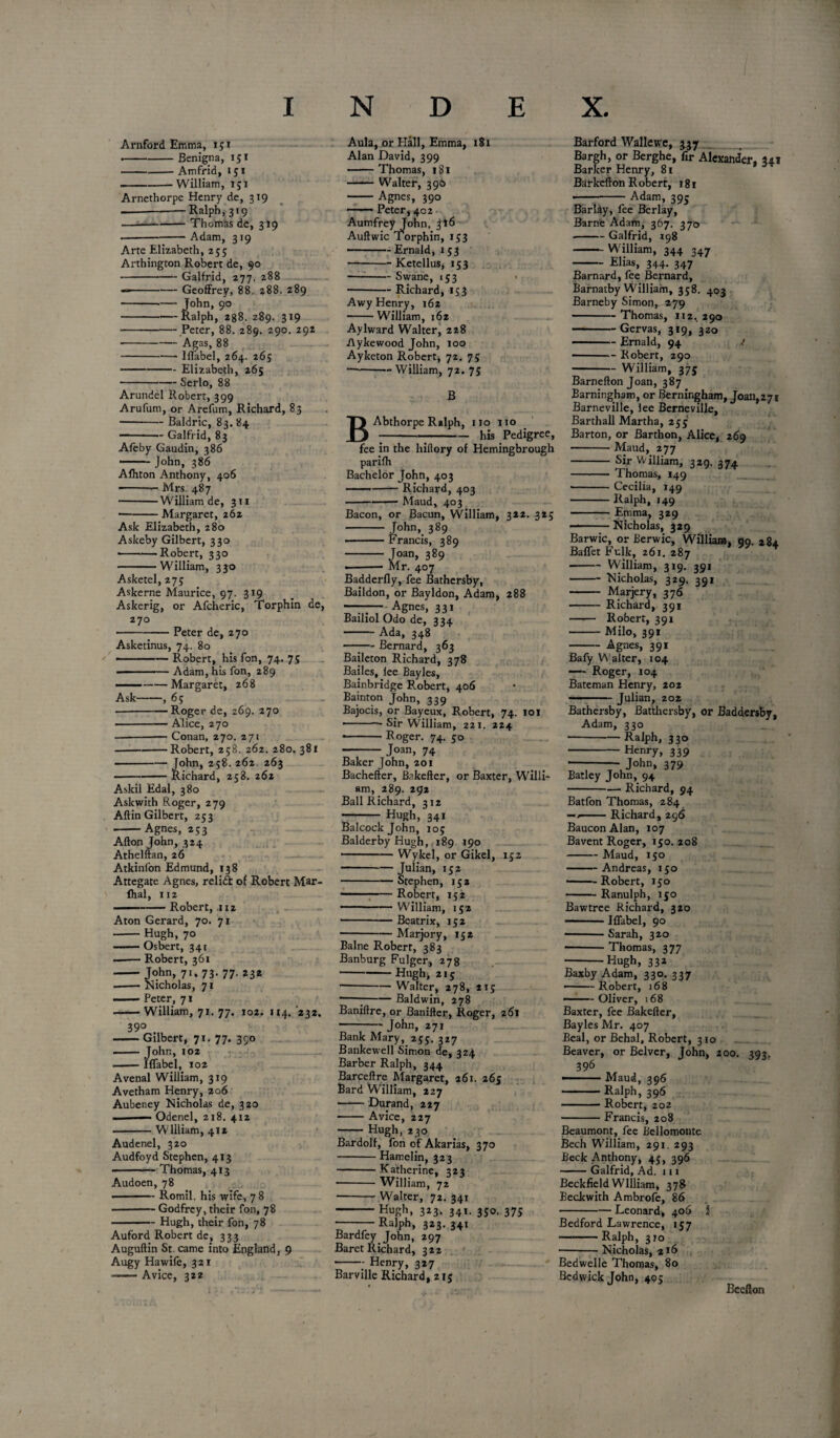 Arnford Emma, 151 .-Benigna, 151 -Amfrid, 151 -- William, 151 Arnethorpe Henry de, 319 ---Ralph, 319 —-Thomas de, 319 Adam, 3*9 Arte Elizabeth, 255 Arthington Robert de, 90 -Galfrid, 277. 288 —-Geoffrey, 88. 288. 289 --— John, 90 -Ralph, 288. 289. 319 -Peter, 88. 289. 290. 292 •-Agas, 88 Iffabel, 264. 265 — Elizabeth, 265 -- Serlo, 88 Aula, or Hall, Emma, 181 Alan David, 399 -Thomas, 181 -Walter, 3 90 -Agnes, 390 • -Peter, 402 Aumfrey John. Jl6 Auftwic Torphin, 153 -Ernald, 153 -Ketellus, 153 —-Swane, 153 • -Richard, 153 Awy Henry, 162 -William, 162 Aylward Walter, 228 Aykewood John, 100 Ayketon Robert, 72. 75 -— William, 72. 75 Arundel Robert, 399 Arufum, or Arefum, Richard, 83 -Baldric, 83. 84 —-Galfrid, 83 Afeby Gaudin, 386 - John, 386 Alhton Anthony, 406 -- Mrs. 487 -William de, 311 -Margaret, 262 Ask Elizabeth, 280 Askeby Gilbert, 330 -■ Robert, 330 -William, 330 Asketel, 275 Askerne Maurice, 97. 319 Askerig, or Afcheric, Torphin de, 270 -Peter de, 270 Asketinus, 74. 80 • — Robert, his fon, 74. 75 ■ -— Adam, his fon, 289 ——-Margaret, 268 Ask-, 6; --Roger de, 269. 270 -Alice, 270 -Conan, 270. 271 -Robert, 258. 262. 280. 381 -John, 258.262 263 -Richard, 258. 262 Askil Edal, 380 Askwith Roger, 279 Aftin Gilbert, 253 -Agnes, 253 Afton John, 324 Athelftan, 26 Atkinfon Edmund, 138 Attegate Agnes, relidt of Robert Mar- fhal, 112 —-Robert, 112 Aton Gerard, 70. 71 -Hugh, 70 —— Osbert, 341 ■ ■ — Robert, 361 -John, 71. 73. 77. 232 .-Nicholas, 71 —— Peter, 71 -William, 71. 77. 102. 114. 232. 39° -Gilbert, 71. 77. 390 ■■ — John, 102 -Iffabel, 102 Avenal William, 319 Avetham Henry, 206 Aubeney Nicholas de, 320 ■ — Odenel, 218. 412 -William, 412 Audenel, 320 Audfoyd Stephen, 413 - — Thomas, 413 Audoen, 78 •-Romil. his wife, 7 8 -Godfrey, their fon, 78 -Hugh, their fon, 78 Auford Robert de, 333 Auguftin St. came into England, 9 Augy Hawife, 321 —Avice, 322 B B Abthorpe Ralph, 110 110 _ :---his Pedigree, fee in the hiftory of Hemingbrough parilh Bachelor John, 403 ■ ■' --Richard, 403 -—— Maud, 403 Bacon, or Bacun, William, 322. 325 - John, 389 -Francis, 389 -Joan, 389 ■ — Mr. 407 Badderfly, fee Bathersby, Baildon, or Bayldon, Adam, 288 —-—Agnes, 331 Bailiol Odo de, 224. -Ada, 348 - Bernard, 363 Baileton Richard, 378 Bailes, lee Bayles, Bainbridge Robert, 406 Bainton John, 339 Bajocis, or Bayeux, Robert, 74. 101 — - — Sir William, 221. 224 •-Roger. 74. 50 - Joan, 74 Baker John, 201 Bachefter, Bakefter, or Baxter, Willi¬ am, 289. 292 Ball Richard, 312 - Hugh, 341 Balcockjohn, 105 Balderby Hugh, 189 190 -Wykel, or Gikel, 152 -Julian, 152 -Stephen, 152 -;-Robert, 152 — — — William, 152 -Beatrix, 152 -Marjory, 152 Balne Robert, 383 Banburg Fulger, 278 -Hugh, 215 -Walter, 278, 215 ---Baldwin, 278 Baniftre, or Banifter, Roger, 261 - John, 271 Bank Mary, 255. 317 Bankewell Simon de, 324 Barber Ralph, 344 Bar cell re Margaret, 261. 26 c Bard William, 227 -Durand, 227 -Avice, 227 - Hugh, 230 Bardolf, fon of Akarias, 370 -Hamelin, 323 -Katherine, 323 -William, 72 -Walter, 72. 341 -Hugh, 323. 341. 350. 375 -Ralph, 323. 341 Bardfey John, 297 Baret Richard, 322 -Henry, 327 Barville Richard, 215 Barford Wallevt'e, 337 Bargh, or Berghe, fir Alexander, 341 Barker Henry, 81 Barkcfton R obert, 18 r -Adam, 395 Barlay, fee Berlay, Barne Adam, 367. 370 -Galfrid, 198 -William, 344 347 -Elias, 344. 347 Barnard, fee Bernard, Barnatby William, 358. 403 Barneby Simon, 279 -Thomas, 112. 290 —-Gervas, 319, 320 -Ernald, 94 i • -Robert, 290 -William, 375 Barnefton Joan, 387 Barningham, or Berningham, Joan,271 Barneville, lee Berneville, Barthall Martha, 255 Barton, or Barthon, Alice, 269 -Maud, 277 - Sir William, 329. 374 - Thomas, 149 • -Cecilia, 149 -Ralph, 149 -Emma, 329 Nicholas, 329 Barwic, or Berwic, William, 09. 284. Baffet Fulk, 261.287 -William, 319. 391 -Nicholas, 329. 391 - Marjery, 376 -Richard, 391 —■— Robert, 391 -Milo, 391 -Agnes, 391 Bafy W alter, 104 —- Roger, 104 Bateman Henry, 202 ...-Julian, 202 Bathersby, Batthersby, or Baddersby, Adam, 330 --Ralph, 330 - Henry, 339 ---- John, 379 Batley John, 94 -- Richard, 94 Batfon Thomas, 284 — --Richard, 296 Baucon Alan, 107 Bavent Roger, 150. 208 -Maud, 150 -Andreas, 150 -Robert, 150 -Ranulph, 150 Bawtree Richard, 320 -Iffabel, 90 -Sarah, 320 --Thomas, 377 -Hugh, 332 Baxby Adam, 330. 337 - Robert, 168 — Oliver, 168 Baxter, fee Bakefter, Bayles Mr. 407 Beal, or Behai, Robert, 310 Beaver, or Belvcr, John, 200. 393. 396 — Maud, 396 -Ralph, 396 -Robert, 202 -Francis, 208 Beaumont, fee Bellomonte Bech William, 291. 293 Beck Anthony, 45, 396 -Galfrid, Ad. n 1 Beckfield William, 378 Beckwith Ambrofe, 86 ■ Leonard, 406 1 Bedford Lawrence, 157 -Ralph, 310 ■-Nicholas, 2*6 Bedwelle Thomas, 80 Bcdwick John, 405 Bceflon