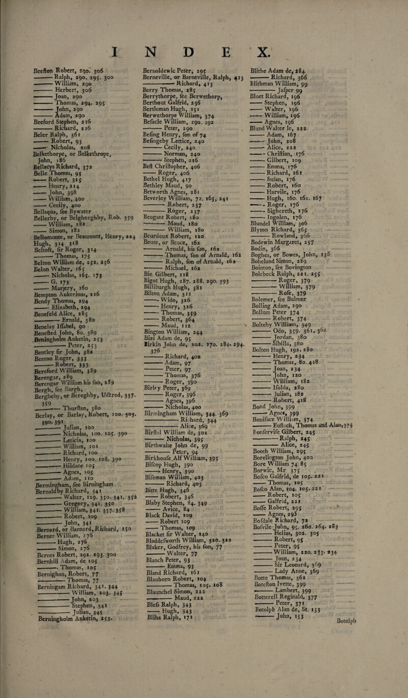 Beefton Robert, 290. 306 -Ralph, 290. 29;. 300 -William, 290 - Herbert, 306 ■ Joan, 290 -Thomas, 294. 295 ■ ■ John, 290 -Adam, 290 Beeford Stephen, 216 -Richard, 216 Beler Ralph, 361 .-- Robert, 93 - • Nicholas, 208 Belkethorpe, or Belkethrope, John, 186 Bellacys Richard, 372 Belle Thomas, 95 .-Robert, 315 --Henry, 214 - John, 398 -William, 400 -- Cecily, 400 Bellaqua, fee By water Bellerby, or Belgherghby, Rob. 359 -W'illiam, 182 -- Simon, 182 Bellomonte, or Beaumont, Henry, 224 Hugh, 314 318 Beltoft, fir Roger, 314 -— Thomas, 175 Belton William de, 252. 256 Belun Wralter, 165 ---Nicholas, 165. 173 •-G. 173 --Marjery, 160 Bempton Ankerinus, 216 Bendy Thomas, 294 -Elizabeth, 294 Benefeld Alice, 285 -Ernald, 380 Benelay Iffabel, 90 Benefted John, 80. 389 Beningholm Anketin, 253 -Peter, 253 Bentley fir John, 382 Benton Roger, 333 - -Robert, 333 Bereford William, 389 Berengar, 289. Berengar William his foil, 289 Bergh, fee Bargh, Bergheby, or Bereghby, U&red, 337. 3S9 Thurftan, 380 Berlay, or Barlay, Robert, 100. 303. 390,391 _——— Julian, 100 ---Nicholas, 100. 105. 390 _—--Leticia, 100 ---William, 101 -Richard, 100 _Henry, 100. 108. 390 -——• Hildane ioj -Agnes, 105 _Adam, no Bermingham, fee Birningham Bernaldby Richard, 341 --Walter, 129. 350. 341, 352 -- Gregory, 341. 350 -William, 341. 357. 358 --.— Robert, 109 • -John, 341 Bernard, or Barnard, Richard, 250 Berner William, 276 .--Hugh, 276 ■ Simon, 276 Bernes Robert, 292. 293. 300 Bernhill Adam, de 105 --— Thomas, 105 Bernighan, Robert, 77 --Thomas, 77 Eerningam Richard, 341. 344 .--W'illiam, 203. 345 * ---John, 203 - Stephen, 341 -- Julian,. 34s Berningholm Anketin, 253* Bernoldewic Peter, 295 Berncville, or Barneville, Ralph, 413 -—— Richard, 413 Berry Thomas, 285 Berrythorpe, lie Berwethorp, Berthout Galfrid, 236 Bertleman Hugh, 131 Berwethorpe William, 374 Befacle William, 290. 292 -Peter, 290 Befing Henry, fon of 74 Befingeby Lettice, 240 -— Cecily, 240 -Norman, 240 » Stephen, 216 Bell Chriftopher, 406 -Roger, 406 Bethel Hugh, 417 Bethley Maud, 90 Betworth Agnes, 281 Beverley William, 72. 165, 241 --- Robert, 237 -Roger, 237 Beugant Robert, 180 --Maud, 180 --— William, 180 Beurdeux Robert, 120 Beute, or Beuce, 162 — - Arnald, his Ion, 162 --Thomas, fon of Arnald, 162 - Ralph, fon of Arnald, 162 ■-Michael, 162 Bie Gilbert, 118 Bigot Hugh, 287. 288. 290. 393 Billiburgh Hugh, 381 Bilton Adam, 311 -- W'ido, 326 -- Henry, 326 -Thomas, 359 -Robert, 364 -Maud, 112 ' Bington William, 244 Bir-i Adam de, 95 Birkin John de, 102. 170. 284. 294. 376 -Richard, 402 -Adam, 97 - Peter, 97 -Thomas, 376 --Roger, 390 Birlry Peter, 369 -Roger, 396 -- Agnes, 396 -Nicholas, 400 Birmingham William, 344. 369 -Richard, 344 -Alice, 369 Birftal W'illiam de, 301 -Nicholas, 395 Birthwaiie John de, 99 -Peter, 94 Birkhoufe Alf William, 39; Bifcop Hugh, 390 — -Henry, 390 Bifeman William, 403 — - ■ ■ ■ Richard, 403 Bitte Hugh, 346 — Robert, 346 Blaby Stephen, 84. 349 -Avice, 84 Black David, 109 -- Robert 109 -Thomas, 109 Blacker fir W'alter, 140 Bladdefworth William, 320.32s Blaker, Godfrey, his fon, 77 -Walter, 77 Blanch Peter, 93 -Emma, 93 Bland Richard, 16x Blauhorn Robert, 104 -Thomas, 10$. 108 Elaunchel Simon, 222 . --Maud, 222 Blefs Ralph, 343 -Hugh, 343 Bliha Ralph, 171 Blithe Adam de, 484 ■ Richard, 366 Blithman William, 99 -Jafper 99 Bluet Richard, 196 - Stephen, 196 ■ -Walter, 196 -- William, 196 -Agnes, 196 Blund Walter le, 222 -Adam, 167 - John, 208 -- Alice, 222 -Chriftian, 176 -Gilbert, 109 -Emma, 176 -Richard, 161 -Sufan, 176 -Robert, 160 .— Harvile, 176 -Hugh, 160. 161. 167 Roger, 176 -Sighereth, 176 - Ingolen, 176 Blundel William, 306 Blyton Richard, 365 -— Rowland, 366 Bodewin Margaret, 257 Bodin, 366 Boghes, or Bowes, John, 136 Boheland Simon, 289 Bointon, fee Bovington Bolebeck Ralph, 221. 255 -Roger, 379 .-W'illiam, 379 •-Rofe, 379 Bolemer, fee Bulmer Bolling Adam, 290 Bollum Peter 374 -Robert, 374 Bolteby William, 349 -Odo, 359. 361. 362 -Jordan, 380 --Sibilla, 380 Bolton Hugh, 192. 280 ——-Henry, 234 --Thomas, 80. 418 -Joan, 234 - John, 120 -William, 182 -Ifolda, 280 - Julian, 182 -Robert, 418 Bond John, 399 -Agnes, 399 Boniface W'illiam, 374 — -- Euftach, Thomas and Alan,375 Eonfervife Gilbert, 245 — --—Ralph, 245 -*— Alice, 245 Booth William, 295 Borelington John, 400 Bore William 74 85 Borwic, Mr 375 Bofco Galfrid, de 103. 221 --Thomas, 105 Bofco Alan, 104. 105. 221 -Robert, 105 —— Galfrid, 221 Bofle Robert, 295 . — Agnes, 29S Bofdale Richard, 72 Bofvile John, 95. 260. 264. 283 .-Helias, 302. 30s -Robert, 95 -Peter, 95 .-W'illiam, 220. 233. 234 - Joan, 234 -Sir Leonard, 369 -Lady Anne, 369 Botte Thomas, 362 Botefton Ivette, 399 — Lambert, 399 Botterell Reginald, 377 .-Peter, 371 Botolpb Alan de, St. 153 --,°hn> *” Rnfnlnll \
