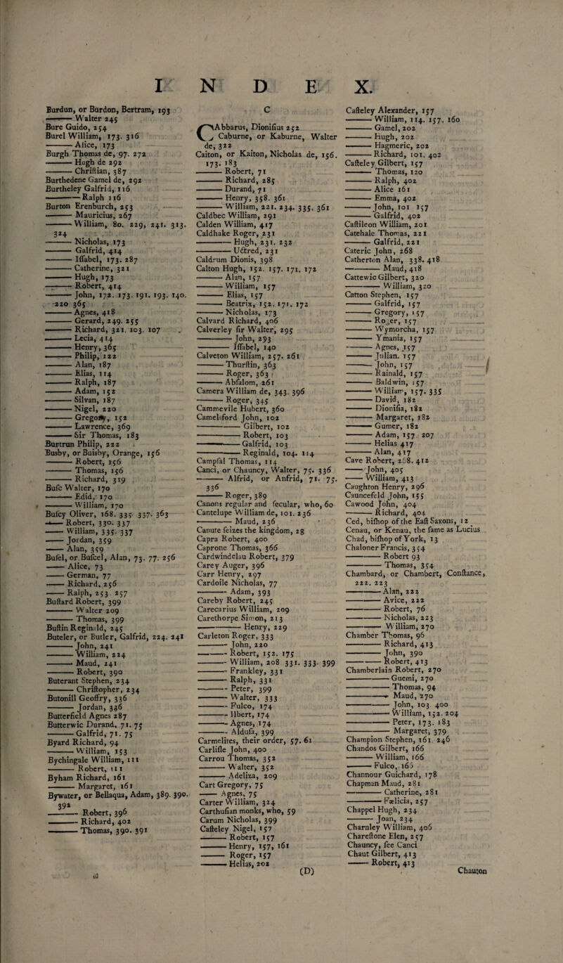 Burdun, or Bur don, Bertram, 193 ---Walter 245 Bure Guido, 254 Burel William, 173.316 -Alice, 173 Burgh Thomas de, 97. 272 -Hugh de 292 -Chriftian, 387 Burthedcnc Gamel de, 292 Burtheley Galfrid, 116 ■——Ralph 116 Burton Erenburch, 253 --Mauricius, 267 -William, 80. 229, 241. 313. 3*4 . -Nicholas, 173 - Galfrid, 414 -Iffabel, 173. 287 -Catherine, 321 -Hugh, 173 — -Robert, 414 -John, 172. 173.191. 193. 140. 220 365 -Agnes, 418 -Gerard, 249. 255 • -Richard, 321. 103. 107 .-• Lecia, 4 14 Henry, 365 —— Philip, 222 -Alan, 187 -Elias, 114 -Ralph, 187 -Adam, 152 • -Silvan, 187 ——Nigel, 220 -Grego^r, 152 -Lawrence, 369 -Sir Thomas, 183 Burtrun Philip, 222 Busby, or Buisby, Orange, 156 -Robert, 156 - Thomas, 156 .Richard, 319 Bufc Weaker, 170 ■ ■ • Edid/ 170 -William, 170 Bufcy Oliver, 168. 333. 337. 363 — Robert, 33°- 337 -William, 335. 337 ■ -Jordan, 359 -Alan, 3?9 Bufel, or Bufcel, Alan, 73. 77. 256 -Alice, 73 -German, 77 -Richard, 256 -Ralph, 253. 257 Buftard Robert, 399 • .Walter 209 -Thomas, 399 Buftin Reginald, 245 Buteler, or Butler, Galfrid, 224. 241 -John, 241 - William, 224 -- Maud, 241 -Robert, 390 Buterant Stephen, 234 --Chriftophcr, 234 Butonill Geoffry, 336 - Jordan, 336 Butterfield Agnes 287 Butterwic Durand, 71. 75 -Galfrid, 71. 7s Byard Richard, 94 -VVilliam, 153 Bychingale William, hi - Robert, ni Byham Richard, 161 ■ - ■■■■ Margaret, 161 Bywater, or Bellaqua, Adam, 389. 390. 392 -Robert, 396 —- Richard, 402 -Thomas, 390. 391 id C C>Abbarus, Dionifius 252 j Caburne, or Kaburne, Wralter de, 3“ Caiton, or Kaiton, Nicholas de, 156. 173* ,83 -Robert, 71 -Richard, 283 -Durand, 71 -Henry, 358. 361 -William, 221. 234. 335. 361 Caldbec William, 291 Calden William, 417 Caldhake Roger, 231 -Hugh, 231. 232 -Uftred, 231 Caldrum Dionis, 398 Caiton Hugh, 152. 157. 171. 172 -Alan, 157 -William, 157 —-- Elias, 157 •-- Beatrix, 152. 171. 172 -Nicholas, 173 Calvard Richard, 406 Calverley fir Walter, 295 - John, 293 - Iffabel, 140 Calveton William, 257. 261 -Thurftin, 363 -Roger, 363 — — Abfalom, 261 Camera William de, 343. 396 -Roger, 345 Cammevile Hubert, 360 Camelsford John, 102 ■-Gilbert, 102 -Robert, 103 ——-Galfrid, 103 -Reginald, 104. 114 Campfal Thomas, 114 Canci, or Chauncy, Walter, 75. 336 -Alfrid, or Anfrid, 71. 75. 336 -Roger, 389 Canons regular and fecular, who, 60 Cantelupe William de, 101. 236 •-Maud, 236 Canute feizes the kingdom, 28 Capra Robert, 400 Caprone Thomas, 366 Cardwindelau Robert, 379 Carey Auger, 396 Carr Henry, 297 Cardoile Nicholas, 77 -Adam, 393 Careby Robert, 245 Carecarius William, 209 Carethorpe Simon, 213 -Henry, 229 Carleton Roger, 333 -J°hn, 220 -Robert, 152. 175 -William, 208 331. 333. 399 -Frankley, 331 -Ralph, 331 -Peter, 399 -Walter, 333 -Fulco, 174 -llbert, 174 -Agnes, 174 -Aldufa, 399 Carmelites, their order, 57. 61 Carlifle John, 400 Carrou Thomas, 352 -Walter, 352 -Adeliza, 209 Cart Gregory, 75 —— Agnes, 75 Carter William, 324 Carthufian monks, who, 59 Carum Nicholas, 399 Cafteley Nigel, 157 -Robert, 157 -Henry, 157, 161 - Roger, 157 ■ ■ ■ ■■ Helias, 202 CD) Cafteley Alexander, 157 -William, 114. 157. 160 -Gamel, 202 - Hugh, 202 ■ Hagmeric, 202 -Richard, 101. 402 Cafteley Gilbert, 157 -■ ■ Thomas, 120 -Ralph, 402 -Alice 161 -Emma, 402 --John, 101 157 -Galfrid, 402 Caftileon William, 201 Catehale Thomas, 221 -Galfrid, 221 Catericjohn, 268 Catherton Alan, 338.418 ■ -Maud, 418 Cattewic Gilbert, 320 -William, 320 Catron Stephen, 157 — Galfrid, 157 -Gregory, 157 -Ro^er, 157 -Wymorcha, 157 -Ymania, 157 _ -Agnes, 157 — -Julian. 157 --John, 157 1 -Rainald, 157 - Baldwin, 157 -WilHarr, 157. 335 ■ David, 182 -Dionifia, 182 - Margaret, 182 .Gumer, 182 ——.Adam, 157. 207 ■ -Helias 417 • -Alan, 417 Cave Robert, 268. 412 -- John, 405 -William, 413 Caughton Henry, 296 Cauncefeld John, 155 Cawood John, 404 ■ -Richard, 404 Ced, bifhop of the Eaft Saxons, 12 . Cenau, or Kenau, the fame as Lucius Chad, bifhop of York, 13 Chaloner Francis, 354 -Robert 93 -Thomas, 334 Chambard, or Chambert, Conftance, 222. 223 -Alan, 222 -Avice, 222 -Robert, 76 -Nicholas, 223 -William, 270 Chamber Thomas, 96 — -Richard, 413 - John, 39o -Robert, 413 Chamberlain Robert, 270 .-Guemi, 270 -Thomas, 94 -- Maud, 270 • ■ --John, 103 400 -“William, 152. 204 • -Peter, 173. 183 -Margaret, 379 Champion Stephen, 161. 246 Chandos Gilbert, 166 -William, 166 — ■■■ ■— Fulco, 16 5 Channour Guichard, 178 Chapman Maud, 281 -Catherine, 281 -Faelicia, 257 ChappelHugh, 234 - Joan, 234 Charnley William, 406 Chareftone Elen, 257 Chauncy, fee Canci Chaut Gilbert, 413 —- Robert, 413 Chauton