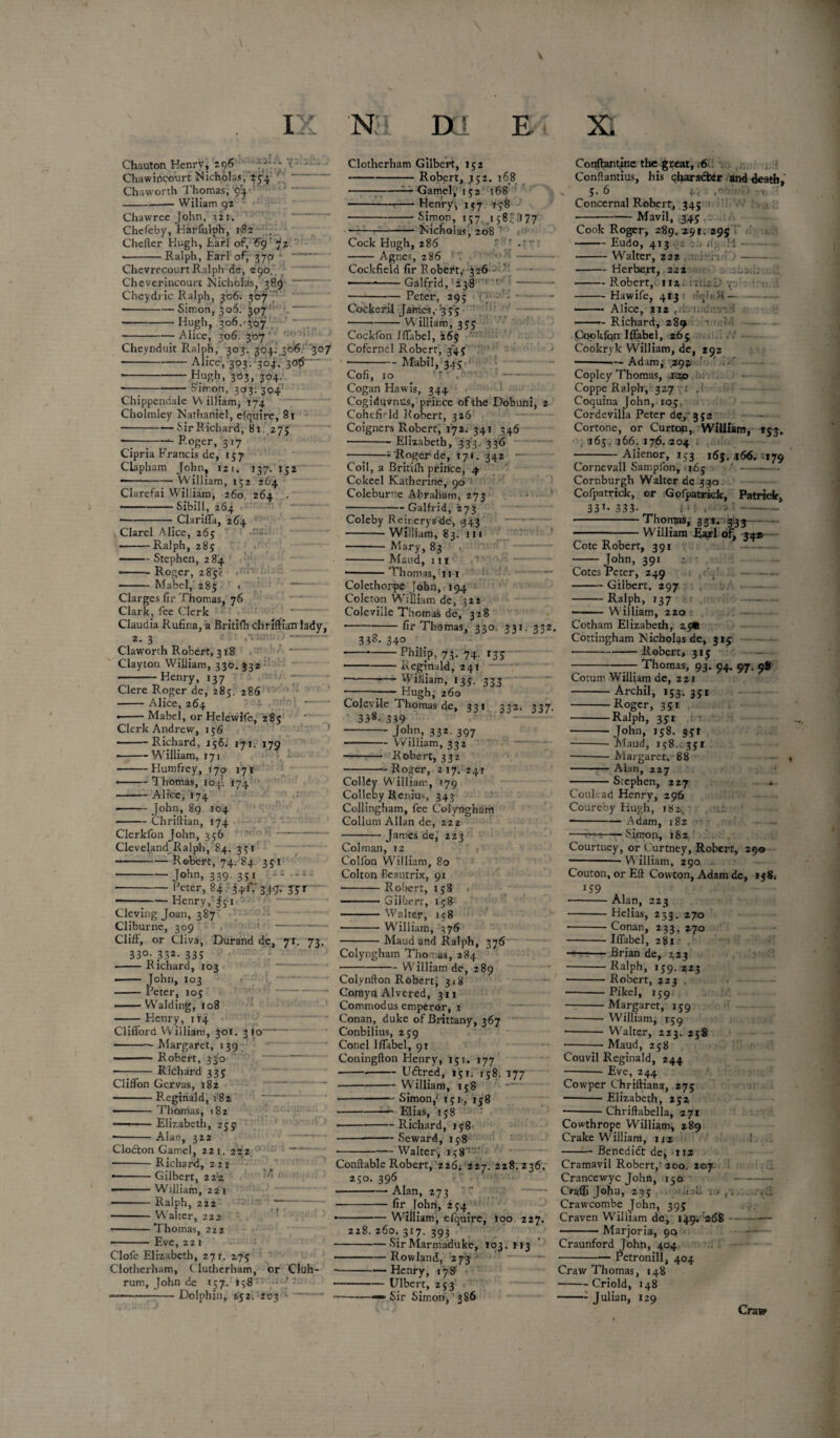 \ V IX N D r E XI Chauton Henry, 296 Chawirtcourt Nicholas, 254. Chaworth Thomas, 94 Wiliam 92 to: tv y: ' W — _ Chawree John, 321. Chefeby, Harfulph, 182 . Chefter Hugh, Lari of, '69' 72 Ralph, Earl of, 370 Chevi-ecourt Ralph de, 290. Cheverincourt Nicholas, 389 Cheydric Ralph, 306. 307 --Simon, 306. 307 -Hugh, 306. 307 Alice, 306. 307 oimon, 303; 304 Chippendale William, 174 Cholmley Narhaniel, cfquire, 81 -Sir Richard, 81. 275 —--- Roger, 317 Cipria Francis de, 157 Clapham John, 121, 137.152 --William, 152 264 Clarefai William, 260. 264 * Sibill, 264 Clarel Alice, 265 ■Ralph, 285 Clarifla, 264 - .- Stephen, 284 — -Roger, 285? Mabel, 285 Clarges fir Thomas, 76 Clark, fee Clerk Claudia Rufina, a Britilh chriftian lady, *. 3 Claworrh Robert, 318 Clayton William, 330. 332 -Henry, 137 Clere Roger de, 285. 286 • -Alice, 264 ■-Mabel, or Helevvife, 285 Clerk Andrew, 156 -- - -Richard, 156. 171. 179 • -William, 171 -Humfrey, 170 171 • -Thomas, 104’. 174 ■ -Alice, 174 -John, 89 104 -Chriftian, 174 Clerkfon John, 356 Cleveland Ralph, 84. 351 Robert, 74. 84. 351 John, 339 351 Peter, 84. 341V349. 3-5r Henry,'Js 1 Cleving Joan, 387 Cliburne, 309 1 - Cliff, or Cliva, Durand de, 71. 33°- 332- 335 •-Richard, 103 -John, 103 —— Peter, 105 -Wralding, 108 Henry, 114 73- Clifford William, 301. 3 10 * Margaret, 139 Robert, 33!o Richard 335 Cliffon Gervas, 182 Reginald, 182 Thomas, 182 Elizabeth, 255 Alan, 322 Clodton Gamel, 221. 222 Richard, 221 Gilbert, 22'z William, 221 Ralph, 222 Walter, 222 Thomas, 222 Eve, 221 Clofc Elizabeth, 271. 275 Clotherham, C lutherham, or Cluh- rum, John de 157. 158 •—— Dolphin, 652. 203 Clotherham Gilbert, 152 --Robert, 152. 168 --— Gamel,' 152 168 •-Henry, 157 178 -Simon, 157 158.'J :i77 Nicholas, 208 ’ Cock Hugh, 286 Agnes, 286 Cockfield fir Robert,- 326 ^  ——*-Galfrid, 238 Peter, 29; y Cockeril James, 355 W'illiam, 355 >sl _ Cheynduit Ralph, 303. 304. 306. '307 --Alice, 303. 304. 3ofr- -Hugh, 303, 304. Cockfon Jffabel, 26s Cofernel Robert, 345 -- Mabil, 345 Cofi, 10 ' , Cogan Hawis, 344 Cogiduvnus, prince of the Dobuni, 2 Cohefield Robert, 326 Coigners Robert, 172. 341. 346 Elizabeth, 333 33^ —7-- Roger de, 171. 342 Coil, a Britilh prince, 4 Cokeel Katherine, 90 Colebur-'e Abraham, 273 -Galfrid, '273 Coleby Reirerysde, 343 -William, 83. in - Mary, 83 -Maud, 111 •-Thomas, 111 Colethorpe John, 194 Coleton William de, 322 Coleviile Thomas de, 328 fir Thomas, 330. 331. 332. 3f8- 34° — Philip, 73. 74. 135 — Reginald, 241 — William, 135. 333 Hugh; 260 Colevile Thomas de, 331 338- 339 John, 332. 397 332- 337- - William, 332 Robert, 332 Roger, 217. 241 0 / / Colldy William, 179 Colleby Renius 343 Collingham, fee Colyngham Collum Allan de, zzz Janies de, 223 Colman, iz Colfon Wri!liam, 80 Colton Eeautrix, 91 -Robert, 158 - Gilbert, 158 -Walter, 158 -William, 376 Maud and Ralph, 376 Colyngham Thomas, 284 — William de, 289 Colynifon Robert, 3 18 Comyn Alvered, 311 Commodus emperor, 1 Conan, duke of Brittany, 367 Conbilius, 259 Conel Hfabel, 91 Coningfton Henry, 151. 177 ----Udfcred, 151. 158. 177 -William, 158 ■-Simon/ 151, 158 Elias, 158 -- Richard, 158 ■ Seward, 158 — Walter-, 158' Conftable Robert, 226. 227. 228.236, 250. 396 -Alan, 273 -fir John, 234 •—-William, efquire, 100 227. 228.260.317.393 | -Sir Marmaduke, 103. 113 -Rowland, 273 • -Henry, 178 -Ulbert, 253 -«■*. Sir Simon, 386 Conftantine the great, 16 Conffantius, his character and death, 5.6 4V r-v - • Concernal Robert, 345 Mavil, 345 Cook Roger, 289. 291. 395 — Eudo, 413 — Walter, 222 — Herbert, 222 cL- : it — Robert, 112 — Hawife, 413 — Alice, 212 , — Richard, 289 nn:* ‘IK; \ :H — Cookfpn IJfabel, 265 Cookryk William, de, 292 •-- Adam^ 292 r ' Copley Thomas, rap Coppe Ralph, 327 r f! Coquina John, 105. Cordevilla Peter dc.,: 352 Cortone, or Curtop, William, 153. 165. 166. 176.204 Alienor, 153 165, *66. 179 Cornevall Sampfon, 365 Cornburgh Walter de 3 30 Cofpatrick, or Gofpatrick, Patrick, 331. 333. 4* J , ■'-> ’■- Cote Robert, 391 John, 391 Thomas, 33*. 3.33 - W'llliam Earl of, 324® Cotes Peter, 249 -Gilbert, 297 -Ralph, 137 William, 220 Cotham Elizabeth, 25* Cottingham Nicholas de, 315 -Robert, 315 Thomas, 93, 94. 97. 98 Cotum William de, 221 -Archil, 153. 351 -Roger, 351 -Ralph, 351 -- John, 158. act -- Maud, 158. 351 —-Margaret, 88 -Alan, 227 Stephen, 227 Conlead Henry, 296 Coureby Hugh, 182,. ■-Adam, 182 ■Simon, 182 Courtney, or Curtney, Robert, 29© William, 290 Couton, or Eft Cowton, Adam dc, 1 j8. 159 A -Alan, 223 -Helias, 233. 270 ■-Conan, 233. 270 -Iffabel, 281 --Brian de, 223 -Ralph, 159.223 -Robert, 223 . -Pikel, 159 -Margaret, 159 -— William, 159 - Walter, 223. 258 Maud, 258 Couvil Reginald, 244 — Eve, 244 Cowper ChrHHana, 275 ■ Elizabeth, 252 — Chriftabella, 271 Cowthrope William, 289 Crake William, iiz — Benedift de, 112 Cramavil Robert,'200. 207- Crancewyc John, 150 Oaffi John, 235 .1 b . . t\ Crawcombe John, 395 Craven William de, 149. 268 Marjoria, 99 Craunford John, 404 Petronill, 404 Craw Thomas, 148 -Criold, 148 -: Julian, 129 Craw