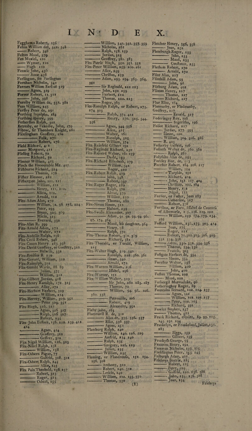 Fcggherts Robert, 156 Fehus William del, 342. 348 --Robert, 348 Felton Maud, 379 Fen Muriel, 110 • -Wymar, 110 -Hugh 110 Fenwicjohn, 436 -Anne 436 Ferlington, fee Farlington Fernham Nicholas, 341 Ferrars William Earl of 319 -Agnes, 319 Ferrer Robert, 11. 311 -—John, 398 Ferriby William de, 331. 382 Fers William, 243 Ferfley Peter de, 291 Ferthing Ingolpha, 184 Ferthing Henry, 399 Fetherfton Ralph, 302 Eetresby, or Fekesby, John, 179 Fibroc, fir Theodore Knight, 281 Ficelingham Geoffrey, 280 -Fulk, 276 -- ■ - Robert, 276 Field Richard, 411 1 . — Margaret, 411 Fieling Robert, 72 .-Richard, 72 Fimner William, 413 Finch the Honourable Mr. 407 Fifhburne Richard, 324 • --— Thomas, 178 Filher Eleanor, 281 Fifhergate John, 111. 112 ■ -William, 112 --Henry, hi. 112. .. —-Alicia, 112. -Arnald, 1 1 2 Fitz-Adam Alan, 270 -William, 92. 56 178. 224 • -Peter, 293 -Bryan, 325. 369 -Micin, 325 ■ -Everard, 392 Fitz-Alan R. 399 FitZ'Arnald Adam, 272 --’Walter, 272 Fitz-Audelin Ralph, 136 Fitz-Cecii Robert, 346 Fitz-Conan Henry 283. 398 Fitz-David Geoffrey, or Godfrey, 322 -Helwife, 332 Fitz-Ernifius R 230 Fitz-Gerard, William, 322 Fitz-Rainulph, 302 Fitz-Gerald Warin, 88. 89 -Julian, 375 --William, 322 Fitz-Gilbert Jordan, 418 Fitz-Henry Ranulph, 172. 325 . .-Alice, 172 Fitz-Herbert Herbert, 309 --— William, 2 14 Fitz-Hervey, William, 309. 351 _Peter 309. 351 Fitz-Hugh, 326, 327 • -Agnes, 326 327 .-Ralph, 326 327 --Robert, 23; Fitz-John Euftace, 156. 222. 239. 412 4*4 r • • -Agnes, 414 .-Geoffrey, 312 -Geffrey, 312 Fitz Nigel William, 226. 303 Fitz-Nikel Ralph, 158 -William, 158 Fitz-Osbern Pagan, 77 .-Galfrid, 308. 312 Fitz-Osbert Ralph, 245 ---Alice, 245 Fitz Pain Theobald, 256. 257 -Robert, 323 -Roger, 323 -Osbert, 25s -William, 341.342.357.359 - — Nicholas, 261 -Ralph, 158. 159 • -— Jordan, 323 -Geoffrey, 381. 383 Fitz Patric Hugh, 350. 351. 352 Fitz-Peter William, 259. 260. 261 --Alice, 259 -Chriftan, 259 -Adam, 293. 294. 363. 364. 38i ■ -Sir Reginald, 222 223 -John,250 259 • -Herbert, 222 -Thomas, 222. 223 — -Roger, 363 Fitz-Ranulph Ralph, or Robert, 273. 274 3°3 -Ralph, 374. 422 -Henry, 270. 325. 344. 356 -Agnes, 344 356 --- Alice, 325 -Walter, 161 -Ranolph, 325 — -7—7- William, 374 Fit£-Reinfrid Gilbert 192 Fitz-Reg inald Richard, 230 Fitz-Rainerd Walter, 161 159 -David, 159 Fitz-Richard Elizabeth, 279 • -William, 341 —7-- Roger, 420 Fitz-Robert Ralph, 419 -John, 348 —7-—— Robert, 397 Fitz-Roger Roger, 280 • -Ralph, 370 -Aimar, 370 — -Wiliiam, 230 • -Thomas, 280 Fitz-Simon Simon, 32 1 -Hubert, 239 Fitz-Swain Alexander, 307 -Adam, 91 92. 93. 94 96. 97. 174. 364 -Maud, his daughter, 364 --— Henry, 98 — -Ralph, 370 Fitz-Thomas Robert, 360, 3'g -Richard, 382 Fitz-Thoralu, or Turald, William, 215 Fitz-Walter Hugh, 3 19. ,340 -- Ranulph, 228. 360. 361 -Simon, 340 -Arnald, 272 Fitz-Warren William, 296 -:-Iffabel, 296 Fitz-Warner, 151 Fitz-William Walter, 329 ■- Sir John, 260 283.287 -Thomas, 72 — -William, 94. 98. 106. 360. 338 -Petronilla, 106 -Robert, 419 -Alexander, 392 FixbyJohn, 163 Flammavil R. de, 312 -Alan de, 335. 336. 337 -Elias, 336. 337 -Agnes, 251 Flamburg Ralph, 240 -William, 240. 226. 229 ---Amfrid, 234 240 -Ralph, 235 -- Gregory, 226. 229 -•- Julian, 235 --- William, 235 Fleming, or Flandrenfis, 152. 154. 156. 308 *-Anthony, 312 -Robert, 240. 312 .-Leticia, 240 -William, 112. 155. 330 --Thomas, 330 - (E) Fletcher Henry, 356, 358 -Joan, 252 FleteburghRoger, 233 -John, 233 --Maud, 233 -Conftance, 233 Fletham Robert, 270 •-Arnald, 270 Flint Alan, 227 Flinthill Adam, 93 — -John, 98 Flitburg Adam, 402 Flixton Henry, 227 -- Thomas, 227 — - —Richard, 227 Flur Elias, 184 Flotmanby, or Flodmanby, Godfrey, 227 --Ernald, 327 Foderingay Roy, 106 ----Segeritha, 106 F’oiiot Richard, 227 -Jordan, 277. 393 - Simon, too -William, 304. 306. 386 -R. 403 Folkerby Galfrid, 106 Folketh Walter de, 360. 362 —<-Ralph, 360 Folyfaite Alan de, 293 Foreley Hor. de, 413 Forefter Robert. 164. 206. 217 -William, 354 -Turphin, 151 ■ -Richard, 404 -— J°bn» J5l 2I7 4°4 ■ -Chriftian, 102. 164 -Henry, 102 -- Nigel, i'ii Forller, or Fofter, Joan 287 -Catherine, 327 -Robert, 378 Fortibus, or Forz, iffabel de Countefs of Albemarle, i<5, 116. 119. 120 -William, 159 174.179. 234. 386 , Foffard William, 236.275. 303.4*4 ■ -- Joan, 275 --Roger, 221 -Robert, 71.302.303. 306. 309. 332. 334. 338 -Aden), 330. 332. 334. 336 -Thomas, 334. 336 •- Francis, 303 Fofsgate Herhert de, 354 ■ -— Simon, 354 Forefter Walter, 156 -- William, 400 -— John, 400 Fofton Thomas, 202 -Maud, 202 Fothergil Marmaduke, 96 Fotheringhay Roger, 89 Fountains Bernard, 102. 114. 237 —-Agnes, 102 -William, 102. 107.237 -Peter, 102. 103 -Richard, 392 Fowler Stephen, 237 -—Thomas, 411 Frank Richard, efquire, 89. 99. 115. 143. 291. 294 Frankelyn, or Frankeland,Julian,23 r. 283 oigga, 159 Gilbert, 159 Frankyfh George, 95 Fraunces Henry, 291 Freeman Nicholas, 139. 165 Freklington Peter, 153. 243 Friburgh Adam, 401 Frieboys Beatrix, 285 -Robert, 2T5 -—— Peter, 220 -Galfrid, 220. 236. 3.86 - John, 234. 236.386 -Joan, 234 Frieboys